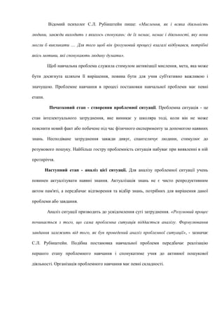 Відомий психолог С.Л. Рубінштейн пише: «Мислення, як і всяка діяльність
людини, завжди виходить з якихось спонукань: де їх немає, немає і діяльності, яку вони
могли б викликати .... Для того щоб він (розумовий процес) взагалі відбувався, потрібні
якісь мотиви, які спонукають людину думати».
Щоб навчальна проблема служила стимулом активізації мислення, мета, яка може
бути досягнута шляхом її вирішення, повина бути для учня суб'єктивно важливою і
значущою. Проблемне навчання в процесі постановки навчальної проблеми має певні
етапи.
Початковий етап - створення проблемної ситуації. Проблемна ситуація - це
стан інтелектуального затруднення, яке виникає у школяра тоді, коли він не може
пояснити новий факт або побачене під час фізичного експерименту за допомогою наявних
знань. Несподіване затруднення завжди дивує, спантеличує людини, стимулює до
розумового пошуку. Найбільш гостру проблемність ситуація набуває при виявленні в ній
протиріччя.
Наступний етап - аналіз цієї ситуації. Для аналізу проблемної ситуації учень
повинен актуалізувати наявні знання. Актуалізація знань не є чисто репродуктивним
актом пам'яті, а передбачає відтворення та відбір знань, потрібних для вирішення даної
проблеми або завдання.
Аналіз ситуації призводить до усвідомлення суті затруднення. «Розумовий процес
починається з того, що сама проблемна ситуація піддається аналізу. Формулювання
завдання залежить від того, як був проведений аналіз проблемної ситуації», - зазначає
С.Л. Рубінштейн. Подібна постановка навчальної проблеми передбачає реалізацію
першого етапу проблемного навчання і спонукатиме учня до активної пошукової
діяльності. Організація проблемного навчання має певні складності.
 