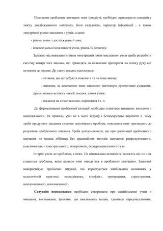 Плануючи проблемне вивчення теми (розділу), необхідно враховувати специфіку
змісту досліджуваного матеріалу, його складність, характер інформації , а також
«внутрішні умови мислення » учнів, а саме:
- рівень знань з досліджуваної теми;
- інтелектуальні можливості учнів, рівень їх розвитку.
Залежно від виявленого рівня «внутрішніх умов мислення» учнів треба розробити
систему конкретних завдань, що приводять до виявлення протиріччя на шляху руху від
незнання до знання. До таких завдань відносяться:
- питання, що потребують пояснити те чи інше явище;
- питання, за допомогою яких навмисно зіштовхую суперечливі судження,
думки, оцінки великих людей, вчених, самих учнів;
- завдання на співставлення, порівняння і т. п.
До формулюванні проблемної ситуації необхідно ставитися виважено, виходячи з
вищесказаного. Як правило, учні не в змозі відразу і безпосередньо вирішити її, тому
треба продумати завдання системи допоміжних проблем, пояснення яких призводить до
розуміння проблемного питання. Треба усвідомлювати, що при організації проблемного
навчання не можна обійтися без традиційних методів навчання: репродуктивного,
пояснювально - ілюстративного, пошукового, експериментального та ін.
Інтерес учнів до проблеми, а отже, і їх пізнавальна активність залежить від того як
ставиться проблема, яким шляхом учні «вводяться в проблемну ситуацію». Зазвичай
використовую проблемні ситуації, що користуються найбільшим визнанням у
педагогічній практиці: несподіванки, конфлікт, припущення, спростування,
невідповідності, невизначеності.
Ситуацію несподіванки необхідно створювати при ознайомленні учнів з
явищами, висновками, фактами, що викликають подив, здаються парадоксальними,
 