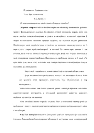 Огни святого Эльма светятся,
Усеяв борт его и снасти.
Н.С. Гумільов
Як пояснити виникнення вогнів святого Ельма на кораблях?
Ситуацію конфлікту можна використовувати в основному при вивченні фізичних
теорій і фундаментальних дослідів. Конфліктні ситуації виникають щоразу, коли нові
факти, досліди, теоретичні висновки вступають в протиріччя з відомими і, здавалося б,
твердо встановленими законами природи, теоріями, що склалися завдяки уявленням.
Ознайомлення учнів з конфліктними ситуаціями, що виникли в науці, причинами, що їх
породжують, створює проблемні ситуації і в навчанні, бо ставить перед учнями ті самі
питання, які в свій час виникали під час розвитку науки. Іноді такі ситуації виникають в
ході обговорення чергової проблеми. Наприклад, на проблемне питання в 9 класі: «Чи
буде (якщо буде, то як саме) залежати опір електроліту від його температури?» - були
висловлені два припущення:
1 ) електроліт - провідник, а при нагріванні опір провідників збільшується;
2 ) при нагріванні електроліту число молекул, що дисоціюють і число йонів
має зростати, отже, провідність електроліту буде збільшуватися, а опір
зменшуватися.
Колективний аналіз цих гіпотез дозволяє учням глибше розібратися в механізмі
електропровідності електролітів, а проведений експеримент остаточно дозволить
вирішити протиріччя, що виникло.
Мета організації таких ситуацій, з одного боку, у виникненні інтересу учнів до
проблеми, а з іншого - демонстрація зразків вирішення наукових проблем, що мають місце
в історії науки.
Ситуація припущення полягає у висуненні учителем припущень про можливість
існування будь-якої нової закономірності або явища із залученням учнів в дослідницький
 