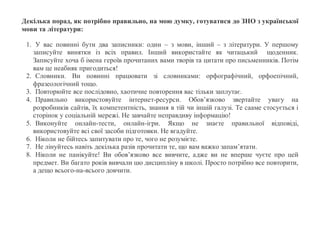 Декілька порад, як потрібно правильно, на мою думку, готуватися до ЗНО з української
мови та літератури:
1. У вас повинні бути два записники: один – з мови, інший – з літератури. У першому
записуйте винятки із всіх правил. Інший використайте як читацький щоденник.
Записуйте хоча б імена героїв прочитаних вами творів та цитати про письменників. Потім
вам це неабияк пригодиться!
2. Словники. Ви повинні працювати зі словниками: орфографічний, орфоепічний,
фразеологічний тощо.
3. Повторюйте все послідовно, хаотичне повторення вас тільки заплутає.
4. Правильно використовуйте інтернет-ресурси. Обов’язково звертайте увагу на
розробників сайтів, їх компетентність, знання в тій чи іншій галузі. Те сааме стосується і
сторінок у соціальній мережі. Не завчайте неправдиву інформацію!
5. Виконуйте онлайн-тести, онлайн-ігри. Якщо не знаєте правильної відповіді,
використовуйте всі свої засоби підготовки. Не вгадуйте.
6. Ніколи не бійтесь запитувати про те, чого не розумієте.
7. Не лінуйтесь навіть декілька разів прочитати те, що вам важко запам’ятати.
8. Ніколи не панікуйте! Ви обов’язково все вивчите, адже ви не вперше чуєте про цей
предмет. Ви багато років вивчали цю дисципліну в школі. Просто потрібно все повторити,
а дещо всього-на-всього довчити.
 