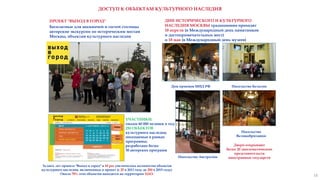 ДОСТУП К ОБЪЕКТАМ КУЛЬТУРНОГО НАСЛЕДИЯ
ПРОЕКТ "ВЫХОД В ГОРОД"
Бесплатные для москвичей и гостей столицы
авторские экскурсии по историческим местам
Москвы, объектам культурного наследия
УЧАСТНИКИ:
свыше 60 000 человек в год;
250 ОБЪЕКТОВ
культурного наследия,
посещаемые в рамках
программы;
разработано более
30 авторских программ
ДНИ ИСТОРИЧЕСКОГО И КУЛЬТУРНОГО
НАСЛЕДИЯ МОСКВЫ традиционно проходят
18 апреля (в Международный день памятников
и достопримечательных мест)
и 18 мая (в Международный день музеев)
Дом приемов МИД РФ
Посольство
Великобритании
Посольство Австралии
Двери открывают
более 20 дипломатических
представительств
иностранных государств
Посольство Бельгии
За пять лет проекта "Выход в город" в 10 раз увеличилось количество объектов
культурного наследия, включенных в проект (с 25 в 2011 году до 250 в 2015 году).
Около 70% этих объектов находятся на территории ЦАО.
18
 