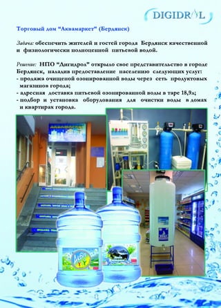 ^d ig id r /Vl
У
Торговый дом “Аквамаркет” (Бердянск)
Задача: обеспечить жителей и гостей города Бердянск качественной
и физиологически полноценной питьевой водой.
Решение: НПО “Дигидрол” открыло свое представительство в городе
Бердянск, наладив предоставление населению следующих услуг:
- продажа очищеной озонированной воды через сеть продуктовых
магазинов города; «
- адресная доставка питьевой озонированной воды в таре 18,9л;
- подбор и установка оборудования для очистки воды в домах ?
и квартирах города. 0 4
U
 