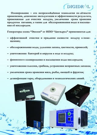 ^d ig id r /Vl
У
Озонирование —это непревзойдённая технология по лёгкости
применения, дешевизне эксплуатации и эффективности результата,
применяемая для очистки воздуха, увеличения срока хранения
продуктов питания, а также для обеззараживания воды и насыще­
ния её кислородом.
Генераторы озона “Экозон” от НПО “Дигидрол” применяются для:
— эффективной очистки и придания свежести воздуху в поме­
щениях; у
— обеззараживания воды, удаления запаха, цветности, примесей;
—уничтожения бактерий и вирусов в воде и воздухе;
— фи н и тного озонирования и насыщения воды кислородом;
—уничтожения плесени, грибков, устранения неприятных запахов; с
—увеличения срока хранения мяса, рыбы, овощей и фруктов;
—дезинфекции тары, оборудования и технологических линий.
 