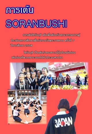 การเต้น
SORANBUSHI
การเต้นโซรันบุชิ เต้นเพื่อต้อนรับคณะกรรมการผู้
ประเมินสถานศึกษาเพื่อรับรางวัลพระราชทาน ครั้งที่ 7
ปีการศึกษา 2558
โซรันบุชิ เป็นเต้นราของชาวญี่ปุ่ นในสมัยก่อน
เต้นก่อนที่พวกเขาจะออกไปทาประมงหาปลา
 