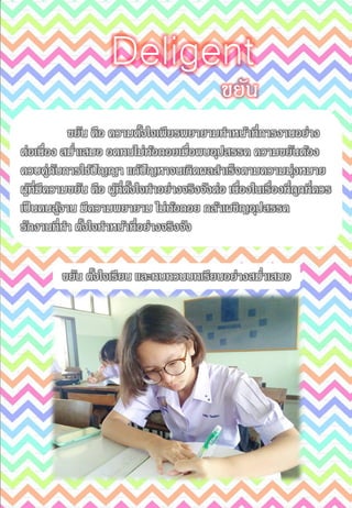 ขยัน
Deligent
ขยัน คือ ความตั้งใจเพียรพยายามทาหน้าที่การงานอย่าง
ต่อเนื่อง สม่าเสมอ อดทนไม่ท้อถอยเมื่อพบอุปสรรค ความขยันต้อง
ควบคู่กับการใช้ปัญญา แก้ปัญหาจนเกิดผลสาเร็จตามความมุ่งหมาย
ผู้ที่มีความขยัน คือ ผู้ที่ตั้งใจทาอย่างจริงจังต่อ เนื่องในเรื่องที่ถูกที่ควร
เป็นคนสู้งาน มีความพยายาม ไม่ท้อถอย กล้าเผชิญอุปสรรค
รักงานที่ทา ตั้งใจทาหน้าที่อย่างจริงจัง
ขยัน ตั้งใจเรียน และทบทวนบทเรียนอย่างสม่าเสมอ
 