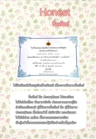 ซื่อสัตย์ คือ ประพฤติตรง ไม่เอนเอียง
ไม่มีเล่ห์เหลี่ยม มีความจริงใจ ปลอดจากความรู้สึก
ลาเอียงหรืออคติ ผู้ที่มีความซื่อสัตย์ คือ ผู้ที่มีความ
ประพฤติตรง ทั้งต่อหน้าที่ ต่อวิชาชีพ ตรงต่อเวลา
ไม่ใช้เล่ห์กล คดโกง ทั้งทางตรงและทางอ้อม
รับรู้หน้าที่ของตนเองและปฏิบัติอย่างเต็มที่ถูกต้อง
ซื่อสัตย์
Honest
ได้รับเกียรติบัตรสุจริตเป็นเกียรติ เนื่องจากมีความซื่อสัตย์
 