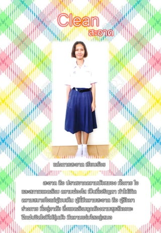 สะอาด คือ ปราศจากความมัวหมอง ทั้งกาย ใจ
และสภาพแวดล้อม ความผ่องใส เป็นที่เจริญตา ทาให้เกิด
ความสบายใจแก่ผู้พบเห็น ผู้ที่มีความสะอาด คือ ผู้รักษา
ร่างกาย ที่อยู่อาศัย สิ่งแวดล้อมถูกต้องตามสุขลักษณะ
ฝึกฝนจิตใจมิให้ขุ่นมัว มีความแจ่มใสอยู่เสมอ
สะอาด
Clean
แต่งกายสะอาด เรียบร้อย
 
