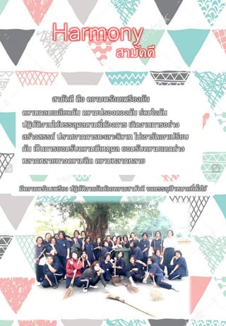 สามัคคี คือ ความพร้อมเพรียงกัน
ความกลมเกลียวกัน ความปรองดองกัน ร่วมใจกัน
ปฏิบัติงานให้บรรลุผลตามที่ต้องการ เกิดงานการอย่าง
สร้างสรรค์ ปราศจากการทะเลาะวิวาท ไม่เอารัดเอาเปรียบ
กัน เป็นการยอมรับความมีเหตุผล ยอมรับความแตกต่าง
หลากหลายทางความคิด ความหลากหลาย
สามัคคี
Harmony
มีความพร้อมเพรียง ปฏิบัติงานกันด้วยความสามัคคี จนบรรลุเป้ าหมายที่ตั้งไว้
 