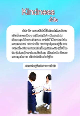 น้าใจ คือ ความจริงใจที่ไม่เห็นแก่เพียงตัวเอง
หรือเรื่องของตัวเอง แต่เห็นอกเห็นใจ เห็นคุณค่าใน
เพื่อนมนุษย์ มีความเอื้ออาทร เอาใจใส่ ให้ความสนใจใน
ความต้องการ ความจาเป็น ความทุกข์สุขของผู้อื่น และ
พร้อมที่จะให้ความช่วยเหลือเกื้อกูลกันและกัน ผู้ที่มีน้าใจ
คือ ผู้ให้และผู้อาสาช่วยเหลือสังคม รู้จักแบ่งปัน เสียสละ
ความสุขส่วนตน เพื่อทาประโยชน์แก่ผู้อื่น
น้าใจ
Kindness
ช่วยเหลือผู้อื่นด้วยความเต็มใจ
 