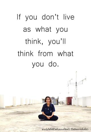 If you don’t live
as what you
think, you’ll
think from what
you do.
หากไม่ได้ใช้ชีวิตในแบบที่คิดไว้ ก็ให้คิดจากสิ่งที่ทา
 