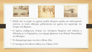 • Έδειξε από τα μικρά του χρόνια μεγάλα δείγματα ευφυΐας και καλλιτεχνικού
ταλέντου τα οποία εξάσκησε μαθητεύοντας για χρόνια στο εργαστήρι του
Αντρέα ντελ Βερόκιο.
• Ο πρώτος ανεξάρτητος πίνακας του Λεονάρντο θεωρείται από πολλούς η
«Παναγία με το Γαρύφαλλο», που σήμερα βρίσκεται στην Παλαιά Πινακοθήκη
του Μονάχου.
• Το διασημότερο έργο του είναι η Μόνα Λίζα.
• Ο Λεονάρντο Ντα Βίντσι πέθανε στις 2 Μαϊου 1519.
 