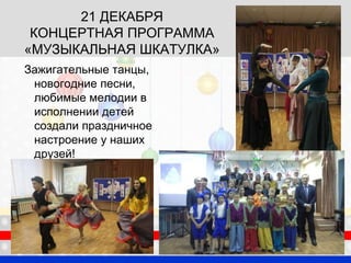 21 ДЕКАБРЯ
КОНЦЕРТНАЯ ПРОГРАММА
«МУЗЫКАЛЬНАЯ ШКАТУЛКА»
Зажигательные танцы,
новогодние песни,
любимые мелодии в
исполнении детей
создали праздничное
настроение у наших
друзей!
 