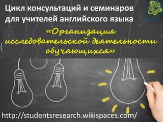 Цикл консультаций и семинаров
для учителей английского языка
«Организация
исследовательской деятельности
обучающихся»
http://studentsresearch.wikispaces.com/
 