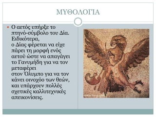 ΜΥΘΟΛΟΓΙΑ
 Ο αετός υπήρξε το
πτηνό-σύμβολο του Δία.
Ειδικότερα,
ο Δίας φέρεται να είχε
πάρει τη μορφή ενός
αετού ώστε να απαγάγει
το Γανυμήδη για να τον
μεταφέρει
στον Όλυμπο για να τον
κάνει οινοχόο των θεών,
και υπάρχουν πολλές
σχετικές καλλιτεχνικές
απεικονίσεις.
 