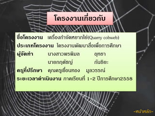 โครงงานเกี่ยวกับ
ชื่อโครงงาน เครื่องกำจัดหยำกไย่(Quarry cobweb)
ประเภทโครงงาน โครงงำนพัฒนำสื่อเพื่อกำรศึกษำ
ผู้จัดทา นำงสำ...