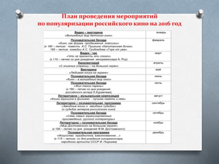 План проведения мероприятий
по популяризации российского кино на 2016 год
Видео – викторина
«Волшебный мир детского кино»
январь
Познавательная беседа
«Кино, как форма продвижения классики»
(к 180 – летию повести А.С. Пушкина «Капитанская дочка»,
185 – летию комедии А.С. Грибоедова «Горе от ума»
февраль
Видео - час
«Что за прелесть эти сказки»
(к 110 – летию со дня рождения кинорежиссера А. Роу)
март
Кинолекторий
«С книжных страниц – на большой экран»
апрель
Викторина
«Любимая книга на экране»
май
Познавательная беседа
«Кино – в волшебный мир окно»
июнь
Познавательная беседа
«Жил такой парень»
(к 180 – летию со дня рождения
российского актера Л.Куравлева)
июль
Литературно – музыкальная композиция
«Книги Шукшина в фильмах - лучшая память о нём».
август
Литературно – познавательная программа
«Звездные книги о звездных судьбах»
(о судьбах актеров российского кино)
сентябрь
Познавательная беседа
«Семь самых экранизированных
произведений русской литературы»
октябрь
Литературно – познавательная беседа
«Мир Достоевского на большом экране»
(к 195 – летию со дня рождения Ф.М. Достоевского)
ноябрь
Познавательная программа
«Искусство праздничное, взволнованное…»
(к 115 – летию со дня рождения кинорежиссера,
народного артиста СССР И. Пырьева)
декабрь
 