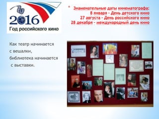 * Знаменательные даты кинематографа:
8 января – День детского кино
27 августа – День российского кино
28 декабря – международный день кино
Как театр начинается
с вешалки,
библиотека начинается
с выставки.
 