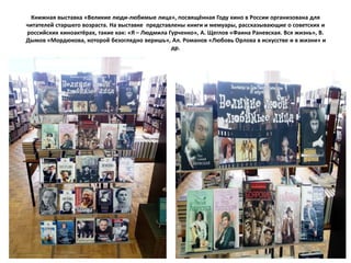Книжная выставка «Великие люди-любимые лица», посвящённая Году кино в России организована для
читателей старшего возраста. На выставке представлены книги и мемуары, рассказывающие о советских и
российских киноактёрах, такие как: «Я – Людмила Гурченко», А. Щеглов «Фаина Раневская. Вся жизнь», В.
Дымов «Мордюкова, которой безоглядно веришь», Ал. Романов «Любовь Орлова в искусстве и в жизни» и
др.
 