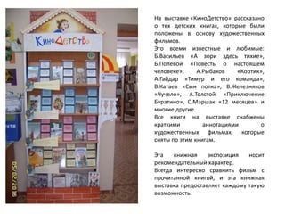 На выставке «КиноДетство» рассказано
о тех детских книгах, которые были
положены в основу художественных
фильмов.
Это всеми известные и любимые:
Б.Васильев «А зори здесь тихие»,
Б.Полевой «Повесть о настоящем
человеке», А.Рыбаков «Кортик»,
А.Гайдар «Тимур и его команда»,
В.Катаев «Сын полка», В.Железняков
«Чучело», А.Толстой «Приключение
Буратино», С.Маршак «12 месяцев» и
многие другие.
Все книги на выставке снабжены
краткими аннотациями о
художественных фильмах, которые
сняты по этим книгам.
Эта книжная экспозиция носит
рекомендательный характер.
Всегда интересно сравнить фильм с
прочитанной книгой, и эта книжная
выставка предоставляет каждому такую
возможность.
 