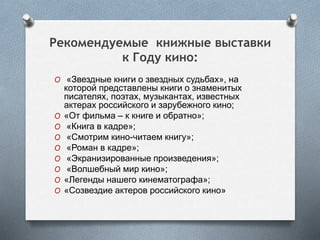 Рекомендуемые книжные выставки
к Году кино:
O «Звездные книги о звездных судьбах», на
которой представлены книги о знаменитых
писателях, поэтах, музыкантах, известных
актерах российского и зарубежного кино;
O «От фильма – к книге и обратно»;
O «Книга в кадре»;
O «Смотрим кино-читаем книгу»;
O «Роман в кадре»;
O «Экранизированные произведения»;
O «Волшебный мир кино»;
O «Легенды нашего кинематографа»;
O «Созвездие актеров российского кино»
 