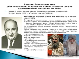  Одними из первых детских фильмов были конечно любимые детские сказки -
"Дедушка Мороз" (1910 г.) и "Царевна - лягушка" (1911 г.)
Кинорежиссер. Народный артист РСФСР Александр Роу (8.03.1906
– 28.12.1973)
Его справедливо называют первым и великим киносказочником нашей страны.
• Одной из первых была его киносказка «По щучьему велению», затем фильм
«Василиса Прекрасная», фильм «Кощей Бессмертный», «Огонь, вода и
медные трубы», «Морозко», «Варвара-краса, длинная коса».
Роу экранизировал русский фольклор, народные сказки, старался донести
душу сказки.
Лучшим творением Роу считается снятый им в 1964 году фильм-сказка
«Морозко». Фильм «Морозко» принес Роу в 1965 году Гран-при
Международного фестиваля для детей и юношества в Венеции.
• Другим направлением его
творчества была экранизация
классических сказочных
произведений
русской и мировой литературы
– «Конёк-Горбунок»,
«Майская ночь, или Утопленница»,
«Вечера на хуторе близ Диканьки»,
современных литературных
сказок
(«Королевство Кривых Зеркал»).
 