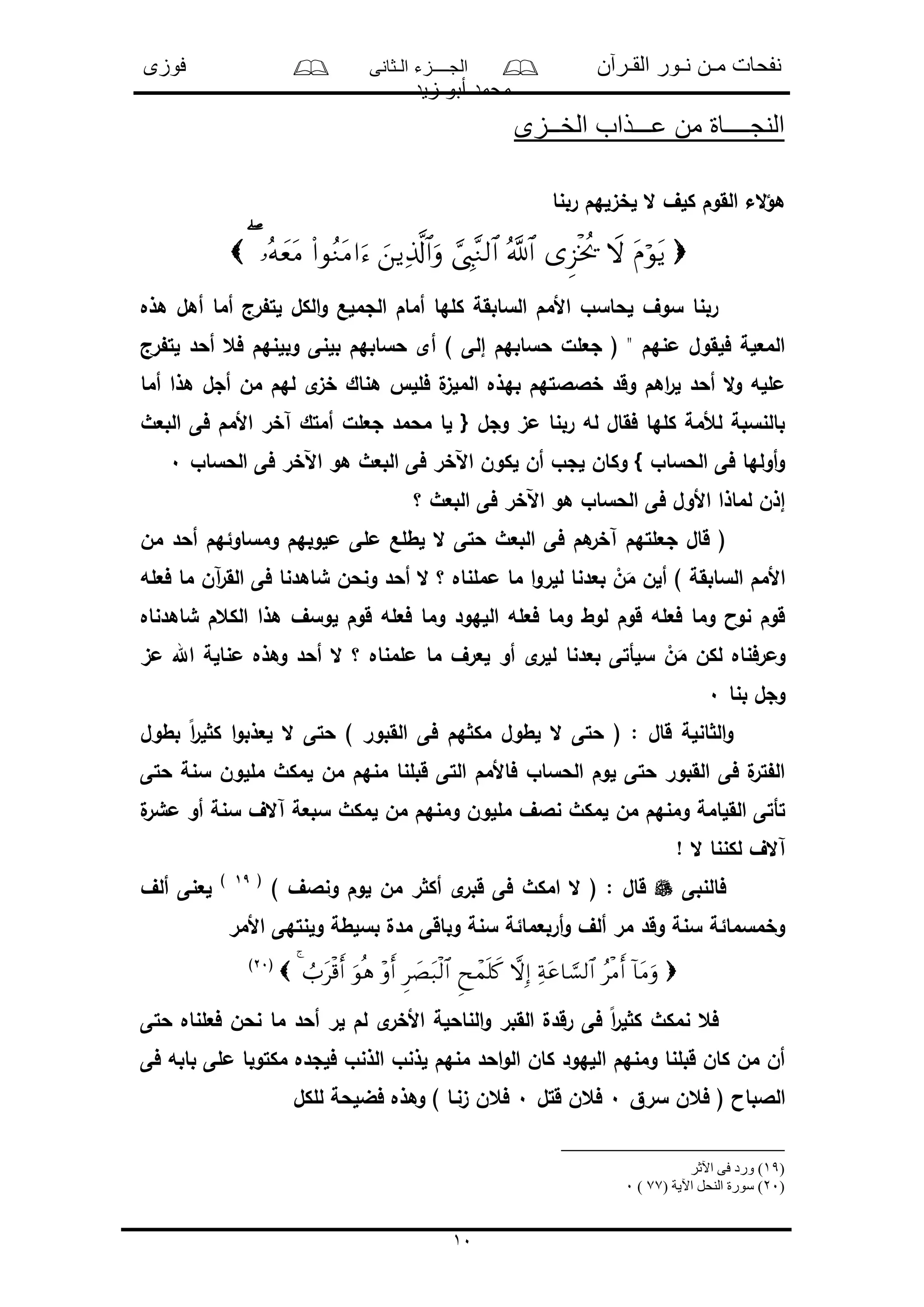 ‫القـرآن‬ ‫نـور‬ ‫مـن‬ ‫نفحات‬‫الـثانى‬ ‫الجــــزء‬‫فوزى‬
‫زيد‬ ‫أبو‬ ‫محمد‬
10
‫الخــزى‬ ‫عـــذاب‬ ‫من‬ ‫النجــــاة‬
‫ربنا‬ ‫لخىلهم‬ ‫ال‬ ‫كلف‬ ‫القوم‬ ‫الء‬‫ؤ‬‫ه‬

‫هذه‬ ‫أهل‬ ‫أما‬ ‫رج‬ ‫لت‬ ‫الكل‬‫و‬ ‫الجملع‬ ‫أمام‬ ‫كلها‬ ‫السابقة‬ ‫األمم‬ ‫لحاسو‬ ‫سوف‬ ‫ربنا‬
‫رج‬ ‫لت‬ ‫أحد‬ ‫فع‬ ‫وبلنهم‬ ‫بلنى‬ ‫حسابهم‬ ‫أى‬ ) ‫إلى‬ ‫حسابهم‬ ‫جعلل‬ ( " ‫منهم‬ ‫فلقول‬ ‫المعلة‬
‫به‬ ‫خالالتهم‬ ‫وقد‬ ‫اهم‬‫ر‬‫ل‬ ‫أحد‬ ‫ال‬‫و‬ ‫ملله‬‫أما‬ ‫هذا‬ ‫أجل‬ ‫من‬ ‫لهم‬ ‫ى‬‫خى‬ ‫هناك‬ ‫فلل‬ ‫ل‬‫الملى‬ ‫ذه‬
‫البعث‬ ‫فى‬ ‫األمم‬ ‫آخر‬ ‫أمتك‬ ‫جعلل‬ ‫محمد‬ ‫لا‬ { ‫وجل‬ ‫مى‬ ‫ربنا‬ ‫له‬ ‫فقال‬ ‫كلها‬ ‫لألمة‬ ‫بالنسبة‬
‫الحساو‬ ‫فى‬ ‫اآلخر‬ ‫هو‬ ‫البعث‬ ‫فى‬ ‫اآلخر‬ ‫لكون‬ ‫أن‬ ‫لجو‬ ‫وكان‬ } ‫الحساو‬ ‫فى‬ ‫أولها‬‫و‬0
‫؟‬ ‫البعث‬ ‫فى‬ ‫اآلخر‬ ‫هو‬ ‫الحساو‬ ‫فى‬ ‫األول‬ ‫لماذا‬ ‫إذن‬
‫ج‬ ‫قال‬ (‫من‬ ‫أحد‬ ‫ومساوئهم‬ ‫ملوبهم‬ ‫ملى‬ ‫لطلع‬ ‫ال‬ ‫حتى‬ ‫البعث‬ ‫فى‬ ‫هم‬‫آخر‬ ‫علتهم‬
‫فعله‬ ‫ما‬ ‫آن‬‫ر‬‫الق‬ ‫فى‬ ‫شاهدنا‬ ‫ونحن‬ ‫أحد‬ ‫ال‬ ‫؟‬ ‫مملناه‬ ‫ما‬ ‫ا‬‫و‬‫للر‬ ‫بعدنا‬ ْ‫ن‬َ‫م‬ ‫ألن‬ ) ‫السابقة‬ ‫األمم‬
‫شاهدناه‬ ‫الكعم‬ ‫هذا‬ ‫لوسف‬ ‫قوم‬ ‫فعله‬ ‫وما‬ ‫اللهود‬ ‫فعله‬ ‫وما‬ ‫لوط‬ ‫قوم‬ ‫فعله‬ ‫وما‬ ‫نوا‬ ‫قوم‬
‫للر‬ ‫بعدنا‬ ‫سلأتى‬ ْ‫ن‬َ‫م‬ ‫لكن‬ ‫ومرفناه‬‫مى‬ ‫اهلل‬ ‫منالة‬ ‫وهذه‬ ‫أحد‬ ‫ال‬ ‫؟‬ ‫ملمناه‬ ‫ما‬ ‫لعرف‬ ‫أو‬ ‫ى‬
‫بنا‬ ‫وجل‬0
‫بطول‬ ً‫ا‬‫ر‬‫ل‬ ‫ك‬ ‫ا‬‫و‬‫لعذب‬ ‫ال‬ ‫حتى‬ ) ‫القبور‬ ‫فى‬ ‫هم‬ ‫مك‬ ‫لطول‬ ‫ال‬ ‫حتى‬ ( : ‫قال‬ ‫انلة‬ ‫ال‬‫و‬
‫حتى‬ ‫سنة‬ ‫مللون‬ ‫لمكث‬ ‫من‬ ‫منهم‬ ‫قبلنا‬ ‫التى‬ ‫فاألمم‬ ‫الحساو‬ ‫لوم‬ ‫حتى‬ ‫القبور‬ ‫فى‬ ‫ل‬‫تر‬ ‫ال‬
‫ومنه‬ ‫مللون‬ ‫نالف‬ ‫لمكث‬ ‫من‬ ‫ومنهم‬ ‫القلامة‬ ‫تأتى‬‫ل‬‫مشر‬ ‫أو‬ ‫سنة‬ ‫آالف‬ ‫سبعة‬ ‫لمكث‬ ‫من‬ ‫م‬
! ‫ال‬ ‫لكننا‬ ‫آالف‬
‫فالنبى‬) ‫ونالف‬ ‫لوم‬ ‫من‬ ‫ر‬ ‫أك‬ ‫ى‬‫قبر‬ ‫فى‬ ‫امكث‬ ‫ال‬ ( : ‫قال‬(19)
‫ألف‬ ‫لعنى‬
‫األمر‬ ‫ولنتهى‬ ‫بسلطة‬ ‫مدل‬ ‫وباقى‬ ‫سنة‬ ‫أربعمائة‬‫و‬ ‫ألف‬ ‫مر‬ ‫وقد‬ ‫سنة‬ ‫وخمسمائة‬
(20)
‫حتى‬ ‫فعلناه‬ ‫نحن‬ ‫ما‬ ‫أحد‬ ‫لر‬ ‫لم‬ ‫ى‬‫األخر‬ ‫الناحلة‬‫و‬ ‫القبر‬ ‫رقدل‬ ‫فى‬ ً‫ا‬‫ر‬‫ل‬ ‫ك‬ ‫نمكث‬ ‫فع‬
‫فى‬ ‫بابه‬ ‫ملى‬ ‫مكتوبا‬ ‫فلجده‬ ‫الذنو‬ ‫لذنو‬ ‫منهم‬ ‫احد‬‫و‬‫ال‬ ‫كان‬ ‫اللهود‬ ‫ومنهم‬ ‫قبلنا‬ ‫كان‬ ‫من‬ ‫أن‬
‫سرق‬ ‫فعن‬ ( ‫الالباا‬0‫قتل‬ ‫فعن‬0‫للكل‬ ‫فضلحة‬ ‫وهذه‬ ) ‫ىنـا‬ ‫فعن‬
(19‫ور‬ )‫اآلثر‬ ‫فى‬ ‫د‬
(20( ‫اآلية‬ ‫النحل‬ ‫سورة‬ )77)0
 