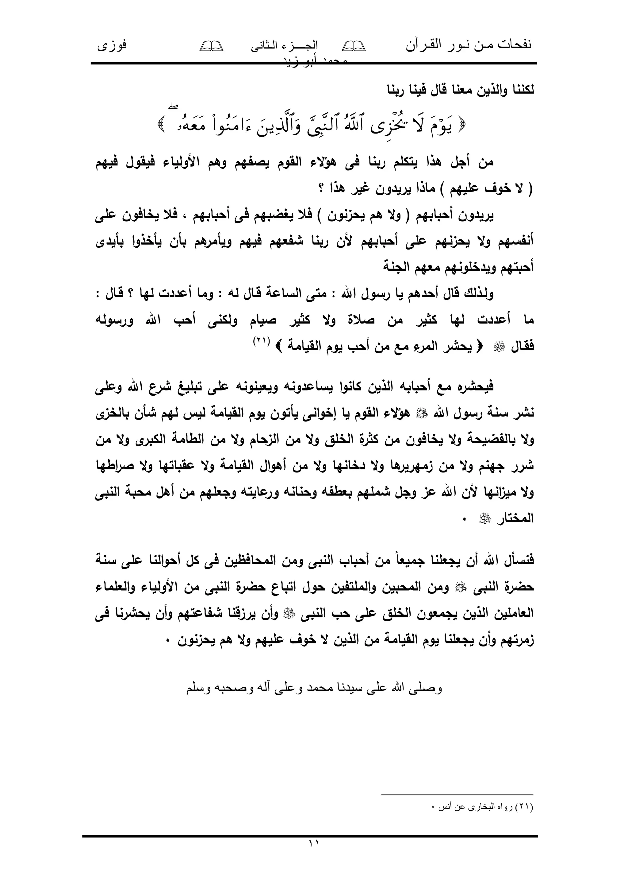 ‫القـرآن‬ ‫نـور‬ ‫مـن‬ ‫نفحات‬‫الـثانى‬ ‫الجــــزء‬‫فوزى‬
‫زيد‬ ‫أبو‬ ‫محمد‬
11
‫مع‬ ‫الذلن‬‫و‬ ‫لكننا‬‫ربنا‬ ‫فلنا‬ ‫قال‬ ‫نا‬

‫فلهم‬ ‫فلقول‬ ‫األوللاء‬ ‫وهم‬ ‫هم‬ ‫لال‬ ‫القوم‬ ‫الء‬‫ؤ‬‫ه‬ ‫فى‬ ‫ربنا‬ ‫لتكلم‬ ‫هذا‬ ‫أجل‬ ‫من‬
‫؟‬ ‫هذا‬ ‫لر‬ ‫لرلدون‬ ‫ماذا‬ ) ‫مللهم‬ ‫خوف‬ ‫ال‬ (
‫لغضبه‬ ‫فع‬ ) ‫لحىنون‬ ‫هم‬ ‫ال‬‫و‬ ( ‫أحبابهم‬ ‫لرلدون‬‫ملى‬ ‫لخافون‬ ‫فع‬ ، ‫أحبابهم‬ ‫فى‬ ‫م‬
‫بألدى‬ ‫ا‬‫و‬‫لأخذ‬ ‫بأن‬ ‫هم‬‫ولأمر‬ ‫فلهم‬ ‫عهم‬ ‫ش‬ ‫ربنا‬ ‫ألن‬ ‫أحبابهم‬ ‫ملى‬ ‫لحىنهم‬ ‫ال‬‫و‬ ‫سهم‬ ‫أن‬
‫الجنة‬ ‫معهم‬ ‫ولدخلونهم‬ ‫أحبتهم‬
: ‫قـال‬ ‫؟‬ ‫لها‬ ‫أمددل‬ ‫وما‬ : ‫له‬ ‫قـال‬ ‫السامة‬ ‫متى‬ : ‫اهلل‬ ‫رسول‬ ‫لا‬ ‫أحدهم‬ ‫قال‬ ‫ولـذلك‬
‫اللا‬ ‫لر‬ ‫ك‬ ‫ال‬‫و‬ ‫العل‬ ‫من‬ ‫لر‬ ‫ك‬ ‫لها‬ ‫أمددل‬ ‫ما‬‫ورسوله‬ ‫اهلل‬ ‫أحو‬ ‫ولكنى‬ ‫م‬
‫فقـال‬‫القلامة‬ ‫لوم‬ ‫أحو‬ ‫من‬ ‫مع‬ ‫ء‬‫المر‬ ‫لحشر‬(21)
‫وملى‬ ‫اهلل‬ ‫شرن‬ ‫تبللغ‬ ‫ملى‬ ‫ولعلنونه‬ ‫لسامدونه‬ ‫ا‬‫و‬‫كان‬ ‫الذلن‬ ‫أحبابه‬ ‫مع‬ ‫ه‬‫فلحشر‬
‫اهلل‬ ‫رسول‬ ‫سنة‬ ‫نشر‬‫ى‬‫بالخى‬ ‫شأن‬ ‫لهم‬ ‫لل‬ ‫القلامة‬ ‫لوم‬ ‫لأتون‬ ‫انى‬‫و‬‫إخ‬ ‫لا‬ ‫القوم‬ ‫الء‬‫ؤ‬‫ه‬
‫لخا‬ ‫ال‬‫و‬ ‫ضلحة‬ ‫بال‬ ‫ال‬‫و‬‫من‬ ‫ال‬‫و‬ ‫ى‬‫الكبر‬ ‫الطامة‬ ‫من‬ ‫ال‬‫و‬ ‫الىحام‬ ‫من‬ ‫ال‬‫و‬ ‫الخلق‬ ‫ل‬‫ر‬ ‫ك‬ ‫من‬ ‫فون‬
‫اطها‬‫ر‬‫ال‬ ‫ال‬‫و‬ ‫مقباتها‬ ‫ال‬‫و‬ ‫القلامة‬ ‫ال‬‫و‬‫أه‬ ‫من‬ ‫ال‬‫و‬ ‫دخانها‬ ‫ال‬‫و‬ ‫ها‬‫ىمهرلر‬ ‫من‬ ‫ال‬‫و‬ ‫جهنم‬ ‫شرر‬
‫النبى‬ ‫محبة‬ ‫أهل‬ ‫من‬ ‫وجعلهم‬ ‫مالته‬‫ور‬ ‫وحنانه‬ ‫ه‬ ‫بعط‬ ‫شملهم‬ ‫وجل‬ ‫مى‬ ‫اهلل‬ ‫ألن‬ ‫انها‬‫ى‬‫مل‬ ‫ال‬‫و‬
‫المختار‬0
‫لجعلنا‬ ‫أن‬ ‫اهلل‬ ‫فنسأل‬‫سنة‬ ‫ملى‬ ‫النا‬‫و‬‫أح‬ ‫كل‬ ‫فى‬ ‫المحافظلن‬ ‫ومن‬ ‫النبى‬ ‫أحباو‬ ‫من‬ ً‫ا‬‫جملع‬
‫النبى‬ ‫ل‬‫حضر‬‫العلماء‬‫و‬ ‫األوللاء‬ ‫من‬ ‫النبى‬ ‫ل‬‫حضر‬ ‫اتبان‬ ‫حول‬ ‫لن‬ ‫الملت‬‫و‬ ‫المحبلن‬ ‫ومن‬
‫النبى‬ ‫حو‬ ‫ملى‬ ‫الخلق‬ ‫لجمعون‬ ‫الذلن‬ ‫العامللن‬‫فى‬ ‫لحشرنا‬ ‫أن‬‫و‬ ‫امتهم‬ ‫ش‬ ‫لرىقنا‬ ‫أن‬‫و‬
‫خوف‬ ‫ال‬ ‫الذلن‬ ‫من‬ ‫القلامة‬ ‫لوم‬ ‫لجعلنا‬ ‫أن‬‫و‬ ‫ىمرتهم‬‫لحىنون‬ ‫هم‬ ‫ال‬‫و‬ ‫مللهم‬0
‫وسلم‬ ‫وصحبه‬ ‫آله‬ ‫وعلى‬ ‫محمد‬ ‫سيدنا‬ ‫على‬ ‫هللا‬ ‫وصلى‬
(21‫أنس‬ ‫عن‬ ‫البخارى‬ ‫رواه‬ )0
 
