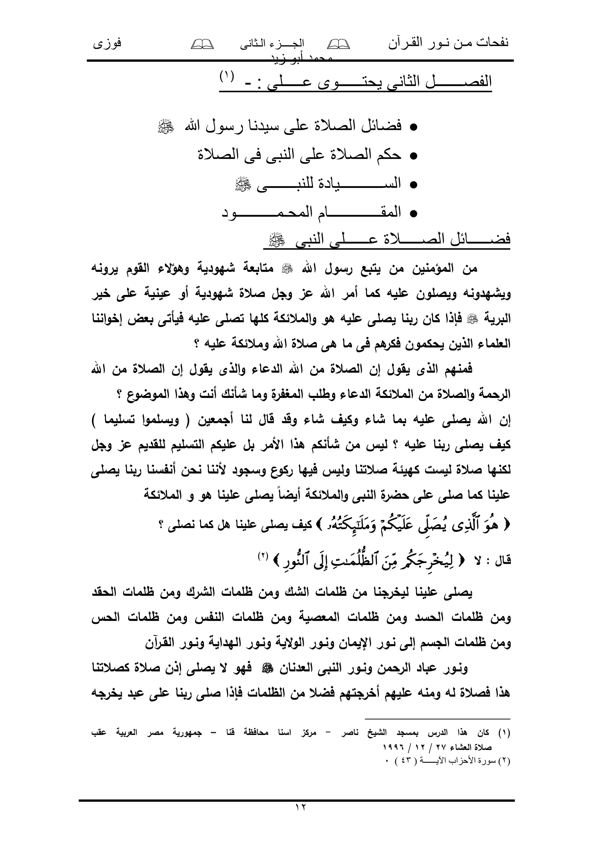 ‫القـرآن‬ ‫نـور‬ ‫مـن‬ ‫نفحات‬‫الـثانى‬ ‫الجــــزء‬‫فوزى‬
‫زيد‬ ‫أبو‬ ‫محمد‬
12
: ‫عـــــلى‬ ‫يحتــــــوى‬ ‫الثانى‬ ‫الفصـــــــل‬-(1)
‫هللا‬ ‫رسول‬ ‫سيدنا‬ ‫على‬ ‫الصالة‬ ‫فضائل‬
‫الصالة‬ ‫فى‬ ‫النبى‬ ‫على‬ ‫الصالة‬ ‫حكم‬
‫للنبـــــــى‬ ‫الســـــــــــيادة‬
‫المقـــــــ‬‫المحـمــــــــــود‬ ‫ــــــام‬
‫النبى‬ ‫عــــــلى‬ ‫الصـــــالة‬ ‫فضـــــائل‬
‫اهلل‬ ‫رسول‬ ‫لتبع‬ ‫من‬ ‫المؤمنلن‬ ‫من‬‫لرونه‬ ‫القوم‬ ‫الء‬‫ؤ‬‫وه‬ ‫شهودلة‬ ‫متابعة‬
‫خلر‬ ‫ملى‬ ‫ملنلة‬ ‫أو‬ ‫شهودلة‬ ‫العل‬ ‫وجل‬ ‫مى‬ ‫اهلل‬ ‫أمر‬ ‫كما‬ ‫ملله‬ ‫ولاللون‬ ‫ولشهدونه‬
‫البرلة‬‫المع‬‫و‬ ‫هو‬ ‫ملله‬ ‫لاللى‬ ‫ربنا‬ ‫كان‬ ‫فإذا‬‫اننا‬‫و‬‫إخ‬ ‫بعض‬ ‫فلأتى‬ ‫ملله‬ ‫تاللى‬ ‫كلها‬ ‫ئكة‬
‫؟‬ ‫ملله‬ ‫ومعئكة‬ ‫اهلل‬ ‫العل‬ ‫هى‬ ‫ما‬ ‫فى‬ ‫هم‬‫فكر‬ ‫لحكمون‬ ‫الذلن‬ ‫العلماء‬
‫اهلل‬ ‫من‬ ‫الالعل‬ ‫إن‬ ‫لقول‬ ‫الذى‬‫و‬ ‫الدماء‬ ‫اهلل‬ ‫من‬ ‫الالعل‬ ‫إن‬ ‫لقول‬ ‫الذى‬ ‫فمنهم‬
‫؟‬ ‫ن‬‫الموضو‬ ‫وهذا‬ ‫أنل‬ ‫شأنك‬ ‫وما‬ ‫ل‬‫ر‬ ‫المغ‬ ‫وطلو‬ ‫الدماء‬ ‫المعئكة‬ ‫من‬ ‫الالعل‬‫و‬ ‫الرحمة‬
‫إن‬) ‫تسللما‬ ‫ا‬‫و‬‫ولسلم‬ ( ‫أجمعلن‬ ‫لنا‬ ‫قال‬ ‫وقد‬ ‫شاء‬ ‫وكلف‬ ‫شاء‬ ‫بما‬ ‫ملله‬ ‫لاللى‬ ‫اهلل‬
‫وجل‬ ‫مى‬ ‫للقدلم‬ ‫التسللم‬ ‫مللكم‬ ‫بل‬ ‫األمر‬ ‫هذا‬ ‫شأنكم‬ ‫من‬ ‫لل‬ ‫؟‬ ‫ملله‬ ‫ربنا‬ ‫لاللى‬ ‫كلف‬
‫لاللى‬ ‫ربنا‬ ‫سنا‬ ‫أن‬ ‫نحن‬ ‫ألننا‬ ‫وسجود‬ ‫ن‬‫ركو‬ ‫فلها‬ ‫ولل‬ ‫العتنا‬ ‫كهلئة‬ ‫للسل‬ ‫العل‬ ‫لكنها‬
‫ال‬‫و‬ ‫النبى‬ ‫ل‬‫حضر‬ ‫ملى‬ ‫اللى‬ ‫كما‬ ‫مللنا‬‫المعئكة‬ ‫و‬ ‫هو‬ ‫مللنا‬ ‫لاللى‬ ً‫ا‬‫ألض‬ ‫معئكة‬
‫؟‬ ‫ناللى‬ ‫كما‬ ‫هل‬ ‫مللنا‬ ‫لاللى‬ ‫كلف‬
‫ال‬ : ‫قـال‬(2)
‫ظل‬ ‫ومن‬ ‫الشرك‬ ‫ظلمال‬ ‫ومن‬ ‫الشك‬ ‫ظلمال‬ ‫من‬ ‫للخرجنا‬ ‫مللنا‬ ‫لاللى‬‫الحقد‬ ‫مال‬
‫الح‬ ‫ظلمال‬ ‫ومن‬ ‫الن‬ ‫ظلمال‬ ‫ومن‬ ‫المعاللة‬ ‫ظلمال‬ ‫ومن‬ ‫الحسد‬ ‫ظلمال‬ ‫ومن‬
‫آن‬‫ر‬‫القـ‬ ‫ونـور‬ ‫الهدالة‬ ‫ونـور‬ ‫اللة‬‫و‬‫ال‬ ‫ونـور‬ ‫اإللمان‬ ‫نـور‬ ‫إلى‬ ‫الجسم‬ ‫ظلمال‬ ‫ومن‬
‫العدنان‬ ‫النبى‬ ‫ونـور‬ ‫الرحمن‬ ‫مباد‬ ‫ونـور‬‫كالعتنا‬ ‫العل‬ ‫إذن‬ ‫لاللى‬ ‫ال‬ ‫فهو‬
‫أ‬ ‫مللهم‬ ‫ومنه‬ ‫له‬ ‫فالعل‬ ‫هذا‬‫لخرجه‬ ‫مبد‬ ‫ملى‬ ‫ربنا‬ ‫اللى‬ ‫فإذا‬ ‫الظلمال‬ ‫من‬ ‫فضع‬ ‫خرجتهم‬
(1‫ناالر‬ ‫الشلخ‬ ‫بمسجد‬ ‫الدر‬ ‫هذا‬ ‫كان‬ )-‫قنا‬ ‫محافظة‬ ‫اسنا‬ ‫مركى‬–‫مقو‬ ‫العربلة‬ ‫مالر‬ ‫جمهورلة‬
‫العشاء‬ ‫العل‬27/12/1996
(2( ‫اآليــــــة‬ ‫األحزاب‬ ‫سورة‬ )43)0
 