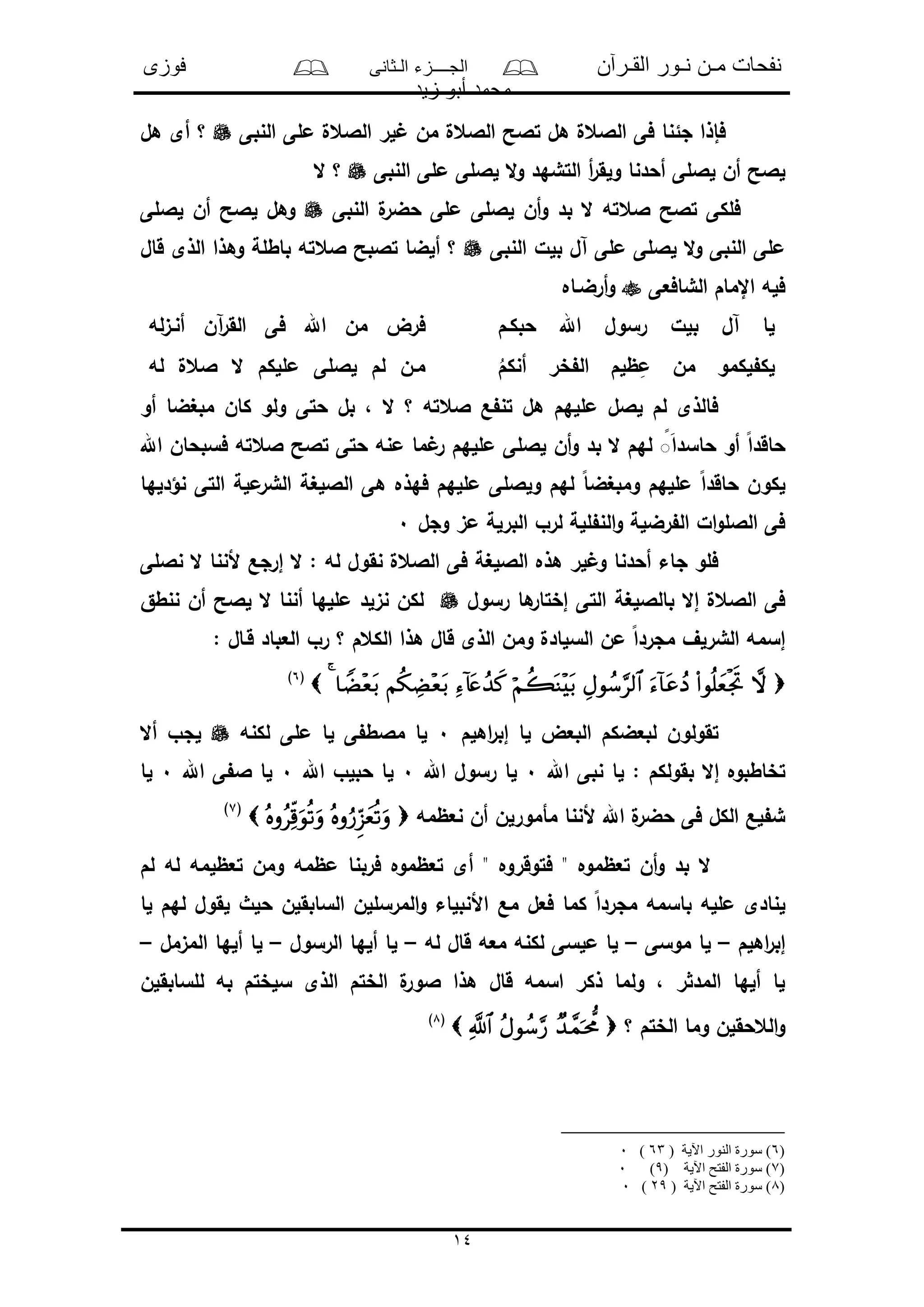 ‫القـرآن‬ ‫نـور‬ ‫مـن‬ ‫نفحات‬‫الـثانى‬ ‫الجــــزء‬‫فوزى‬
‫زيد‬ ‫أبو‬ ‫محمد‬
14
‫النبى‬ ‫ملى‬ ‫الالعل‬ ‫لر‬ ‫من‬ ‫الالعل‬ ‫تالح‬ ‫هل‬ ‫الالعل‬ ‫فى‬ ‫جئنا‬ ‫فإذا‬‫هل‬ ‫أى‬ ‫؟‬
‫و‬ ‫أحدنا‬ ‫لاللى‬ ‫أن‬ ‫لالح‬‫النبى‬ ‫ملى‬ ‫لاللى‬ ‫ال‬‫و‬ ‫التشهد‬ ‫أ‬‫ر‬‫لق‬‫ال‬ ‫؟‬
‫النبى‬ ‫ل‬‫حضر‬ ‫ملى‬ ‫لاللى‬ ‫أن‬‫و‬ ‫بد‬ ‫ال‬ ‫العته‬ ‫تالح‬ ‫فلكى‬‫لاللى‬ ‫أن‬ ‫لالح‬ ‫وهل‬
‫النبى‬ ‫بلل‬ ‫آل‬ ‫ملى‬ ‫لاللى‬ ‫ال‬‫و‬ ‫النبى‬ ‫ملى‬‫قال‬ ‫الذى‬ ‫وهذا‬ ‫باطلة‬ ‫العته‬ ‫تالبح‬ ‫ألضا‬ ‫؟‬
‫الشافعى‬ ‫اإلمام‬ ‫فله‬‫أرضـاه‬‫و‬
‫حبكـم‬ ‫اهلل‬ ‫رسول‬ ‫بلل‬ ‫آل‬ ‫لا‬‫فى‬ ‫اهلل‬ ‫من‬ ‫فرض‬‫له‬‫ى‬‫أنـ‬ ‫آن‬‫ر‬‫الق‬
ُ‫أنكم‬ ‫خر‬ ‫ال‬ ‫ظلم‬ِ‫م‬ ‫من‬ ‫لكمو‬ ‫لك‬‫له‬ ‫العل‬ ‫ال‬ ‫مللكم‬ ‫لاللى‬ ‫لم‬ ‫مـن‬
‫أو‬ ‫مبغضا‬ ‫كان‬ ‫ولو‬ ‫حتى‬ ‫بل‬ ، ‫ال‬ ‫؟‬ ‫العته‬ ‫ع‬ ‫تن‬ ‫هل‬ ‫مللهم‬ ‫لالل‬ ‫لم‬ ‫فالذى‬
‫اهلل‬ ‫فسبحان‬ ‫العته‬ ‫تالح‬ ‫حتى‬ ‫منه‬ ‫ما‬ ‫ر‬ ‫مللهم‬ ‫لاللى‬ ‫أن‬‫و‬ ‫بد‬ ‫ال‬ ‫لهم‬ ًًَ‫ا‬‫حاسد‬ ‫أو‬ ً‫ا‬‫حاقد‬
ً‫ا‬‫ومبغض‬ ‫مللهم‬ ً‫ا‬‫حاقد‬ ‫لكون‬‫نؤدلها‬ ‫التى‬ ‫ملة‬‫الشر‬ ‫الاللغة‬ ‫هى‬ ‫فهذه‬ ‫مللهم‬ ‫ولاللى‬ ‫لهم‬
‫وجل‬ ‫مى‬ ‫البرلة‬ ‫لرو‬ ‫للة‬ ‫الن‬‫و‬ ‫رضلة‬ ‫ال‬ ‫ال‬‫و‬‫الالل‬ ‫فى‬0
‫ناللى‬ ‫ال‬ ‫ألننا‬ ‫إرجع‬ ‫ال‬ : ‫له‬ ‫نقول‬ ‫الالعل‬ ‫فى‬ ‫الاللغة‬ ‫هذه‬ ‫لر‬ ‫و‬ ‫أحدنا‬ ‫جاء‬ ‫فلو‬
‫رسول‬ ‫ها‬‫إختار‬ ‫التى‬ ‫بالاللغة‬ ‫إال‬ ‫الالعل‬ ‫فى‬‫نن‬ ‫أن‬ ‫لالح‬ ‫ال‬ ‫أننا‬ ‫مللها‬ ‫نىلد‬ ‫لكن‬‫طق‬
: ‫قـال‬ ‫العباد‬ ‫رو‬ ‫؟‬ ‫الكعم‬ ‫هذا‬ ‫قال‬ ‫الذى‬ ‫ومن‬ ‫السلادل‬ ‫من‬ ً‫ا‬‫مجرد‬ ‫الشرلف‬ ‫إسمه‬
(6)
‫اهلم‬‫ر‬‫إب‬ ‫لا‬ ‫البعض‬ ‫لبعضكم‬ ‫تقولون‬0‫لكنه‬ ‫ملى‬ ‫لا‬ ‫ى‬ ‫مالط‬ ‫لا‬‫أال‬ ‫لجو‬
‫ل‬ : ‫بقولكم‬ ‫إال‬ ‫تخاطبوه‬‫اهلل‬ ‫نبى‬ ‫ا‬0‫اهلل‬ ‫رسول‬ ‫لا‬0‫اهلل‬ ‫حبلو‬ ‫لا‬0‫اهلل‬ ‫ى‬ ‫ال‬ ‫لا‬0‫لا‬
‫نعظمه‬ ‫أن‬ ‫مأمورلن‬ ‫ألننا‬ ‫اهلل‬ ‫ل‬‫حضر‬ ‫فى‬ ‫الكل‬ ‫لع‬ ‫ش‬(7)
‫لم‬ ‫له‬ ‫تعظلمه‬ ‫ومن‬ ‫مظمه‬ ‫فربنا‬ ‫تعظموه‬ ‫أى‬ " ‫فتوقروه‬ " ‫تعظموه‬ ‫أن‬‫و‬ ‫بد‬ ‫ال‬
‫مع‬ ‫فعل‬ ‫كما‬ ً‫ا‬‫مجرد‬ ‫باسمه‬ ‫ملله‬ ‫لنادى‬‫لا‬ ‫لهم‬ ‫لقول‬ ‫حلث‬ ‫السابقلن‬ ‫المرسللن‬‫و‬ ‫األنبلاء‬
‫اهلم‬‫ر‬‫إب‬–‫موسى‬ ‫لا‬–‫له‬ ‫قال‬ ‫معه‬ ‫لكنه‬ ‫ملسى‬ ‫لا‬–‫الرسول‬ ‫ألها‬ ‫لا‬–‫المىمل‬ ‫ألها‬ ‫لا‬–
‫للسابقلن‬ ‫به‬ ‫سلختم‬ ‫الذى‬ ‫الختم‬ ‫ل‬‫الور‬ ‫هذا‬ ‫قال‬ ‫اسمه‬ ‫ذكر‬ ‫ولما‬ ، ‫ر‬ ‫المد‬ ‫ألها‬ ‫لا‬
‫؟‬ ‫الختم‬ ‫وما‬ ‫العحقلن‬‫و‬(8)
(6( ‫اآلية‬ ‫النور‬ ‫سورة‬ )63)0
(7( ‫اآلية‬ ‫الفتح‬ ‫سورة‬ )9)0
(8( ‫اآلية‬ ‫الفتح‬ ‫سورة‬ )29)0
 
