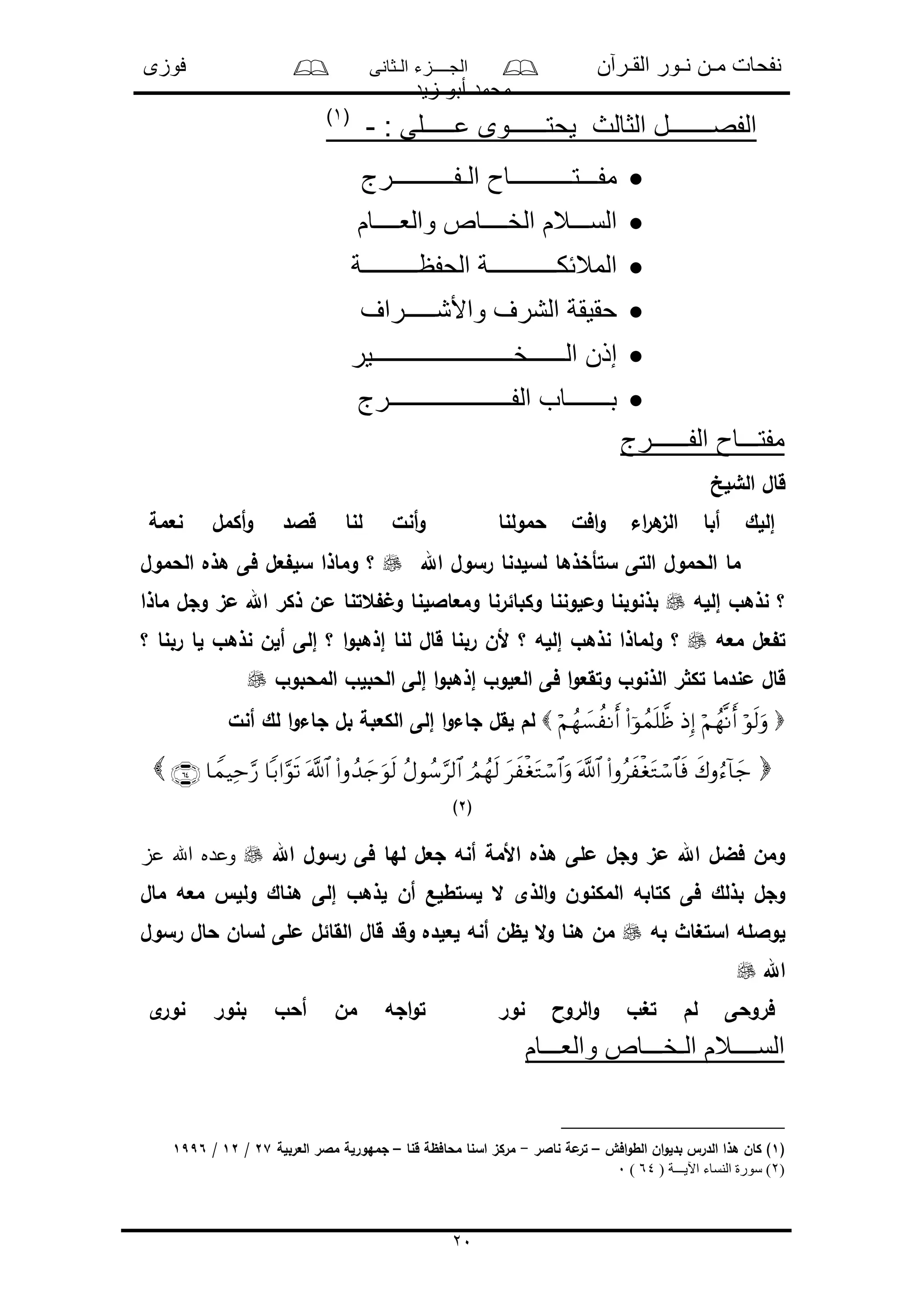 ‫القـرآن‬ ‫نـور‬ ‫مـن‬ ‫نفحات‬‫الـثانى‬ ‫الجــــزء‬‫فوزى‬
‫زيد‬ ‫أبو‬ ‫محمد‬
20
: ‫عـــــلى‬ ‫يحتــــــوى‬ ‫الثالث‬ ‫الفصـــــــل‬-(1)
‫الـفــــــــــرج‬ ‫مفـــتــــــــــاح‬
‫والعــــام‬ ‫الخــــاص‬ ‫الســـالم‬
‫الحفظـــــــــة‬ ‫المالئكـــــــــــة‬
‫واألشـــــراف‬ ‫الشرف‬ ‫حقيقة‬
‫الــــــخـــــــــــــــــــــ‬ ‫إذن‬‫ــير‬
‫الفــــــــــــــــــــرج‬ ‫بـــــــاب‬
‫الفــــــرج‬ ‫مفتـــاح‬
‫الشلخ‬ ‫قال‬
‫حمولنا‬ ‫افل‬‫و‬ ‫اء‬‫ر‬‫ه‬‫الى‬ ‫أبا‬ ‫إللك‬‫نعمة‬ ‫أكمل‬‫و‬ ‫قالد‬ ‫لنا‬ ‫أنل‬‫و‬
‫اهلل‬ ‫رسول‬ ‫لسلدنا‬ ‫ستأخذها‬ ‫التى‬ ‫الحمول‬ ‫ما‬‫؟‬‫الحمول‬ ‫هذه‬ ‫فى‬ ‫عل‬ ‫سل‬ ‫وماذا‬
‫نذهو‬ ‫؟‬‫إلله‬‫وكبائرنا‬ ‫وملوننا‬ ‫بذنوبنا‬‫ماذا‬ ‫وجل‬ ‫مى‬ ‫اهلل‬ ‫ذكر‬ ‫من‬ ‫عتنا‬ ‫و‬ ‫ومعااللنا‬
‫معه‬ ‫عل‬ ‫ت‬‫؟‬‫؟‬ ‫ربنا‬ ‫لا‬ ‫نذهو‬ ‫ألن‬ ‫إلى‬ ‫؟‬ ‫ا‬‫و‬‫إذهب‬ ‫لنا‬ ‫قال‬ ‫ربنا‬ ‫ألن‬ ‫؟‬ ‫إلله‬ ‫نذهو‬ ‫ولماذا‬
‫المحبوو‬ ‫الحبلو‬ ‫إلى‬ ‫ا‬‫و‬‫إذهب‬ ‫العلوو‬ ‫فى‬ ‫ا‬‫و‬‫وتقع‬ ‫الذنوو‬ ‫ر‬ ‫تك‬ ‫مندما‬ ‫قال‬
‫إلى‬ ‫ا‬‫و‬‫جاء‬ ‫لقل‬ ‫لم‬‫أنل‬ ‫لك‬ ‫ا‬‫و‬‫جاء‬ ‫بل‬ ‫الكعبة‬

(2)
‫اهلل‬ ‫رسول‬ ‫فى‬ ‫لها‬ ‫جعل‬ ‫أنه‬ ‫األمة‬ ‫هذه‬ ‫ملى‬ ‫وجل‬ ‫مى‬ ‫اهلل‬ ‫فضل‬ ‫ومن‬‫عز‬ ‫اهلل‬ ‫وعده‬
‫أن‬ ‫لستطلع‬ ‫ال‬ ‫الذى‬‫و‬ ‫المكنون‬ ‫كتابه‬ ‫فى‬ ‫بذلك‬ ‫وجل‬‫مال‬ ‫معه‬ ‫ولل‬ ‫هناك‬ ‫إلى‬ ‫لذهو‬
‫به‬ ‫استغاث‬ ‫لوالله‬‫رسول‬ ‫حال‬ ‫لسان‬ ‫ملى‬ ‫القائل‬ ‫قال‬ ‫وقد‬ ‫لعلده‬ ‫أنه‬ ‫لظن‬ ‫ال‬‫و‬ ‫هنا‬ ‫من‬
‫اهلل‬
‫نور‬ ‫الروا‬‫و‬ ‫تغو‬ ‫لم‬ ‫فروحى‬‫ى‬‫نور‬ ‫بنور‬ ‫أحو‬ ‫من‬ ‫اجه‬‫و‬‫ت‬
‫والعـــام‬ ‫الـخـــاص‬ ‫الســــالم‬
(1‫افو‬‫و‬‫الط‬ ‫ان‬‫و‬‫بدل‬ ‫الدر‬ ‫هذا‬ ‫كان‬ )–‫ناالر‬ ‫مة‬‫تر‬-‫قنا‬ ‫محافظة‬ ‫اسنا‬ ‫مركى‬–‫العربلة‬ ‫مالر‬ ‫جمهورلة‬27/12/1996
(2( ‫اآليـــة‬ ‫النساء‬ ‫سورة‬ )64)0
 