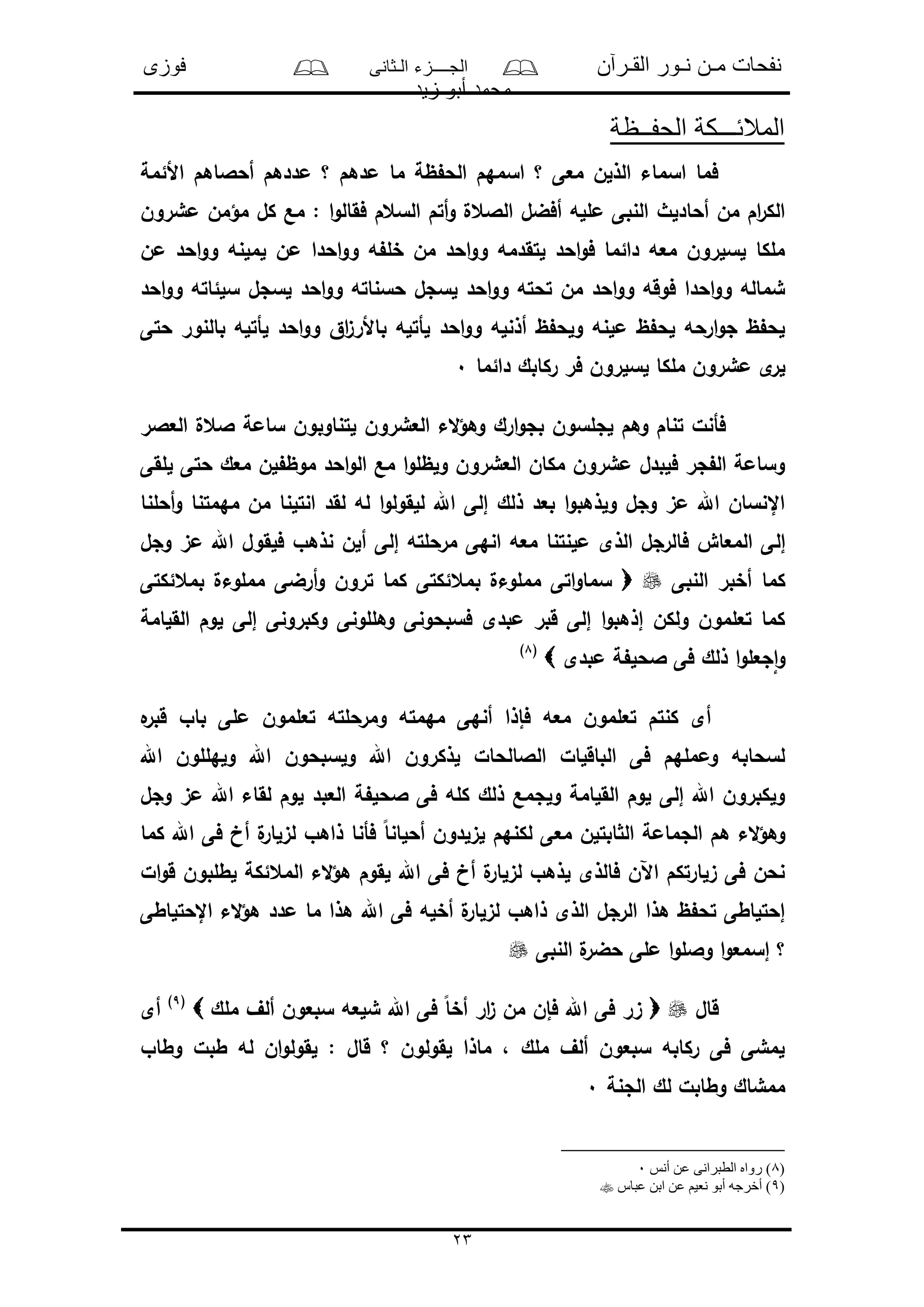 ‫القـرآن‬ ‫نـور‬ ‫مـن‬ ‫نفحات‬‫الـثانى‬ ‫الجــــزء‬‫فوزى‬
‫زيد‬ ‫أبو‬ ‫محمد‬
23
‫الحفــظة‬ ‫المالئـــكة‬
‫األئمة‬ ‫أحالاهم‬ ‫مددهم‬ ‫؟‬ ‫مدهم‬ ‫ما‬ ‫ظة‬ ‫الح‬ ‫اسمهم‬ ‫؟‬ ‫معى‬ ‫الذلن‬ ‫اسماء‬ ‫فما‬
‫مؤ‬ ‫كل‬ ‫مع‬ : ‫ا‬‫و‬‫فقال‬ ‫السعم‬ ‫أتم‬‫و‬ ‫الالعل‬ ‫أفضل‬ ‫ملله‬ ‫النبى‬ ‫أحادلث‬ ‫من‬ ‫ام‬‫ر‬‫الك‬‫مشرون‬ ‫من‬
‫من‬ ‫احد‬‫و‬‫و‬ ‫لملنه‬ ‫من‬ ‫احدا‬‫و‬‫و‬ ‫ه‬ ‫خل‬ ‫من‬ ‫احد‬‫و‬‫و‬ ‫لتقدمه‬ ‫احد‬‫و‬‫ف‬ ‫دائما‬ ‫معه‬ ‫لسلرون‬ ‫ملكا‬
‫احد‬‫و‬‫و‬ ‫سلئاته‬ ‫لسجل‬ ‫احد‬‫و‬‫و‬ ‫حسناته‬ ‫لسجل‬ ‫احد‬‫و‬‫و‬ ‫تحته‬ ‫من‬ ‫احد‬‫و‬‫و‬ ‫فوقه‬ ‫احدا‬‫و‬‫و‬ ‫شماله‬
‫حتى‬ ‫بالنور‬ ‫لأتله‬ ‫احد‬‫و‬‫و‬ ‫اق‬‫ى‬‫باألر‬ ‫لأتله‬ ‫احد‬‫و‬‫و‬ ‫أذنله‬ ‫ظ‬ ‫ولح‬ ‫ملنه‬ ‫ظ‬ ‫لح‬ ‫ارحه‬‫و‬‫ج‬ ‫ظ‬ ‫لح‬
‫لسلرون‬ ‫ملكا‬ ‫مشرون‬ ‫ى‬‫لر‬‫دائما‬ ‫ركابك‬ ‫فر‬0
‫العالر‬ ‫العل‬ ‫سامة‬ ‫لتناوبون‬ ‫العشرون‬ ‫الء‬‫ؤ‬‫وه‬ ‫ارك‬‫و‬‫بج‬ ‫لجلسون‬ ‫وهم‬ ‫تنام‬ ‫فأنل‬
‫للقى‬ ‫حتى‬ ‫معك‬ ‫لن‬ ‫موظ‬ ‫احد‬‫و‬‫ال‬ ‫مع‬ ‫ا‬‫و‬‫ولظل‬ ‫العشرون‬ ‫مكان‬ ‫مشرون‬ ‫فلبدل‬ ‫جر‬ ‫ال‬ ‫وسامة‬
‫أحلنا‬‫و‬ ‫مهمتنا‬ ‫من‬ ‫انتلنا‬ ‫لقد‬ ‫له‬ ‫ا‬‫و‬‫للقول‬ ‫اهلل‬ ‫إلى‬ ‫ذلك‬ ‫بعد‬ ‫ا‬‫و‬‫ولذهب‬ ‫وجل‬ ‫مى‬ ‫اهلل‬ ‫اإلنسان‬
‫إل‬‫وجل‬ ‫مى‬ ‫اهلل‬ ‫فلقول‬ ‫نذهو‬ ‫ألن‬ ‫إلى‬ ‫مرحلته‬ ‫انهى‬ ‫معه‬ ‫ملنتنا‬ ‫الذى‬ ‫فالرجل‬ ‫المعاو‬ ‫ى‬
‫النبى‬ ‫أخبر‬ ‫كما‬‫بمعئكتى‬ ‫مملوءل‬ ‫أرضى‬‫و‬ ‫ترون‬ ‫كما‬ ‫بمعئكتى‬ ‫مملوءل‬ ‫اتى‬‫و‬‫سما‬
‫القلامة‬ ‫لوم‬ ‫إلى‬ ‫وكبرونى‬ ‫وهللونى‬ ‫فسبحونى‬ ‫مبدى‬ ‫قبر‬ ‫إلى‬ ‫ا‬‫و‬‫إذهب‬ ‫ولكن‬ ‫تعلمون‬ ‫كما‬
‫مبدى‬ ‫ة‬ ‫الحل‬ ‫فى‬ ‫ذلك‬ ‫ا‬‫و‬‫جعل‬‫ا‬‫و‬(8)
‫ه‬‫قبر‬ ‫باو‬ ‫ملى‬ ‫تعلمون‬ ‫ومرحلته‬ ‫مهمته‬ ‫أنهى‬ ‫فإذا‬ ‫معه‬ ‫تعلمون‬ ‫كنتم‬ ‫أى‬
‫اهلل‬ ‫ولهللون‬ ‫اهلل‬ ‫ولسبحون‬ ‫اهلل‬ ‫لذكرون‬ ‫الالالحال‬ ‫الباقلال‬ ‫فى‬ ‫ومملهم‬ ‫لسحابه‬
‫وجل‬ ‫مى‬ ‫اهلل‬ ‫لقاء‬ ‫لوم‬ ‫العبد‬ ‫ة‬ ‫الحل‬ ‫فى‬ ‫كله‬ ‫ذلك‬ ‫ولجمع‬ ‫القلامة‬ ‫لوم‬ ‫إلى‬ ‫اهلل‬ ‫ولكبرون‬
‫م‬ ‫ابتلن‬ ‫ال‬ ‫الجمامة‬ ‫هم‬ ‫الء‬‫ؤ‬‫وه‬‫كما‬ ‫اهلل‬ ‫فى‬ ‫أخ‬ ‫ل‬‫لىلار‬ ‫ذاهو‬ ‫فأنا‬ ً‫ا‬‫أحلان‬ ‫لىلدون‬ ‫لكنهم‬ ‫عى‬
‫ال‬‫و‬‫ق‬ ‫لطلبون‬ ‫المعئكة‬ ‫الء‬‫ؤ‬‫ه‬ ‫لقوم‬ ‫اهلل‬ ‫فى‬ ‫أخ‬ ‫ل‬‫لىلار‬ ‫لذهو‬ ‫فالذى‬ ‫اآلن‬ ‫ىلارتكم‬ ‫فى‬ ‫نحن‬
‫اإلحتلاطى‬ ‫الء‬‫ؤ‬‫ه‬ ‫مدد‬ ‫ما‬ ‫هذا‬ ‫اهلل‬ ‫فى‬ ‫أخله‬ ‫ل‬‫لىلار‬ ‫ذاهو‬ ‫الذى‬ ‫الرجل‬ ‫هذا‬ ‫ظ‬ ‫تح‬ ‫إحتلاطى‬
‫النبى‬ ‫ل‬‫حضر‬ ‫ملى‬ ‫ا‬‫و‬‫والل‬ ‫ا‬‫و‬‫إسمع‬ ‫؟‬
‫قال‬‫ملك‬ ‫ألف‬ ‫سبعون‬ ‫شلعه‬ ‫اهلل‬ ‫فى‬ ً‫ا‬‫أخ‬ ‫ار‬‫ى‬ ‫من‬ ‫فإن‬ ‫اهلل‬ ‫فى‬ ‫ىر‬(9)
‫أى‬
‫وطاو‬ ‫طبل‬ ‫له‬ ‫ان‬‫و‬‫لقول‬ : ‫قال‬ ‫؟‬ ‫لقولون‬ ‫ماذا‬ ، ‫ملك‬ ‫ألف‬ ‫سبعون‬ ‫ركابه‬ ‫فى‬ ‫لمشى‬
‫الجنة‬ ‫لك‬ ‫وطابل‬ ‫ممشاك‬0
(8‫أنس‬ ‫عن‬ ‫الطبرانى‬ ‫رواه‬ )0
(9‫عباس‬ ‫ابن‬ ‫عن‬ ‫نعيم‬ ‫أبو‬ ‫أخرجه‬ )
 