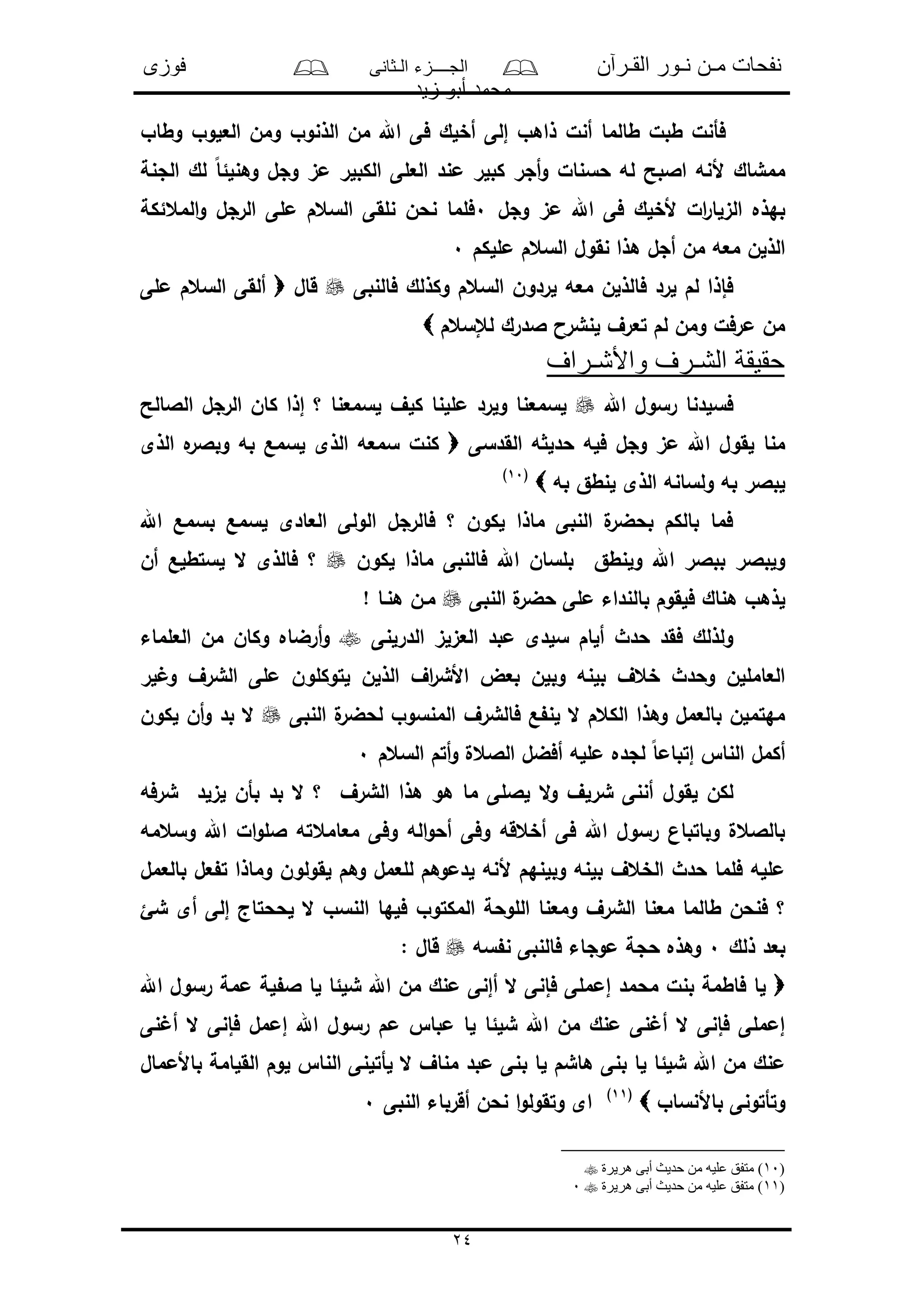 ‫القـرآن‬ ‫نـور‬ ‫مـن‬ ‫نفحات‬‫الـثانى‬ ‫الجــــزء‬‫فوزى‬
‫زيد‬ ‫أبو‬ ‫محمد‬
24
‫وطاو‬ ‫العلوو‬ ‫ومن‬ ‫الذنوو‬ ‫من‬ ‫اهلل‬ ‫فى‬ ‫أخلك‬ ‫إلى‬ ‫ذاهو‬ ‫أنل‬ ‫طالما‬ ‫طبل‬ ‫فأنل‬
‫اال‬ ‫ألنه‬ ‫ممشاك‬‫الجنة‬ ‫لك‬ ً‫ا‬‫وهنلئ‬ ‫وجل‬ ‫مى‬ ‫الكبلر‬ ‫العلى‬ ‫مند‬ ‫كبلر‬ ‫أجر‬‫و‬ ‫حسنال‬ ‫له‬ ‫بح‬
‫وجل‬ ‫مى‬ ‫اهلل‬ ‫فى‬ ‫ألخلك‬ ‫ال‬‫ر‬‫الىلا‬ ‫بهذه‬0‫المعئكة‬‫و‬ ‫الرجل‬ ‫ملى‬ ‫السعم‬ ‫نلقى‬ ‫نحن‬ ‫فلما‬
‫مللكم‬ ‫السعم‬ ‫نقول‬ ‫هذا‬ ‫أجل‬ ‫من‬ ‫معه‬ ‫الذلن‬0
‫فالنبى‬ ‫وكذلك‬ ‫السعم‬ ‫لردون‬ ‫معه‬ ‫فالذلن‬ ‫لرد‬ ‫لم‬ ‫فإذا‬‫قال‬‫السعم‬ ‫ألقى‬‫ملى‬
‫لإلسعم‬ ‫الدرك‬ ‫لنشرا‬ ‫تعرف‬ ‫لم‬ ‫ومن‬ ‫مرفل‬ ‫من‬
‫واألشـراف‬ ‫الشـرف‬ ‫حقيقة‬
‫اهلل‬ ‫رسول‬ ‫فسلدنا‬‫الالالح‬ ‫الرجل‬ ‫كان‬ ‫إذا‬ ‫؟‬ ‫لسمعنا‬ ‫كلف‬ ‫مللنا‬ ‫ولرد‬ ‫لسمعنا‬
‫القدسى‬ ‫ه‬ ‫حدل‬ ‫فله‬ ‫وجل‬ ‫مى‬ ‫اهلل‬ ‫لقول‬ ‫منا‬‫الذى‬ ‫ه‬‫وبالر‬ ‫به‬ ‫لسمع‬ ‫الذى‬ ‫سمعه‬ ‫كنل‬
‫به‬ ‫لنطق‬ ‫الذى‬ ‫ولسانه‬ ‫به‬ ‫لبالر‬(10)
‫اهلل‬ ‫بسمع‬ ‫لسمع‬ ‫العادى‬ ‫الولى‬ ‫فالرجل‬ ‫؟‬ ‫لكون‬ ‫ماذا‬ ‫النبى‬ ‫ل‬‫بحضر‬ ‫بالكم‬ ‫فما‬
‫لكون‬ ‫ماذا‬ ‫فالنبى‬ ‫اهلل‬ ‫بلسان‬ ‫ولنطق‬ ‫اهلل‬ ‫ببالر‬ ‫ولبالر‬‫أن‬ ‫لستطلع‬ ‫ال‬ ‫فالذى‬ ‫؟‬
‫النبى‬ ‫ل‬‫حضر‬ ‫ملى‬ ‫بالنداء‬ ‫فلقوم‬ ‫هناك‬ ‫لذهو‬‫هنـا‬ ‫مـن‬!
‫الدرلنى‬ ‫العىلى‬ ‫مبد‬ ‫سلدى‬ ‫ألام‬ ‫حدث‬ ‫فقد‬ ‫ولذلك‬‫العلماء‬ ‫من‬ ‫وكان‬ ‫أرضاه‬‫و‬
‫لر‬ ‫و‬ ‫الشرف‬ ‫ملى‬ ‫لتوكلون‬ ‫الذلن‬ ‫اف‬‫ر‬‫األش‬ ‫بعض‬ ‫وبلن‬ ‫بلنه‬ ‫خعف‬ ‫وحدث‬ ‫العامللن‬
‫النبى‬ ‫ل‬‫لحضر‬ ‫المنسوو‬ ‫فالشرف‬ ‫ع‬ ‫لن‬ ‫ال‬ ‫الكعم‬ ‫وهذا‬ ‫بالعمل‬ ‫مهتملن‬‫لكون‬ ‫أن‬‫و‬ ‫بد‬ ‫ال‬
‫السعم‬ ‫أتم‬‫و‬ ‫الالعل‬ ‫أفضل‬ ‫ملله‬ ‫لجده‬ ً‫ا‬‫إتبام‬ ‫النا‬ ‫أكمل‬0
‫ال‬‫و‬ ‫شرلف‬ ‫أننى‬ ‫لقول‬ ‫لكن‬‫شرفه‬ ‫لىلد‬ ‫بأن‬ ‫بد‬ ‫ال‬ ‫؟‬ ‫الشرف‬ ‫هذا‬ ‫هو‬ ‫ما‬ ‫لاللى‬
‫وسعمه‬ ‫اهلل‬ ‫ال‬‫و‬‫الل‬ ‫معامعته‬ ‫وفى‬ ‫اله‬‫و‬‫أح‬ ‫وفى‬ ‫أخعقه‬ ‫فى‬ ‫اهلل‬ ‫رسول‬ ‫وباتبان‬ ‫بالالعل‬
‫بالعمل‬ ‫عل‬ ‫ت‬ ‫وماذا‬ ‫لقولون‬ ‫وهم‬ ‫للعمل‬ ‫لدموهم‬ ‫ألنه‬ ‫وبلنهم‬ ‫بلنه‬ ‫الخعف‬ ‫حدث‬ ‫فلما‬ ‫ملله‬
‫ا‬ ‫فلها‬ ‫المكتوو‬ ‫اللوحة‬ ‫ومعنا‬ ‫الشرف‬ ‫معنا‬ ‫طالما‬ ‫فنحن‬ ‫؟‬‫شئ‬ ‫أى‬ ‫إلى‬ ‫لححتاج‬ ‫ال‬ ‫لنسو‬
‫ذلك‬ ‫بعد‬0‫سه‬ ‫ن‬ ‫فالنبى‬ ‫موجاء‬ ‫حجة‬ ‫وهذه‬: ‫قال‬
‫اهلل‬ ‫رسول‬ ‫ممة‬ ‫لة‬ ‫ال‬ ‫لا‬ ‫شلئا‬ ‫اهلل‬ ‫من‬ ‫منك‬ ‫أإنى‬ ‫ال‬ ‫فإنى‬ ‫إمملى‬ ‫محمد‬ ‫بنل‬ ‫فاطمة‬ ‫لا‬
‫نى‬ ‫أ‬ ‫ال‬ ‫فإنى‬ ‫إممل‬ ‫اهلل‬ ‫رسول‬ ‫مم‬ ‫مبا‬ ‫لا‬ ‫شلئا‬ ‫اهلل‬ ‫من‬ ‫منك‬ ‫نى‬ ‫أ‬ ‫ال‬ ‫فإنى‬ ‫إمملى‬
‫ب‬ ‫لا‬ ‫هاشم‬ ‫بنى‬ ‫لا‬ ‫شلئا‬ ‫اهلل‬ ‫من‬ ‫منك‬‫باألممال‬ ‫القلامة‬ ‫لوم‬ ‫النا‬ ‫لأتلنى‬ ‫ال‬ ‫مناف‬ ‫مبد‬ ‫نى‬
‫باألنساو‬ ‫وتأتونى‬(11)
‫النبى‬ ‫أقرباء‬ ‫نحن‬ ‫ا‬‫و‬‫وتقول‬ ‫اى‬0
(10‫علي‬ ‫متفق‬ )‫هريرة‬ ‫أبى‬ ‫حديث‬ ‫من‬ ‫ه‬
(11‫هريرة‬ ‫أبى‬ ‫حديث‬ ‫من‬ ‫عليه‬ ‫متفق‬ )0
 