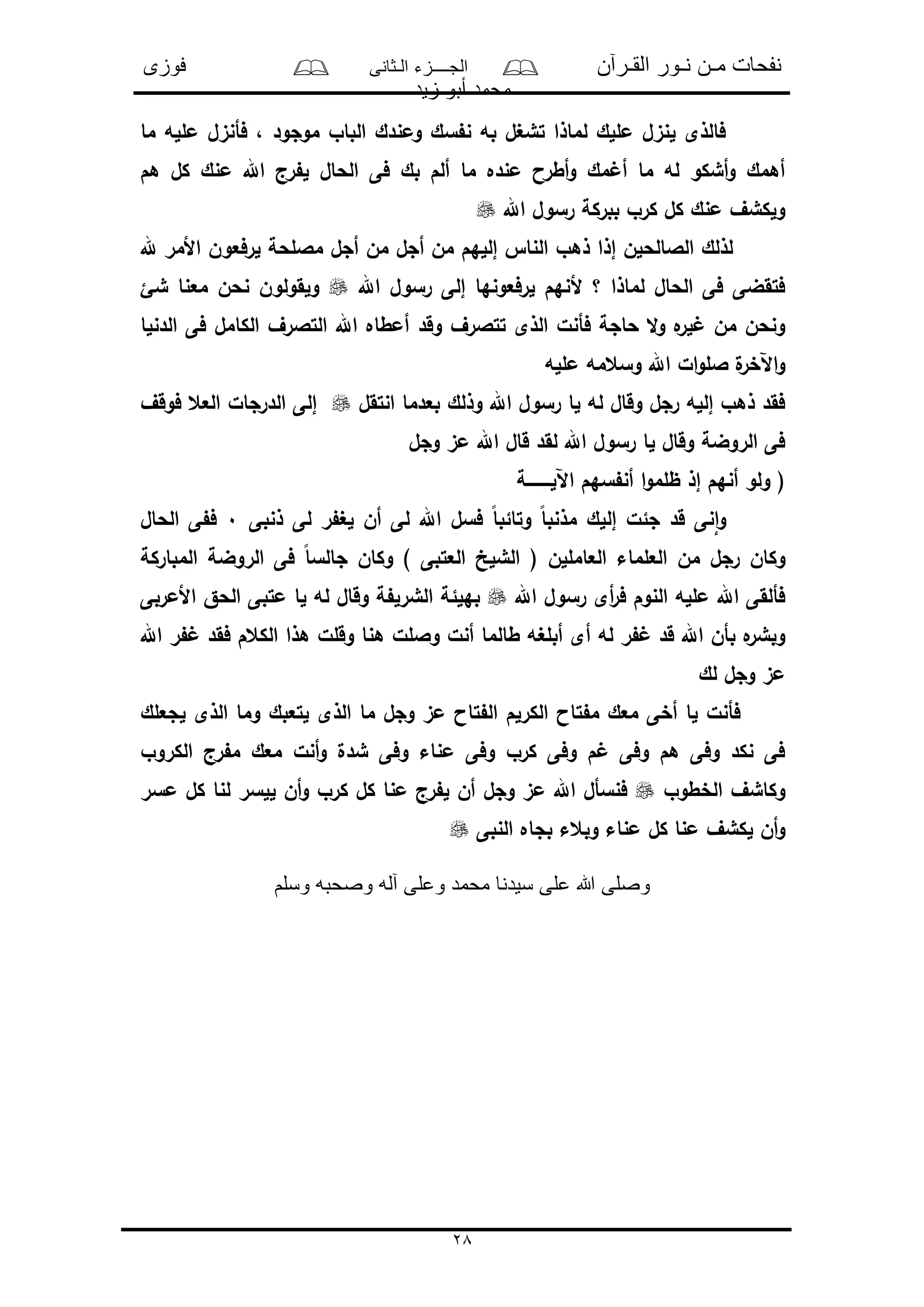 ‫القـرآن‬ ‫نـور‬ ‫مـن‬ ‫نفحات‬‫الـثانى‬ ‫الجــــزء‬‫فوزى‬
‫زيد‬ ‫أبو‬ ‫محمد‬
28
‫ما‬ ‫ملله‬ ‫فأنىل‬ ، ‫موجود‬ ‫الباو‬ ‫ومندك‬ ‫سك‬ ‫ن‬ ‫به‬ ‫تشغل‬ ‫لماذا‬ ‫مللك‬ ‫لنىل‬ ‫فالذى‬
‫فى‬ ‫بك‬ ‫ألم‬ ‫ما‬ ‫منده‬ ‫أطرا‬‫و‬ ‫مك‬ ‫أ‬ ‫ما‬ ‫له‬ ‫أشكو‬‫و‬ ‫أهمك‬‫هم‬ ‫كل‬ ‫منك‬ ‫اهلل‬ ‫رج‬ ‫ل‬ ‫الحال‬
‫اهلل‬ ‫رسول‬ ‫ببركة‬ ‫كرو‬ ‫كل‬ ‫منك‬ ‫ولكشف‬
‫هلل‬ ‫األمر‬ ‫لرفعون‬ ‫ماللحة‬ ‫أجل‬ ‫من‬ ‫أجل‬ ‫من‬ ‫إللهم‬ ‫النا‬ ‫ذهو‬ ‫إذا‬ ‫الالالحلن‬ ‫لذلك‬
‫اهلل‬ ‫رسول‬ ‫إلى‬ ‫لرفعونها‬ ‫ألنهم‬ ‫؟‬ ‫لماذا‬ ‫الحال‬ ‫فى‬ ‫فتقضى‬‫شئ‬ ‫معنا‬ ‫نحن‬ ‫ولقولون‬
‫وقد‬ ‫تتالرف‬ ‫الذى‬ ‫فأنل‬ ‫حاجة‬ ‫ال‬‫و‬ ‫ه‬‫لر‬ ‫من‬ ‫ونحن‬‫الدنلا‬ ‫فى‬ ‫الكامل‬ ‫التالرف‬ ‫اهلل‬ ‫أمطاه‬
‫ملله‬ ‫وسعمه‬ ‫اهلل‬ ‫ال‬‫و‬‫الل‬ ‫ل‬‫اآلخر‬‫و‬
‫انتقل‬ ‫بعدما‬ ‫وذلك‬ ‫اهلل‬ ‫رسول‬ ‫لا‬ ‫له‬ ‫وقال‬ ‫رجل‬ ‫إلله‬ ‫ذهو‬ ‫فقد‬‫فوقف‬ ‫العع‬ ‫الدرجال‬ ‫إلى‬
‫وجل‬ ‫مى‬ ‫اهلل‬ ‫قال‬ ‫لقد‬ ‫اهلل‬ ‫رسول‬ ‫لا‬ ‫وقال‬ ‫الروضة‬ ‫فى‬
‫اآللـــــــــة‬ ‫سهم‬ ‫أن‬ ‫ا‬‫و‬‫ظلم‬ ‫إذ‬ ‫أنهم‬ ‫ولو‬ (
‫قد‬ ‫نى‬‫ا‬‫و‬‫ذنبى‬ ‫لى‬ ‫ر‬ ‫لغ‬ ‫أن‬ ‫لى‬ ‫اهلل‬ ‫فسل‬ ً‫ا‬‫وتائب‬ ً‫ا‬‫مذنب‬ ‫إللك‬ ‫جئل‬0‫الحال‬ ‫ى‬ ‫ف‬
‫المباركة‬ ‫الروضة‬ ‫فى‬ ً‫ا‬‫جالس‬ ‫وكان‬ ) ‫العتبى‬ ‫الشلخ‬ ( ‫العامللن‬ ‫العلماء‬ ‫من‬ ‫رجل‬ ‫وكان‬
‫اهلل‬ ‫رسول‬ ‫أى‬‫ر‬‫ف‬ ‫النوم‬ ‫ملله‬ ‫اهلل‬ ‫فألقى‬‫األمربى‬ ‫الحق‬ ‫متبى‬ ‫لا‬ ‫له‬ ‫وقال‬ ‫ة‬ ‫الشرل‬ ‫بهلئة‬
‫أبلغ‬ ‫أى‬ ‫له‬ ‫ر‬ ‫قد‬ ‫اهلل‬ ‫بأن‬ ‫ه‬‫وبشر‬‫اهلل‬ ‫ر‬ ‫فقد‬ ‫الكعم‬ ‫هذا‬ ‫وقلل‬ ‫هنا‬ ‫واللل‬ ‫أنل‬ ‫طالما‬ ‫ه‬
‫لك‬ ‫وجل‬ ‫مى‬
‫لجعلك‬ ‫الذى‬ ‫وما‬ ‫لتعبك‬ ‫الذى‬ ‫ما‬ ‫وجل‬ ‫مى‬ ‫تاا‬ ‫ال‬ ‫الكرلم‬ ‫تاا‬ ‫م‬ ‫معك‬ ‫أخى‬ ‫لا‬ ‫فأنل‬
‫الكروو‬ ‫رج‬ ‫م‬ ‫معك‬ ‫أنل‬‫و‬ ‫شدل‬ ‫وفى‬ ‫مناء‬ ‫وفى‬ ‫كرو‬ ‫وفى‬ ‫م‬ ‫وفى‬ ‫هم‬ ‫وفى‬ ‫نكد‬ ‫فى‬
‫الخطوو‬ ‫وكاشف‬‫كر‬ ‫كل‬ ‫منا‬ ‫رج‬ ‫ل‬ ‫أن‬ ‫وجل‬ ‫مى‬ ‫اهلل‬ ‫فنسأل‬‫مسر‬ ‫كل‬ ‫لنا‬ ‫للسر‬ ‫أن‬‫و‬ ‫و‬
‫كل‬ ‫منا‬ ‫لكشف‬ ‫أن‬‫و‬‫النبى‬ ‫بجاه‬ ‫وبعء‬ ‫مناء‬
‫وسلم‬ ‫وصحبه‬ ‫آله‬ ‫وعلى‬ ‫محمد‬ ‫سيدنا‬ ‫على‬ ‫هللا‬ ‫وصلى‬
 