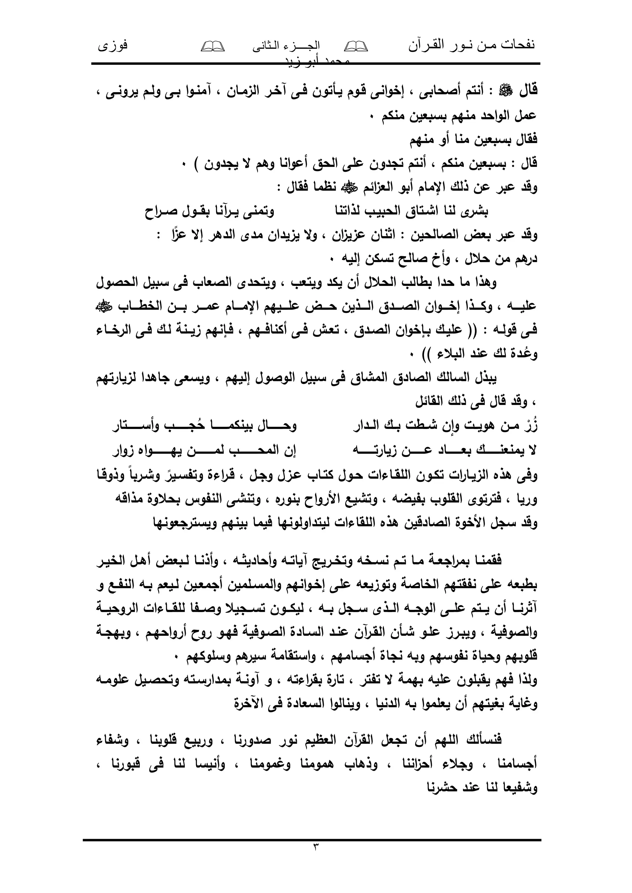 ‫القـرآن‬ ‫نـور‬ ‫مـن‬ ‫نفحات‬‫الـثانى‬ ‫الجــــزء‬‫فوزى‬
‫زيد‬ ‫أبو‬ ‫محمد‬
3
‫قال‬‫آ‬ ‫فـى‬ ‫لـأتون‬ ‫قـوم‬ ‫انى‬‫و‬‫إخ‬ ، ‫أالحابى‬ ‫أنتم‬ :، ‫لرونـى‬ ‫ولـم‬ ‫بـى‬ ‫ا‬‫و‬‫آمنـ‬ ، ‫الىمـان‬ ‫خـر‬
‫منكم‬ ‫بسبعلن‬ ‫منهم‬ ‫احد‬‫و‬‫ال‬ ‫ممل‬0
‫منهم‬ ‫أو‬ ‫منا‬ ‫بسبعلن‬ ‫فقال‬
) ‫لجدون‬ ‫ال‬ ‫وهم‬ ‫انا‬‫و‬‫أم‬ ‫الحق‬ ‫ملى‬ ‫تجدون‬ ‫أنتم‬ ، ‫منكم‬ ‫بسبعلن‬ : ‫قال‬0
‫ائم‬‫ى‬‫الع‬ ‫أبو‬ ‫اإلمام‬ ‫ذلك‬ ‫من‬ ‫مبر‬ ‫وقد‬: ‫فقال‬ ‫نظما‬
‫آ‬‫ر‬‫لــ‬ ‫وتمنى‬ ‫لذاتنا‬ ‫الحبلـو‬ ‫اشـتاق‬ ‫لنا‬ ‫ى‬‫بشر‬‫اا‬‫ر‬‫الــ‬ ‫بقــول‬ ‫نا‬
: ‫ا‬ً‫مى‬ ‫إال‬ ‫الدهر‬ ‫مدى‬ ‫لىلدان‬ ‫ال‬‫و‬ ، ‫ان‬‫ى‬‫مىل‬ ‫نان‬ ‫ا‬ : ‫الالالحلن‬ ‫بعض‬ ‫مبر‬ ‫وقد‬
‫إلله‬ ‫تسكن‬ ‫الالح‬ ‫أخ‬‫و‬ ، ‫حعل‬ ‫من‬ ‫هم‬‫در‬0
‫الحالول‬ ‫سبلل‬ ‫فى‬ ‫الالعاو‬ ‫ولتحدى‬ ، ‫ولتعو‬ ‫لكد‬ ‫أن‬ ‫الحعل‬ ‫بطالو‬ ‫حدا‬ ‫ما‬ ‫وهذا‬
‫ـــن‬‫ـ‬‫ب‬ ‫ـــر‬‫ـ‬‫مم‬ ‫ـــام‬‫ـ‬‫اإلم‬ ‫ـــلهم‬‫ـ‬‫مل‬ ‫ـــض‬‫ـ‬‫ح‬ ‫ـــذلن‬‫ـ‬‫ال‬ ‫ـــدق‬‫ـ‬‫الال‬ ‫ان‬‫و‬‫ـــ‬‫ـ‬‫إخ‬ ‫ـــذا‬‫ـ‬‫وك‬ ، ‫ـــه‬‫ـ‬‫ملل‬‫ـــاو‬‫ـ‬‫الخط‬
‫ــاء‬‫ـ‬‫الرخ‬ ‫فـى‬ ‫لـك‬ ‫ىلــنة‬ ‫فـإنهم‬ ، ‫أكنافــهم‬ ‫ـى‬‫ـ‬‫ف‬ ‫تعـو‬ ، ‫الالـدق‬ ‫ان‬‫و‬‫بـإخ‬ ‫مللـك‬ (( : ‫قولـه‬ ‫فـى‬
)) ‫البعء‬ ‫مند‬ ‫لك‬ ‫ـدل‬ُ‫وم‬0
‫لىلارتهم‬ ‫جاهدا‬ ‫ولسعى‬ ، ‫إللهم‬ ‫الوالول‬ ‫سبلل‬ ‫فى‬ ‫المشاق‬ ‫الالادق‬ ‫السالك‬ ‫لبذل‬
‫القائل‬ ‫ذلك‬ ‫فى‬ ‫قال‬ ‫وقد‬ ،
‫ـدار‬‫ـ‬‫ال‬ ‫ـك‬‫ـ‬‫ب‬ ‫ـطل‬‫ـ‬‫ش‬ ‫ن‬‫ا‬‫و‬ ‫ـل‬‫ـ‬‫هول‬ ‫ـن‬‫ـ‬‫م‬ ْ‫ر‬ ُ‫ى‬‫ب‬ ‫ـــــــال‬‫ـ‬‫وح‬‫ـــــــتار‬‫ـ‬‫أس‬‫و‬ ‫ـــــــو‬‫ـ‬‫ج‬ُ‫ح‬ ‫ـــــــا‬‫ـ‬‫لنكم‬
‫ىلارتــــــــه‬ ‫ـــــــن‬‫ـ‬‫م‬ ‫ـــــــاد‬‫ـ‬‫بع‬ ‫ـــــــك‬‫ـ‬‫لمنعن‬ ‫ال‬‫ار‬‫و‬‫ى‬ ‫اه‬‫و‬‫ــــــــــ‬‫ـ‬‫له‬ ‫ــــــــــن‬‫ـ‬‫لم‬ ‫المحــــــــــو‬ ‫إن‬
‫وذوقـا‬ ً‫ا‬‫وشـرب‬ ً‫سـلر‬ ‫وت‬ ‫اءل‬‫ر‬‫قـ‬ ، ‫وجـل‬ ‫مـىل‬ ‫كتـاو‬ ‫حـول‬ ‫اللقـاءال‬ ‫تكـون‬ ‫ال‬‫ر‬‫الىلـا‬ ‫هذه‬ ‫وفى‬
‫مذاقه‬ ‫بحعول‬ ‫و‬ ‫الن‬ ‫وتنشى‬ ، ‫ه‬‫بنور‬ ‫اا‬‫و‬‫األر‬ ‫وتشلع‬ ، ‫لضه‬ ‫ب‬ ‫القلوو‬ ‫فترتوى‬ ، ‫ورلا‬
‫ه‬ ‫الالادقلن‬ ‫األخول‬ ‫سجل‬ ‫وقد‬‫ولسترجعونها‬ ‫بلنهم‬ ‫فلما‬ ‫للتداولونها‬ ‫اللقاءال‬ ‫ذه‬
‫ـر‬‫ـ‬‫الخل‬ ‫ـل‬‫ـ‬‫أه‬ ‫ـبعض‬‫ـ‬‫ل‬ ‫ـا‬‫ـ‬‫أذن‬‫و‬ ، ‫ـه‬‫ـ‬ ‫أحادل‬‫و‬ ‫ـه‬‫ـ‬‫آلات‬ ‫ـرلد‬‫ـ‬‫وتخ‬ ‫ـخه‬‫ـ‬‫نس‬ ‫ـم‬‫ـ‬‫ت‬ ‫ـا‬‫ـ‬‫م‬ ‫ـة‬‫ـ‬‫اجع‬‫ر‬‫بم‬ ‫ـا‬‫ـ‬‫فقمن‬
‫و‬ ‫ـع‬ ‫الن‬ ‫بـه‬ ‫لـلعم‬ ‫أجمعـلن‬ ‫المسـلملن‬‫و‬ ‫انهم‬‫و‬‫إخـ‬ ‫ملى‬ ‫وتوىلعه‬ ‫الخاالة‬ ‫قتهم‬ ‫ن‬ ‫ملى‬ ‫بطبعه‬
‫ا‬ ‫ــ‬‫ـ‬‫وال‬ ‫ــجلع‬‫ـ‬‫تس‬ ‫ــون‬‫ـ‬‫للك‬ ، ‫ــه‬‫ـ‬‫ب‬ ‫ــجل‬‫ـ‬‫س‬ ‫ــذى‬‫ـ‬‫ال‬ ‫ــه‬‫ـ‬‫الوج‬ ‫ــى‬‫ـ‬‫مل‬ ‫ــتم‬‫ـ‬‫ل‬ ‫أن‬ ‫ــا‬‫ـ‬‫رن‬ ‫آ‬‫ــة‬‫ـ‬‫الروحل‬ ‫ــاءال‬‫ـ‬‫للق‬
‫وبهجـة‬ ، ‫احهـم‬‫و‬‫أر‬ ‫روا‬ ‫فهـو‬ ‫الالـوفلة‬ ‫السـادل‬ ‫منـد‬ ‫آن‬‫ر‬‫القـ‬ ‫شـأن‬ ‫ملـو‬ ‫ولبـرى‬ ، ‫الالوفلة‬‫و‬
‫وسلوكهم‬ ‫هم‬‫سلر‬ ‫استقامة‬‫و‬ ، ‫أجسامهم‬ ‫نجال‬ ‫وبه‬ ‫وسهم‬ ‫ن‬ ‫وحلال‬ ‫قلوبهم‬0
‫ملومـه‬ ‫وتحالـلل‬ ‫بمدارسـته‬ ‫آونـة‬ ‫و‬ ، ‫اءته‬‫ر‬‫بق‬ ‫ل‬‫تار‬ ، ‫تر‬ ‫ت‬ ‫ال‬ ‫بهمة‬ ‫ملله‬ ‫لقبلون‬ ‫فهم‬ ‫ولذا‬
‫لعل‬ ‫أن‬ ‫بغلتهم‬ ‫الة‬ ‫و‬‫ل‬‫اآلخر‬ ‫فى‬ ‫السعادل‬ ‫ا‬‫و‬‫ولنال‬ ، ‫الدنلا‬ ‫به‬ ‫ا‬‫و‬‫م‬
‫اء‬ ‫وش‬ ، ‫قلوبنا‬ ‫وربلع‬ ، ‫الدورنا‬ ‫نور‬ ‫العظلم‬ ‫آن‬‫ر‬‫الق‬ ‫تجعل‬ ‫أن‬ ‫اللهم‬ ‫فنسألك‬
، ‫قبورنا‬ ‫فى‬ ‫لنا‬ ‫أنلسا‬‫و‬ ، ‫مومنا‬ ‫و‬ ‫همومنا‬ ‫وذهاو‬ ، ‫اننا‬‫ى‬‫أح‬ ‫وجعء‬ ، ‫أجسامنا‬
‫حشرنا‬ ‫مند‬ ‫لنا‬ ‫لعا‬ ‫وش‬
 