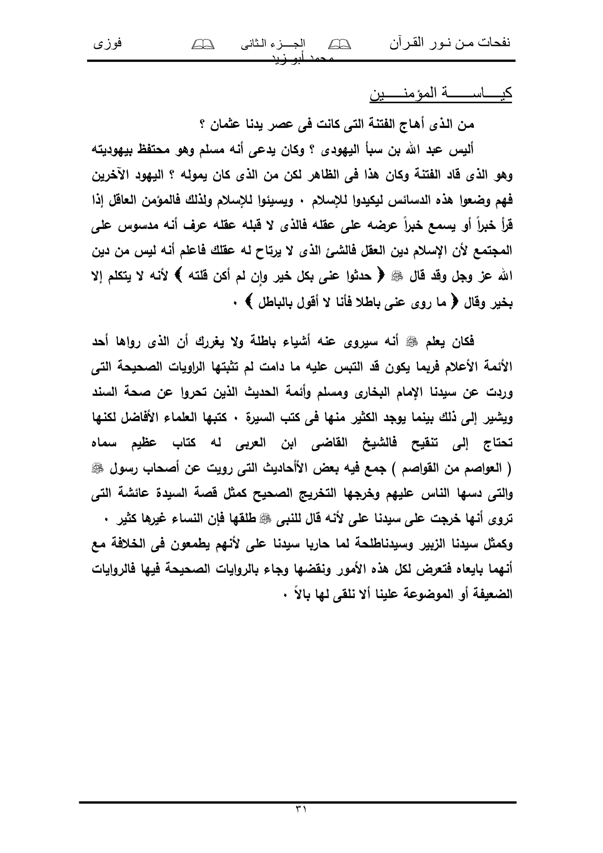 ‫القـرآن‬ ‫نـور‬ ‫مـن‬ ‫نفحات‬‫الـثانى‬ ‫الجــــزء‬‫فوزى‬
‫زيد‬ ‫أبو‬ ‫محمد‬
31
‫المؤمنـــــين‬ ‫كيــــاســــــة‬
‫مـن‬‫؟‬ ‫مان‬ ‫م‬ ‫لدنا‬ ‫مالر‬ ‫فى‬ ‫كانل‬ ‫التى‬ ‫تنة‬ ‫ال‬ ‫أهـاج‬ ‫الـذى‬
‫بلهودلته‬ ‫ظ‬ ‫محت‬ ‫وهو‬ ‫مسلم‬ ‫أنه‬ ‫لدمى‬ ‫وكان‬ ‫؟‬ ‫اللهودى‬ ‫سبأ‬ ‫بن‬ ‫اهلل‬ ‫مبد‬ ‫ألل‬
‫اآلخرلن‬ ‫اللهود‬ ‫؟‬ ‫لموله‬ ‫كان‬ ‫الذى‬ ‫من‬ ‫لكن‬ ‫الظاهر‬ ‫فى‬ ‫هذا‬ ‫وكان‬ ‫تنة‬ ‫ال‬ ‫قاد‬ ‫الذى‬ ‫وهو‬
‫لإلسعم‬ ‫ا‬‫و‬‫للكلد‬ ‫الدسائ‬ ‫هذه‬ ‫ا‬‫و‬‫وضع‬ ‫فهم‬0‫لإل‬ ‫ا‬‫و‬‫ولسلئ‬‫إذا‬ ‫العاقل‬ ‫فالمؤمن‬ ‫ولذلك‬ ‫سعم‬
‫ملى‬ ‫مدسو‬ ‫أنه‬ ‫مرف‬ ‫مقله‬ ‫قبله‬ ‫ال‬ ‫فالذى‬ ‫مقله‬ ‫ملى‬ ‫مرضه‬ ً‫ا‬‫ر‬‫خب‬ ‫لسمع‬ ‫أو‬ ً‫ا‬‫ر‬‫خب‬ ‫أ‬‫ر‬‫ق‬
‫دلن‬ ‫من‬ ‫لل‬ ‫أنه‬ ‫فاملم‬ ‫مقلك‬ ‫له‬ ‫لرتاا‬ ‫ال‬ ‫الذى‬ ‫فالشئ‬ ‫العقل‬ ‫دلن‬ ‫اإلسعم‬ ‫ألن‬ ‫المجتمع‬
‫قال‬ ‫وقد‬ ‫وجل‬ ‫مى‬ ‫اهلل‬‫قلته‬ ‫أكن‬ ‫لم‬ ‫ن‬‫ا‬‫و‬ ‫خلر‬ ‫بكل‬ ‫منى‬ ‫ا‬‫و‬ ‫حد‬‫لتكل‬ ‫ال‬ ‫ألنه‬‫إال‬ ‫م‬
‫وقال‬ ‫بخلر‬‫بالباطل‬ ‫أقول‬ ‫ال‬ ‫فأنا‬ ‫باطع‬ ‫منى‬ ‫روى‬ ‫ما‬0
‫لعلم‬ ‫فكان‬‫أحد‬ ‫اها‬‫و‬‫ر‬ ‫الذى‬ ‫أن‬ ‫لغررك‬ ‫ال‬‫و‬ ‫باطلة‬ ‫أشلاء‬ ‫منه‬ ‫سلروى‬ ‫أنه‬
‫اولا‬‫ر‬‫ال‬ ‫بتها‬ ‫ت‬ ‫لم‬ ‫دامل‬ ‫ما‬ ‫ملله‬ ‫التب‬ ‫قد‬ ‫لكون‬ ‫فربما‬ ‫األمعم‬ ‫األئمة‬‫ل‬‫التى‬ ‫الالحلحة‬
‫أئمة‬‫و‬ ‫ومسلم‬ ‫ى‬‫البخار‬ ‫اإلمام‬ ‫سلدنا‬ ‫من‬ ‫وردل‬‫السند‬ ‫الحة‬ ‫من‬ ‫ا‬‫و‬‫تحر‬ ‫الذلن‬ ‫الحدلث‬
‫ل‬‫السلر‬ ‫كتو‬ ‫فى‬ ‫منها‬ ‫لر‬ ‫الك‬ ‫لوجد‬ ‫بلنما‬ ‫ذلك‬ ‫إلى‬ ‫ولشلر‬0‫لكنها‬ ‫األفاضل‬ ‫العلماء‬ ‫كتبها‬
‫سماه‬ ‫مظلم‬ ‫كتاو‬ ‫له‬ ‫العربى‬ ‫ابن‬ ‫القاضى‬ ‫فالشلخ‬ ‫تنقلح‬ ‫إلى‬ ‫تحتاج‬
‫رسول‬ ‫أالحاو‬ ‫من‬ ‫رولل‬ ‫التى‬ ‫األأحادلث‬ ‫بعض‬ ‫فله‬ ‫جمع‬ ) ‫االم‬‫و‬‫الق‬ ‫من‬ ‫االم‬‫و‬‫الع‬ (
‫دسها‬ ‫التى‬‫و‬‫التى‬ ‫مائشة‬ ‫السلدل‬ ‫قالة‬ ‫ل‬ ‫كم‬ ‫الالحلح‬ ‫التخرلد‬ ‫وخرجها‬ ‫مللهم‬ ‫النا‬
‫للنبى‬ ‫قال‬ ‫ألنه‬ ‫ملى‬ ‫سلدنا‬ ‫ملى‬ ‫خرجل‬ ‫أنها‬ ‫تروى‬‫لر‬ ‫ك‬ ‫ها‬‫لر‬ ‫النساء‬ ‫فإن‬ ‫طلقها‬0
‫مع‬ ‫الخعفة‬ ‫فى‬ ‫لطمعون‬ ‫ألنهم‬ ‫ملى‬ ‫سلدنا‬ ‫حاربا‬ ‫لما‬ ‫وسلدناطلحة‬ ‫الىبلر‬ ‫سلدنا‬ ‫ل‬ ‫وكم‬
‫و‬ ‫ونقضها‬ ‫األمور‬ ‫هذه‬ ‫لكل‬ ‫فتعرض‬ ‫بالعاه‬ ‫أنهما‬‫الا‬‫و‬‫بالر‬ ‫جاء‬‫ل‬‫الال‬‫و‬‫فالر‬ ‫فلها‬ ‫الالحلحة‬
ً‫ال‬‫با‬ ‫لها‬ ‫نلقى‬ ‫أال‬ ‫مللنا‬ ‫الموضومة‬ ‫أو‬ ‫ة‬ ‫الضعل‬0
 