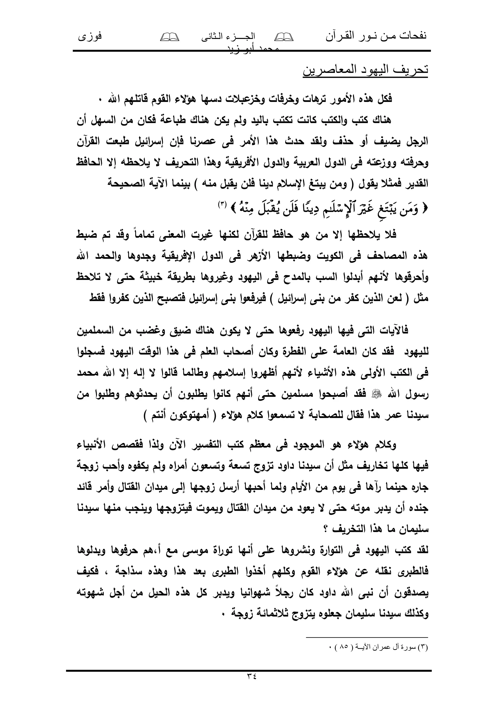 ‫القـرآن‬ ‫نـور‬ ‫مـن‬ ‫نفحات‬‫الـثانى‬ ‫الجــــزء‬‫فوزى‬
‫زيد‬ ‫أبو‬ ‫محمد‬
34
‫المعاصرين‬ ‫اليهود‬ ‫تحريف‬
‫اهلل‬ ‫قاتلهم‬ ‫القوم‬ ‫الء‬‫ؤ‬‫ه‬ ‫دسها‬ ‫مبعل‬‫وخى‬ ‫وخرفال‬ ‫هال‬‫تر‬ ‫األمور‬ ‫هذه‬ ‫فكل‬0
‫أن‬ ‫السهل‬ ‫من‬ ‫فكان‬ ‫طبامة‬ ‫هناك‬ ‫لكن‬ ‫ولم‬ ‫باللد‬ ‫تكتو‬ ‫كانل‬ ‫الكتو‬‫و‬ ‫كتو‬ ‫هناك‬
‫آن‬‫ر‬‫الق‬ ‫طبعل‬ ‫ائلل‬‫ر‬‫إس‬ ‫فإن‬ ‫مالرنا‬ ‫فى‬ ‫األمر‬ ‫هذا‬ ‫حدث‬ ‫ولقد‬ ‫حذف‬ ‫أو‬ ‫لضلف‬ ‫الرجل‬
‫الحافظ‬ ‫إال‬ ‫لعحظه‬ ‫ال‬ ‫التحرلف‬ ‫وهذا‬ ‫األفرلقلة‬ ‫الدول‬‫و‬ ‫العربلة‬ ‫الدول‬ ‫فى‬ ‫مته‬‫ووى‬ ‫وحرفته‬
‫لب‬ ‫ومن‬ ( ‫لقول‬ ‫ع‬ ‫فم‬ ‫القدلر‬‫الالحلحة‬ ‫اآللة‬ ‫بلنما‬ ) ‫منه‬ ‫لقبل‬ ‫فلن‬ ‫دلنا‬ ‫اإلسعم‬ ‫تغ‬
(3)
‫ضبط‬ ‫تم‬ ‫وقد‬ ً‫ا‬‫تمام‬ ‫المعنى‬ ‫لرل‬ ‫لكنها‬ ‫آن‬‫ر‬‫للق‬ ‫حافظ‬ ‫هو‬ ‫من‬ ‫إال‬ ‫لعحظها‬ ‫فع‬
‫اإلفرلقلة‬ ‫الدول‬ ‫فى‬ ‫هر‬‫األى‬ ‫وضبطها‬ ‫الكولل‬ ‫فى‬ ‫المالاحف‬ ‫هذه‬‫اهلل‬ ‫الحمد‬‫و‬ ‫وجدوها‬
‫تعحظ‬ ‫ال‬ ‫حتى‬ ‫ة‬ ‫خبل‬ ‫بطرلقة‬ ‫لروها‬ ‫و‬ ‫اللهود‬ ‫فى‬ ‫بالمدا‬ ‫السو‬ ‫ا‬‫و‬‫أبدل‬ ‫ألنهم‬ ‫أحرقوها‬‫و‬
‫فقط‬ ‫ا‬‫و‬‫ر‬ ‫ك‬ ‫الذلن‬ ‫فتالبح‬ ‫ائلل‬‫ر‬‫إس‬ ‫بنى‬ ‫ا‬‫و‬‫فلرفع‬ ) ‫ائلل‬‫ر‬‫إس‬ ‫بنى‬ ‫من‬ ‫ر‬ ‫ك‬ ‫الذلن‬ ‫لعن‬ ( ‫ل‬ ‫م‬
‫السململن‬ ‫من‬ ‫ضو‬ ‫و‬ ‫ضلق‬ ‫هناك‬ ‫لكون‬ ‫ال‬ ‫حتى‬ ‫رفعوها‬ ‫اللهود‬ ‫فلها‬ ‫التى‬ ‫فاآللال‬
‫لل‬‫ا‬‫و‬‫فسجل‬ ‫اللهود‬ ‫الوقل‬ ‫هذا‬ ‫فى‬ ‫العلم‬ ‫أالحاو‬ ‫وكان‬ ‫ل‬‫طر‬ ‫ال‬ ‫ملى‬ ‫العامة‬ ‫كان‬ ‫فقد‬ ‫لهود‬
‫محمد‬ ‫اهلل‬ ‫إال‬ ‫إله‬ ‫ال‬ ‫ا‬‫و‬‫قال‬ ‫وطالما‬ ‫إسعمهم‬ ‫ا‬‫و‬‫أظهر‬ ‫ألنهم‬ ‫األشلاء‬ ‫هذه‬ ‫األولى‬ ‫الكتو‬ ‫فى‬
‫اهلل‬ ‫رسول‬‫من‬ ‫ا‬‫و‬‫وطلب‬ ‫وهم‬ ‫لحد‬ ‫أن‬ ‫لطلبون‬ ‫ا‬‫و‬‫كان‬ ‫أنهم‬ ‫حتى‬ ‫مسلملن‬ ‫ا‬‫و‬‫أالبح‬ ‫فقد‬
‫للالحا‬ ‫فقال‬ ‫هذا‬ ‫ممر‬ ‫سلدنا‬) ‫أنتم‬ ‫أمهتوكون‬ ( ‫الء‬‫ؤ‬‫ه‬ ‫كعم‬ ‫ا‬‫و‬‫تسمع‬ ‫ال‬ ‫بة‬
‫األنبلاء‬ ‫فقالص‬ ‫ولذا‬ ‫اآلن‬ ‫سلر‬ ‫الت‬ ‫كتو‬ ‫معظم‬ ‫فى‬ ‫الموجود‬ ‫هو‬ ‫الء‬‫ؤ‬‫ه‬ ‫وكعم‬
‫ىوجة‬ ‫أحو‬‫و‬ ‫وه‬ ‫لك‬ ‫ولم‬ ‫اه‬‫ر‬‫أم‬ ‫وتسعون‬ ‫تسعة‬ ‫تىوج‬ ‫داود‬ ‫سلدنا‬ ‫أن‬ ‫ل‬ ‫م‬ ‫تخارلف‬ ‫كلها‬ ‫فلها‬
‫إلى‬ ‫ىوجها‬ ‫أرسل‬ ‫أحبها‬ ‫ولما‬ ‫األلام‬ ‫من‬ ‫لوم‬ ‫فى‬ ‫آها‬‫ر‬ ‫حلنما‬ ‫ه‬‫جار‬‫قائد‬ ‫أمر‬‫و‬ ‫القتال‬ ‫ملدان‬
‫سلدنا‬ ‫منها‬ ‫ولنجو‬ ‫فلتىوجها‬ ‫ولمول‬ ‫القتال‬ ‫ملدان‬ ‫من‬ ‫لعود‬ ‫ال‬ ‫حتى‬ ‫موته‬ ‫لدبر‬ ‫أن‬ ‫جنده‬
‫؟‬ ‫التخرلف‬ ‫هذا‬ ‫ما‬ ‫سللمان‬
‫وبدلوها‬ ‫حرفوها‬ ‫أ،هم‬ ‫مع‬ ‫موسى‬ ‫ال‬‫ر‬‫تو‬ ‫أنها‬ ‫ملى‬ ‫ونشروها‬ ‫ل‬‫ار‬‫و‬‫الت‬ ‫فى‬ ‫اللهود‬ ‫كتو‬ ‫لقد‬
‫ه‬ ‫بعد‬ ‫ى‬‫الطبر‬ ‫ا‬‫و‬‫أخذ‬ ‫وكلهم‬ ‫القوم‬ ‫الء‬‫ؤ‬‫ه‬ ‫من‬ ‫نقله‬ ‫ى‬‫فالطبر‬‫فكلف‬ ، ‫سذاجة‬ ‫وهذه‬ ‫ذا‬
‫شهوته‬ ‫أجل‬ ‫من‬ ‫الحلل‬ ‫هذه‬ ‫كل‬ ‫ولدبر‬ ‫انلا‬‫و‬‫شه‬ ً‫ع‬‫رج‬ ‫كان‬ ‫داود‬ ‫اهلل‬ ‫نبى‬ ‫أن‬ ‫لالدقون‬
‫ىوجة‬ ‫مائة‬ ‫ع‬ ‫لتىوج‬ ‫جعلوه‬ ‫سللمان‬ ‫سلدنا‬ ‫وكذلك‬0
(3( ‫اآليــة‬ ‫عمران‬ ‫آل‬ ‫سورة‬ )85)0
 
