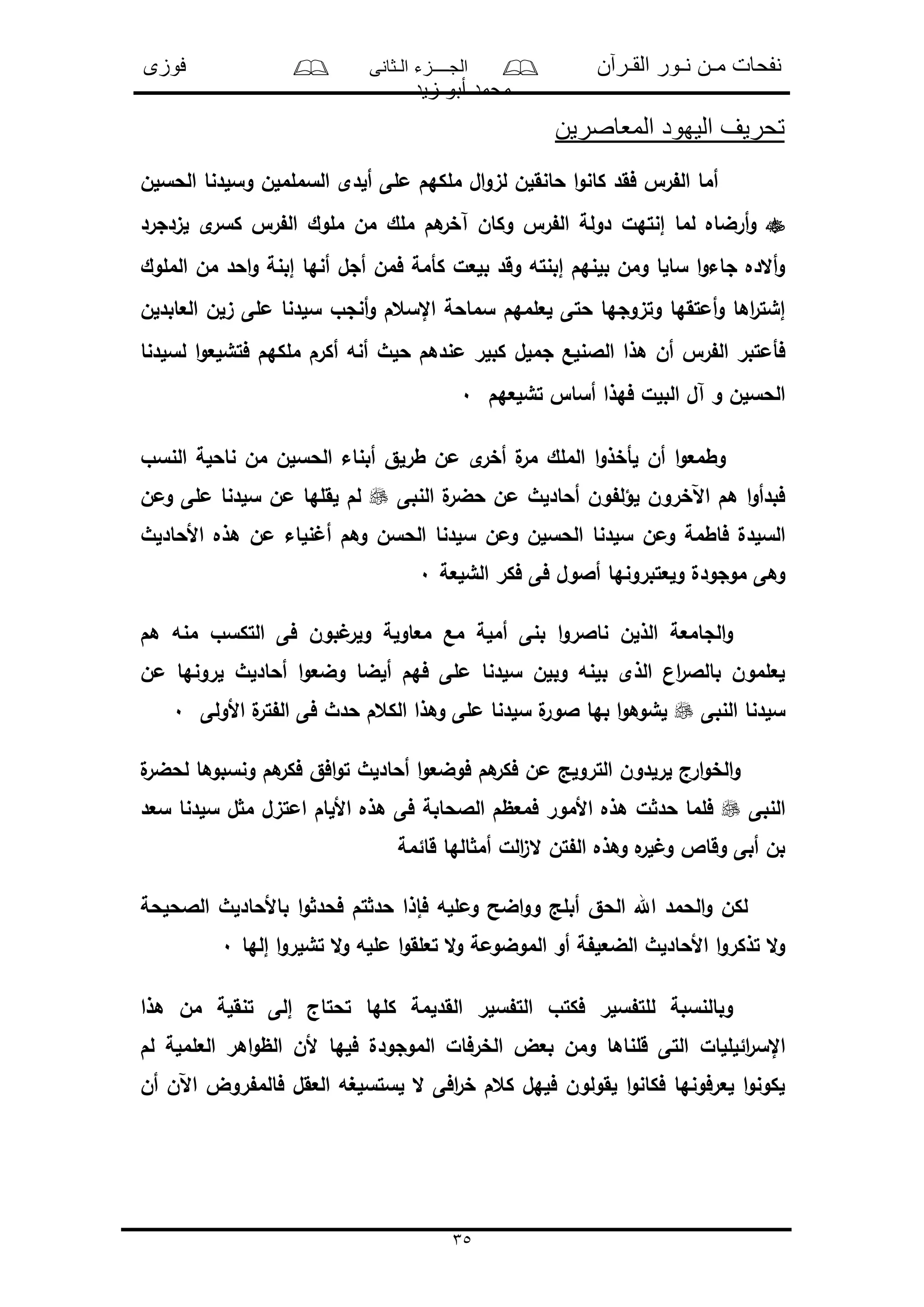 ‫القـرآن‬ ‫نـور‬ ‫مـن‬ ‫نفحات‬‫الـثانى‬ ‫الجــــزء‬‫فوزى‬
‫زيد‬ ‫أبو‬ ‫محمد‬
35
‫المعاصرين‬ ‫اليهود‬ ‫تحريف‬
‫الحسلن‬ ‫وسلدنا‬ ‫السململن‬ ‫ألدى‬ ‫ملى‬ ‫ملكهم‬ ‫ال‬‫و‬‫لى‬ ‫حانقلن‬ ‫ا‬‫و‬‫كان‬ ‫فقد‬ ‫ر‬ ‫ال‬ ‫أما‬
‫أر‬‫و‬‫لىدجرد‬ ‫ى‬‫كسر‬ ‫ر‬ ‫ال‬ ‫ملوك‬ ‫من‬ ‫ملك‬ ‫هم‬‫آخر‬ ‫وكان‬ ‫ر‬ ‫ال‬ ‫دولة‬ ‫إنتهل‬ ‫لما‬ ‫ضاه‬
‫الملوك‬ ‫من‬ ‫احد‬‫و‬ ‫إبنة‬ ‫أنها‬ ‫أجل‬ ‫فمن‬ ‫كأمة‬ ‫بلعل‬ ‫وقد‬ ‫إبنته‬ ‫بلنهم‬ ‫ومن‬ ‫سالا‬ ‫ا‬‫و‬‫جاء‬ ‫أالده‬‫و‬
‫العابدلن‬ ‫ىلن‬ ‫ملى‬ ‫سلدنا‬ ‫أنجو‬‫و‬ ‫اإلسعم‬ ‫سماحة‬ ‫لعلمهم‬ ‫حتى‬ ‫وتىوجها‬ ‫أمتقها‬‫و‬ ‫اها‬‫ر‬‫إشت‬
‫جملل‬ ‫الالنلع‬ ‫هذا‬ ‫أن‬ ‫ر‬ ‫ال‬ ‫فأمتبر‬‫لسلدنا‬ ‫ا‬‫و‬‫فتشلع‬ ‫ملكهم‬ ‫أكرم‬ ‫أنه‬ ‫حلث‬ ‫مندهم‬ ‫كبلر‬
‫تشلعهم‬ ‫أسا‬ ‫فهذا‬ ‫البلل‬ ‫آل‬ ‫و‬ ‫الحسلن‬0
‫النسو‬ ‫ناحلة‬ ‫من‬ ‫الحسلن‬ ‫أبناء‬ ‫طرلق‬ ‫من‬ ‫ى‬‫أخر‬ ‫ل‬‫مر‬ ‫الملك‬ ‫ا‬‫و‬‫لأخذ‬ ‫أن‬ ‫ا‬‫و‬‫وطمع‬
‫النبى‬ ‫ل‬‫حضر‬ ‫من‬ ‫أحادلث‬ ‫ون‬ ‫لؤل‬ ‫اآلخرون‬ ‫هم‬ ‫ا‬‫و‬‫فبدأ‬‫ومن‬ ‫ملى‬ ‫سلدنا‬ ‫من‬ ‫لقلها‬ ‫لم‬
‫سلد‬ ‫ومن‬ ‫فاطمة‬ ‫السلدل‬‫األحادلث‬ ‫هذه‬ ‫من‬ ‫نلاء‬ ‫أ‬ ‫وهم‬ ‫الحسن‬ ‫سلدنا‬ ‫ومن‬ ‫الحسلن‬ ‫نا‬
‫الشلعة‬ ‫فكر‬ ‫فى‬ ‫أالول‬ ‫ولعتبرونها‬ ‫موجودل‬ ‫وهى‬0
‫هم‬ ‫منه‬ ‫التكسو‬ ‫فى‬ ‫بون‬ ‫ولر‬ ‫معاولة‬ ‫مع‬ ‫أملة‬ ‫بنى‬ ‫ا‬‫و‬‫ناالر‬ ‫الذلن‬ ‫الجامعة‬‫و‬
‫من‬ ‫لرونها‬ ‫أحادلث‬ ‫ا‬‫و‬‫وضع‬ ‫ألضا‬ ‫فهم‬ ‫ملى‬ ‫سلدنا‬ ‫وبلن‬ ‫بلنه‬ ‫الذى‬ ‫ان‬‫ر‬‫بالال‬ ‫لعلمون‬
‫النبى‬ ‫سلدنا‬‫األولى‬ ‫ل‬‫تر‬ ‫ال‬ ‫فى‬ ‫حدث‬ ‫الكعم‬ ‫وهذا‬ ‫ملى‬ ‫سلدنا‬ ‫ل‬‫الور‬ ‫بها‬ ‫ا‬‫و‬‫لشوه‬0
‫ل‬‫لحضر‬ ‫ونسبوها‬ ‫هم‬‫فكر‬ ‫افق‬‫و‬‫ت‬ ‫أحادلث‬ ‫ا‬‫و‬‫فوضع‬ ‫هم‬‫فكر‬ ‫من‬ ‫الترولد‬ ‫لرلدون‬ ‫ارج‬‫و‬‫الخ‬‫و‬
‫النبى‬‫سعد‬ ‫سلدنا‬ ‫ل‬ ‫م‬ ‫امتىل‬ ‫األلام‬ ‫هذه‬ ‫فى‬ ‫الالحابة‬ ‫فمعظم‬ ‫األمور‬ ‫هذه‬ ‫ل‬ ‫حد‬ ‫فلما‬
‫الل‬‫ى‬‫ال‬ ‫تن‬ ‫ال‬ ‫وهذه‬ ‫ه‬‫لر‬ ‫و‬ ‫وقاص‬ ‫أبى‬ ‫بن‬‫قائمة‬ ‫الها‬ ‫أم‬
‫الالحلحة‬ ‫باألحادلث‬ ‫ا‬‫و‬ ‫فحد‬ ‫تم‬ ‫حد‬ ‫فإذا‬ ‫وملله‬ ‫اضح‬‫و‬‫و‬ ‫أبلد‬ ‫الحق‬ ‫اهلل‬ ‫الحمد‬‫و‬ ‫لكن‬
‫إلها‬ ‫ا‬‫و‬‫تشلر‬ ‫ال‬‫و‬ ‫ملله‬ ‫ا‬‫و‬‫تعلق‬ ‫ال‬‫و‬ ‫الموضومة‬ ‫أو‬ ‫ة‬ ‫الضعل‬ ‫األحادلث‬ ‫ا‬‫و‬‫تذكر‬ ‫ال‬‫و‬0
‫هذا‬ ‫من‬ ‫تنقلة‬ ‫إلى‬ ‫تحتاج‬ ‫كلها‬ ‫القدلمة‬ ‫سلر‬ ‫الت‬ ‫فكتو‬ ‫سلر‬ ‫للت‬ ‫وبالنسبة‬
‫ائلللال‬‫ر‬‫اإلس‬‫لم‬ ‫العلملة‬ ‫اهر‬‫و‬‫الظ‬ ‫ألن‬ ‫فلها‬ ‫الموجودل‬ ‫الخرفال‬ ‫بعض‬ ‫ومن‬ ‫قلناها‬ ‫التى‬
‫أن‬ ‫اآلن‬ ‫روض‬ ‫فالم‬ ‫العقل‬ ‫لستسلغه‬ ‫ال‬ ‫افى‬‫ر‬‫خ‬ ‫كعم‬ ‫فلهل‬ ‫لقولون‬ ‫ا‬‫و‬‫فكان‬ ‫لعرفونها‬ ‫ا‬‫و‬‫لكون‬
 