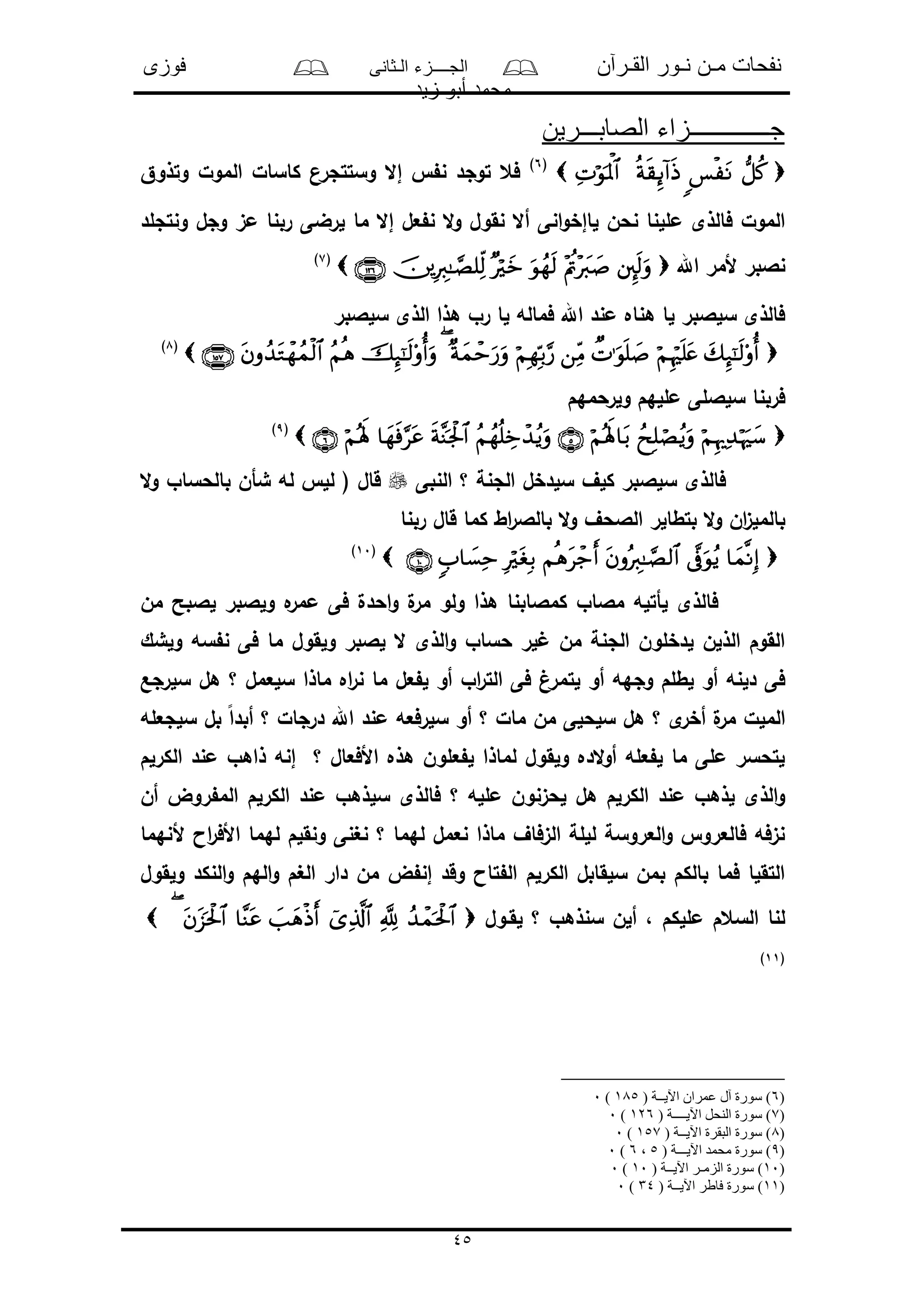 ‫القـرآن‬ ‫نـور‬ ‫مـن‬ ‫نفحات‬‫الـثانى‬ ‫الجــــزء‬‫فوزى‬
‫زيد‬ ‫أبو‬ ‫محمد‬
45
‫الصابـــرين‬ ‫جـــــــــــــزاء‬
 (6)
‫وتذوق‬ ‫المول‬ ‫كاسال‬ ‫وستتجرن‬ ‫إال‬ ‫ن‬ ‫توجد‬ ‫فع‬
‫ما‬ ‫إال‬ ‫عل‬ ‫ن‬ ‫ال‬‫و‬ ‫نقول‬ ‫أال‬ ‫انى‬‫و‬‫لاإخ‬ ‫نحن‬ ‫مللنا‬ ‫فالذى‬ ‫المول‬‫ونتجلد‬ ‫وجل‬ ‫مى‬ ‫ربنا‬ ‫لرضى‬
‫اهلل‬ ‫ألمر‬ ‫نالبر‬(7)
‫سلالبر‬ ‫الذى‬ ‫هذا‬ ‫رو‬ ‫لا‬ ‫فماله‬ ‫اهلل‬ ‫مند‬ ‫هناه‬ ‫لا‬ ‫سلالبر‬ ‫فالذى‬
(8)
‫ولرحمهم‬ ‫مللهم‬ ‫سلاللى‬ ‫فربنا‬
(9)
‫النبى‬ ‫؟‬ ‫الجنة‬ ‫سلدخل‬ ‫كلف‬ ‫سلالبر‬ ‫فالذى‬‫ال‬‫و‬ ‫بالحساو‬ ‫شأن‬ ‫له‬ ‫لل‬ ( ‫قال‬
‫قا‬ ‫كما‬ ‫اط‬‫ر‬‫بالال‬ ‫ال‬‫و‬ ‫الالحف‬ ‫بتطالر‬ ‫ال‬‫و‬ ‫ان‬‫ى‬‫بالمل‬‫ربنا‬ ‫ل‬
(10)
‫من‬ ‫لالبح‬ ‫ولالبر‬ ‫ه‬‫ممر‬ ‫فى‬ ‫احدل‬‫و‬ ‫ل‬‫مر‬ ‫ولو‬ ‫هذا‬ ‫كمالابنا‬ ‫مالاو‬ ‫لأتله‬ ‫فالذى‬
‫ولشك‬ ‫سه‬ ‫ن‬ ‫فى‬ ‫ما‬ ‫ولقول‬ ‫لالبر‬ ‫ال‬ ‫الذى‬‫و‬ ‫حساو‬ ‫لر‬ ‫من‬ ‫الجنة‬ ‫لدخلون‬ ‫الذلن‬ ‫القوم‬
‫لتم‬ ‫أو‬ ‫وجهه‬ ‫لطلم‬ ‫أو‬ ‫دلنه‬ ‫فى‬‫سلرجع‬ ‫هل‬ ‫؟‬ ‫سلعمل‬ ‫ماذا‬ ‫اه‬‫ر‬‫ن‬ ‫ما‬ ‫عل‬ ‫ل‬ ‫أو‬ ‫او‬‫ر‬‫الت‬ ‫فى‬ ‫رغ‬
‫سلجعله‬ ‫بل‬ ً‫ا‬‫أبد‬ ‫؟‬ ‫درجال‬ ‫اهلل‬ ‫مند‬ ‫سلرفعه‬ ‫أو‬ ‫؟‬ ‫مال‬ ‫من‬ ‫سلحلى‬ ‫هل‬ ‫؟‬ ‫ى‬‫أخر‬ ‫ل‬‫مر‬ ‫الملل‬
‫الكرلم‬ ‫مند‬ ‫ذاهو‬ ‫إنه‬ ‫؟‬ ‫األفعال‬ ‫هذه‬ ‫علون‬ ‫ل‬ ‫لماذا‬ ‫ولقول‬ ‫الده‬‫و‬‫أ‬ ‫عله‬ ‫ل‬ ‫ما‬ ‫ملى‬ ‫لتحسر‬
‫سل‬ ‫فالذى‬ ‫؟‬ ‫ملله‬ ‫لحىنون‬ ‫هل‬ ‫الكرلم‬ ‫مند‬ ‫لذهو‬ ‫الذى‬‫و‬‫أن‬ ‫روض‬ ‫الم‬ ‫الكرلم‬ ‫مند‬ ‫ذهو‬
‫ألنهما‬ ‫اا‬‫ر‬‫األف‬ ‫لهما‬ ‫ونقلم‬ ‫نغنى‬ ‫؟‬ ‫لهما‬ ‫نعمل‬ ‫ماذا‬ ‫الىفاف‬ ‫لللة‬ ‫العروسة‬‫و‬ ‫فالعرو‬ ‫نىفه‬
‫ولقول‬ ‫النكد‬‫و‬ ‫الهم‬‫و‬ ‫الغم‬ ‫دار‬ ‫من‬ ‫ض‬ ‫إن‬ ‫وقد‬ ‫تاا‬ ‫ال‬ ‫الكرلم‬ ‫سلقابل‬ ‫بمن‬ ‫بالكم‬ ‫فما‬ ‫التقلا‬
‫لقـول‬ ‫؟‬ ‫سنذهو‬ ‫ألن‬ ، ‫مللكم‬ ‫السعم‬ ‫لنا‬
(11)
(6( ‫اآليــة‬ ‫عمران‬ ‫آل‬ ‫سورة‬ )185)0
(7( ‫اآليــــة‬ ‫النحل‬ ‫سورة‬ )126)0
(8( ‫اآليــة‬ ‫البقرة‬ ‫سورة‬ )157)0
(9( ‫اآليـــة‬ ‫محمد‬ ‫سورة‬ )5،6)0
(10( ‫اآليــة‬ ‫الزمـر‬ ‫سورة‬ )10)0
(11( ‫اآليــة‬ ‫فاطر‬ ‫سورة‬ )34)0
 