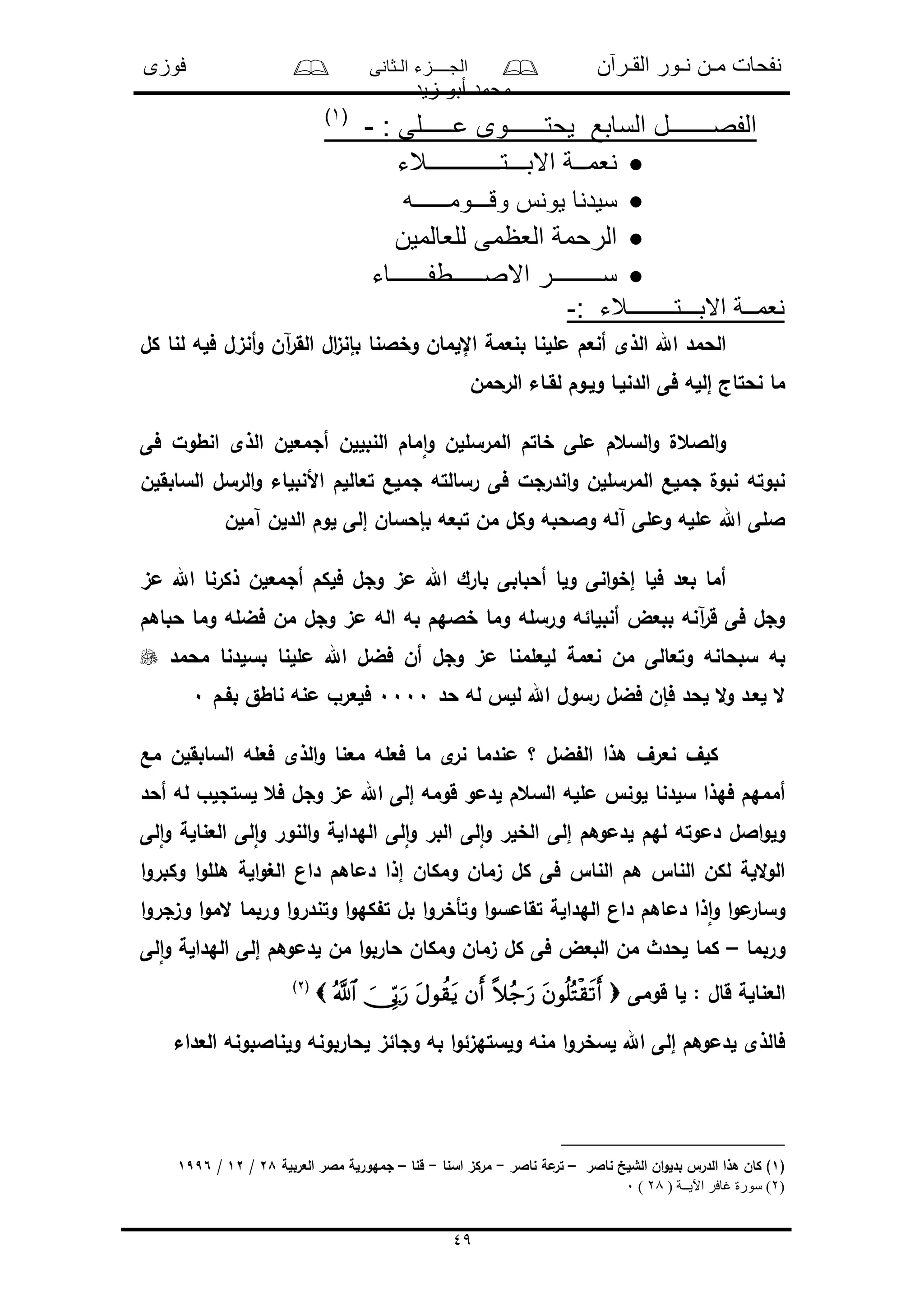 ‫القـرآن‬ ‫نـور‬ ‫مـن‬ ‫نفحات‬‫الـثانى‬ ‫الجــــزء‬‫فوزى‬
‫زيد‬ ‫أبو‬ ‫محمد‬
49
: ‫عـــــلى‬ ‫يحتــــــوى‬ ‫السابع‬ ‫الفصـــــــل‬-(1)
‫االبـــتــــــــــــالء‬ ‫نعمــة‬
‫وقـــومــــــه‬ ‫يونس‬ ‫سيدنا‬
‫للعالمين‬ ‫العظمى‬ ‫الرحمة‬
‫االصـــــطفــــــاء‬ ‫ســــــــر‬
: ‫االبـــتــــــــالء‬ ‫نعمــة‬-
‫الذى‬ ‫اهلل‬ ‫الحمد‬‫كل‬ ‫لنا‬ ‫فله‬ ‫أنىل‬‫و‬ ‫آن‬‫ر‬‫الق‬ ‫ال‬‫ى‬‫بإن‬ ‫وخالنا‬ ‫اإللمان‬ ‫بنعمة‬ ‫مللنا‬ ‫أنعم‬
‫الرحمن‬ ‫لقـاء‬ ‫ولـوم‬ ‫الدنلـا‬ ‫فى‬ ‫إلله‬ ‫نحتاج‬ ‫ما‬
‫المرسلل‬ ‫خاتم‬ ‫ملى‬ ‫السعم‬‫و‬ ‫الالعل‬‫و‬‫ن‬‫النبلل‬ ‫مام‬‫ا‬‫و‬‫ن‬‫فى‬ ‫انطول‬ ‫الذى‬ ‫أجمعلن‬
‫الرسل‬‫و‬ ‫األنبلاء‬ ‫تعاللم‬ ‫جملع‬ ‫رسالته‬ ‫فى‬ ‫اندرجل‬‫و‬ ‫المرسللن‬ ‫جملع‬ ‫نبول‬ ‫نبوته‬‫السابقلن‬
‫آملن‬ ‫الدلن‬ ‫لوم‬ ‫إلى‬ ‫بإحسان‬ ‫تبعه‬ ‫من‬ ‫وكل‬ ‫والحبه‬ ‫آله‬ ‫وملى‬ ‫ملله‬ ‫اهلل‬ ‫اللى‬
‫مى‬ ‫اهلل‬ ‫ذكرنا‬ ‫أجمعلن‬ ‫فلكم‬ ‫وجل‬ ‫مى‬ ‫اهلل‬ ‫بارك‬ ‫أحبابى‬ ‫ولا‬ ‫انى‬‫و‬‫إخ‬ ‫فلا‬ ‫بعد‬ ‫أما‬
‫حباهم‬ ‫وما‬ ‫فضله‬ ‫من‬ ‫وجل‬ ‫مى‬ ‫اله‬ ‫به‬ ‫خالهم‬ ‫وما‬ ‫ورسله‬ ‫أنبلائه‬ ‫ببعض‬ ‫آنه‬‫ر‬‫ق‬ ‫فى‬ ‫وجل‬
‫نعمة‬ ‫من‬ ‫وتعالى‬ ‫سبحانه‬ ‫به‬‫محمد‬ ‫بسلدنا‬ ‫مللنا‬ ‫اهلل‬ ‫فضل‬ ‫أن‬ ‫وجل‬ ‫مى‬ ‫للعلمنا‬
‫لحد‬ ‫ال‬‫و‬ ‫لعـد‬ ‫ال‬‫حد‬ ‫له‬ ‫لل‬ ‫اهلل‬ ‫رسول‬ ‫فضل‬ ‫فإن‬0000‫ـم‬ ‫ب‬ ‫ناطق‬ ‫منه‬ ‫فلعرو‬0
‫مع‬ ‫السابقلن‬ ‫فعله‬ ‫الذى‬‫و‬ ‫معنا‬ ‫فعله‬ ‫ما‬ ‫ى‬‫نر‬ ‫مندما‬ ‫؟‬ ‫ضل‬ ‫ال‬ ‫هذا‬ ‫نعرف‬ ‫كلف‬
‫وج‬ ‫مى‬ ‫اهلل‬ ‫إلى‬ ‫قومه‬ ‫لدمو‬ ‫السعم‬ ‫ملله‬ ‫لون‬ ‫سلدنا‬ ‫فهذا‬ ‫أممهم‬‫أحد‬ ‫له‬ ‫لستجلو‬ ‫فع‬ ‫ل‬
‫لى‬‫ا‬‫و‬ ‫العنالة‬ ‫لى‬‫ا‬‫و‬ ‫النور‬‫و‬ ‫الهدالة‬ ‫لى‬‫ا‬‫و‬ ‫البر‬ ‫لى‬‫ا‬‫و‬ ‫الخلر‬ ‫إلى‬ ‫لدموهم‬ ‫لهم‬ ‫دموته‬ ‫االل‬‫و‬‫ول‬
‫ا‬‫و‬‫وكبر‬ ‫ا‬‫و‬‫هلل‬ ‫الة‬‫و‬‫الغ‬ ‫دان‬ ‫دماهم‬ ‫إذا‬ ‫ومكان‬ ‫ىمان‬ ‫كل‬ ‫فى‬ ‫النا‬ ‫هم‬ ‫النا‬ ‫لكن‬ ‫اللة‬‫و‬‫ال‬
‫المو‬ ‫وربما‬ ‫ا‬‫و‬‫وتندر‬ ‫ا‬‫و‬‫كه‬ ‫ت‬ ‫بل‬ ‫ا‬‫و‬‫وتأخر‬ ‫ا‬‫و‬‫تقامس‬ ‫الهدالة‬ ‫دان‬ ‫دماهم‬ ‫ذا‬‫ا‬‫و‬ ‫ا‬‫و‬‫م‬‫وسار‬‫ا‬‫و‬‫وىجر‬ ‫ا‬
‫وربما‬–‫لى‬‫ا‬‫و‬ ‫الهدالة‬ ‫إلى‬ ‫لدموهم‬ ‫من‬ ‫ا‬‫و‬‫حارب‬ ‫ومكان‬ ‫ىمان‬ ‫كل‬ ‫فى‬ ‫البعض‬ ‫من‬ ‫لحدث‬ ‫كما‬
‫قومى‬ ‫لا‬ : ‫قال‬ ‫العنالة‬(2)
‫العداء‬ ‫ولناالبونه‬ ‫لحاربونه‬ ‫وجائى‬ ‫به‬ ‫ا‬‫و‬‫ولستهىئ‬ ‫منه‬ ‫ا‬‫و‬‫لسخر‬ ‫اهلل‬ ‫إلى‬ ‫لدموهم‬ ‫فالذى‬
(1‫ناالر‬ ‫الشلخ‬ ‫ان‬‫و‬‫بدل‬ ‫الدر‬ ‫هذا‬ ‫كان‬ )–‫ناالر‬ ‫مة‬‫تر‬-‫اسنا‬ ‫مركى‬-‫قنا‬–‫العربلة‬ ‫مالر‬ ‫جمهورلة‬28/12/1996
(2( ‫اآليــة‬ ‫غافر‬ ‫سورة‬ )28)0
 