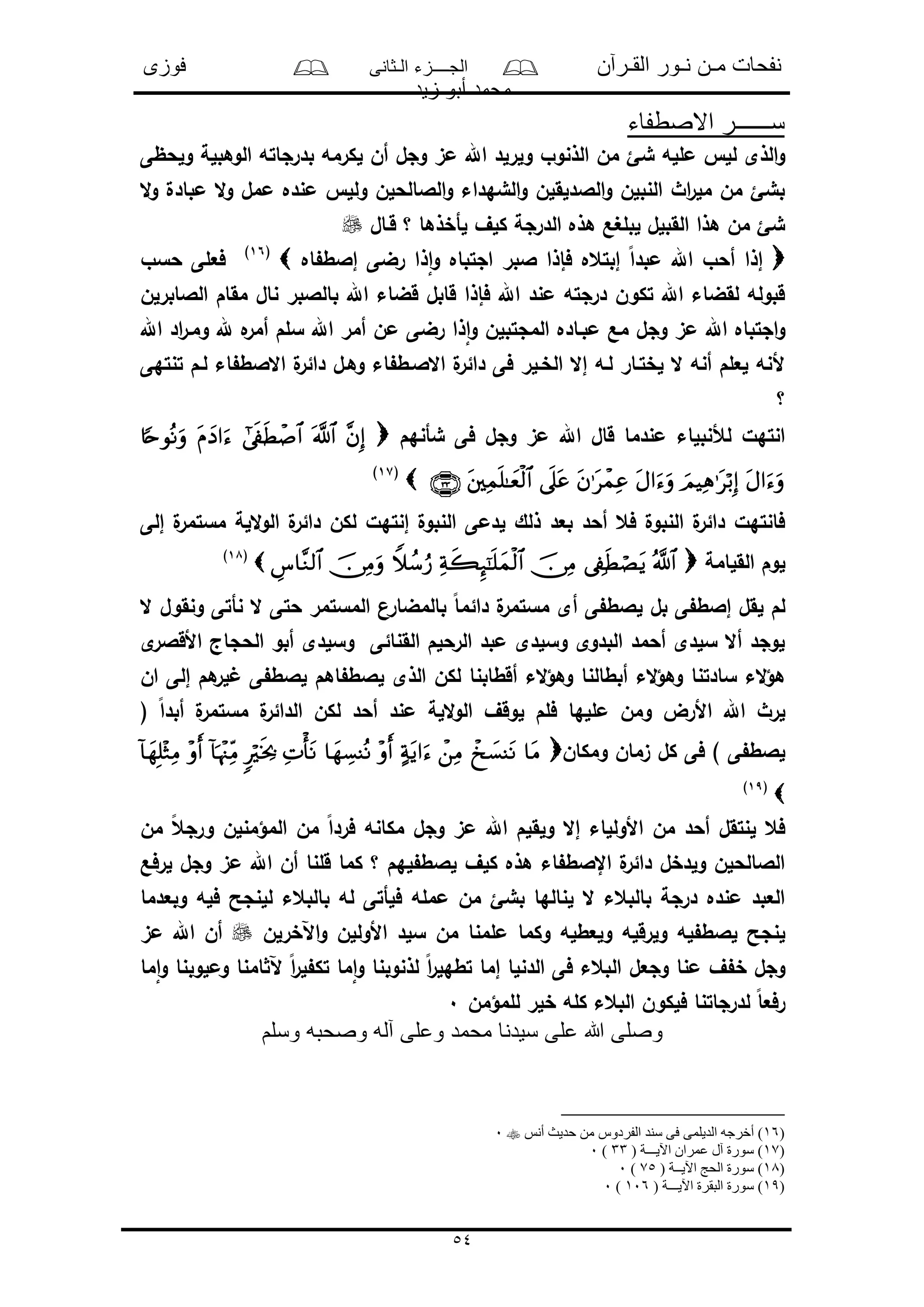 ‫القـرآن‬ ‫نـور‬ ‫مـن‬ ‫نفحات‬‫الـثانى‬ ‫الجــــزء‬‫فوزى‬
‫زيد‬ ‫أبو‬ ‫محمد‬
54
‫االصطفاء‬ ‫ســــــر‬
‫و‬ ‫الذنوو‬ ‫من‬ ‫شئ‬ ‫ملله‬ ‫لل‬ ‫الذى‬‫و‬‫ولحظى‬ ‫الوهبلة‬ ‫بدرجاته‬ ‫لكرمه‬ ‫أن‬ ‫وجل‬ ‫مى‬ ‫اهلل‬ ‫لرلد‬
‫ال‬‫و‬ ‫مبادل‬ ‫ال‬‫و‬ ‫ممل‬ ‫منده‬ ‫ولل‬ ‫الالالحلن‬‫و‬ ‫الشهداء‬‫و‬ ‫الالدلقلن‬‫و‬ ‫النبلن‬ ‫اث‬‫ر‬‫مل‬ ‫من‬ ‫بشئ‬
‫قـال‬ ‫؟‬ ‫لأخذها‬ ‫كلف‬ ‫الدرجة‬ ‫هذه‬ ‫لبلغع‬ ‫القبلل‬ ‫هذا‬ ‫من‬ ‫شئ‬
‫اه‬ ‫إالط‬ ‫رضى‬ ‫ذا‬‫ا‬‫و‬ ‫اجتباه‬ ‫البر‬ ‫فإذا‬ ‫إبتعه‬ ً‫ا‬‫مبد‬ ‫اهلل‬ ‫أحو‬ ‫إذا‬(16)
‫حسو‬ ‫فعلى‬
‫الالابرلن‬ ‫مقام‬ ‫نال‬ ‫بالالبر‬ ‫اهلل‬ ‫قضاء‬ ‫قابل‬ ‫فإذا‬ ‫اهلل‬ ‫مند‬ ‫درجته‬ ‫تكون‬ ‫اهلل‬ ‫لقضاء‬ ‫قبوله‬
‫اهلل‬ ‫اد‬‫ر‬‫ومـ‬ ‫هلل‬ ‫ه‬‫أمر‬ ‫سلم‬ ‫اهلل‬ ‫أمر‬ ‫من‬ ‫رضى‬ ‫ذا‬‫ا‬‫و‬ ‫المجتبلن‬ ‫مبـاده‬ ‫مع‬ ‫وجل‬ ‫مى‬ ‫اهلل‬ ‫اجتباه‬‫و‬
‫تنتهى‬ ‫لـم‬ ‫اء‬ ‫االالط‬ ‫ل‬‫دائر‬ ‫وهـل‬ ‫اء‬ ‫االالـط‬ ‫ل‬‫دائر‬ ‫فى‬ ‫الخـلر‬ ‫إال‬ ‫لـه‬ ‫لختـار‬ ‫ال‬ ‫أنه‬ ‫لعلم‬ ‫ألنه‬
‫؟‬
‫شأنهم‬ ‫فى‬ ‫وجل‬ ‫مى‬ ‫اهلل‬ ‫قال‬ ‫مندما‬ ‫لألنبلاء‬ ‫انتهل‬
(17)
‫إلى‬ ‫ل‬‫مستمر‬ ‫اللة‬‫و‬‫ال‬ ‫ل‬‫دائر‬ ‫لكن‬ ‫إنتهل‬ ‫النبول‬ ‫لدمى‬ ‫ذلك‬ ‫بعد‬ ‫أحد‬ ‫فع‬ ‫النبول‬ ‫ل‬‫دائر‬ ‫فانتهل‬
‫القلامة‬ ‫لوم‬(18)
‫ال‬ ‫ونقول‬ ‫نأتى‬ ‫ال‬ ‫حتى‬ ‫المستمر‬ ‫بالمضارن‬ ً‫ا‬‫دائم‬ ‫ل‬‫مستمر‬ ‫أى‬ ‫ى‬ ‫لالط‬ ‫بل‬ ‫ى‬ ‫إالط‬ ‫لقل‬ ‫لم‬
‫ى‬‫األقالر‬ ‫الحجاج‬ ‫أبو‬ ‫وسلدى‬ ‫القنائى‬ ‫الرحلم‬ ‫مبد‬ ‫وسلدى‬ ‫البدوى‬ ‫أحمد‬ ‫سلدى‬ ‫أال‬ ‫لوجد‬
‫وهؤ‬ ‫أبطالنا‬ ‫الء‬‫ؤ‬‫وه‬ ‫سادتنا‬ ‫الء‬‫ؤ‬‫ه‬‫ان‬ ‫إلى‬ ‫هم‬‫لر‬ ‫ى‬ ‫لالط‬ ‫اهم‬ ‫لالط‬ ‫الذى‬ ‫لكن‬ ‫أقطابنا‬ ‫الء‬
( ً‫ا‬‫أبد‬ ‫ل‬‫مستمر‬ ‫ل‬‫الدائر‬ ‫لكن‬ ‫أحد‬ ‫مند‬ ‫اللة‬‫و‬‫ال‬ ‫لوقف‬ ‫فلم‬ ‫مللها‬ ‫ومن‬ ‫األرض‬ ‫اهلل‬ ‫لرث‬
‫ومكان‬ ‫ىمان‬ ‫كل‬ ‫فى‬ ) ‫ى‬ ‫لالط‬
(19)
‫أحد‬ ‫لنتقل‬ ‫فع‬‫من‬ ً‫ع‬‫ورج‬ ‫المؤمنلن‬ ‫من‬ ً‫ا‬‫فرد‬ ‫مكانه‬ ‫وجل‬ ‫مى‬ ‫اهلل‬ ‫ولقلم‬ ‫إال‬ ‫األوللاء‬ ‫من‬
‫لرفع‬ ‫وجل‬ ‫مى‬ ‫اهلل‬ ‫أن‬ ‫قلنا‬ ‫كما‬ ‫؟‬ ‫لهم‬ ‫لالط‬ ‫كلف‬ ‫هذه‬ ‫اء‬ ‫اإلالط‬ ‫ل‬‫دائر‬ ‫ولدخل‬ ‫الالالحلن‬
‫وبعدما‬ ‫فله‬ ‫للنجح‬ ‫بالبعء‬ ‫له‬ ‫فلأتى‬ ‫ممله‬ ‫من‬ ‫بشئ‬ ‫لنالها‬ ‫ال‬ ‫بالبعء‬ ‫درجة‬ ‫منده‬ ‫العبد‬
‫وكما‬ ‫ولعطله‬ ‫ولرقله‬ ‫له‬ ‫لالط‬ ‫لنجح‬‫اآلخرلن‬‫و‬ ‫األوللن‬ ‫سلد‬ ‫من‬ ‫ملمنا‬‫مى‬ ‫اهلل‬ ‫أن‬
‫ما‬‫ا‬‫و‬ ‫وملوبنا‬ ‫امنا‬ ‫آل‬ ً‫ا‬‫ر‬‫ل‬ ‫تك‬ ‫ما‬‫ا‬‫و‬ ‫لذنوبنا‬ ً‫ا‬‫ر‬‫تطهل‬ ‫إما‬ ‫الدنلا‬ ‫فى‬ ‫البعء‬ ‫وجعل‬ ‫منا‬ ‫ف‬ ‫خ‬ ‫وجل‬
‫للمؤمن‬ ‫خلر‬ ‫كله‬ ‫البعء‬ ‫فلكون‬ ‫لدرجاتنا‬ ً‫ا‬‫رفع‬0
‫وسلم‬ ‫وصحبه‬ ‫آله‬ ‫وعلى‬ ‫محمد‬ ‫سيدنا‬ ‫على‬ ‫هللا‬ ‫وصلى‬
)16‫الديلمى‬ ‫أخرجه‬ )‫أنس‬ ‫حديث‬ ‫من‬ ‫الفردوس‬ ‫سند‬ ‫فى‬0
)17( ‫اآليـــة‬ ‫عمران‬ ‫آل‬ ‫سورة‬ )33)0
)18( ‫اآليــة‬ ‫الحج‬ ‫سورة‬ )75)0
)19( ‫اآليـــة‬ ‫البقرة‬ ‫سورة‬ )106)0
 