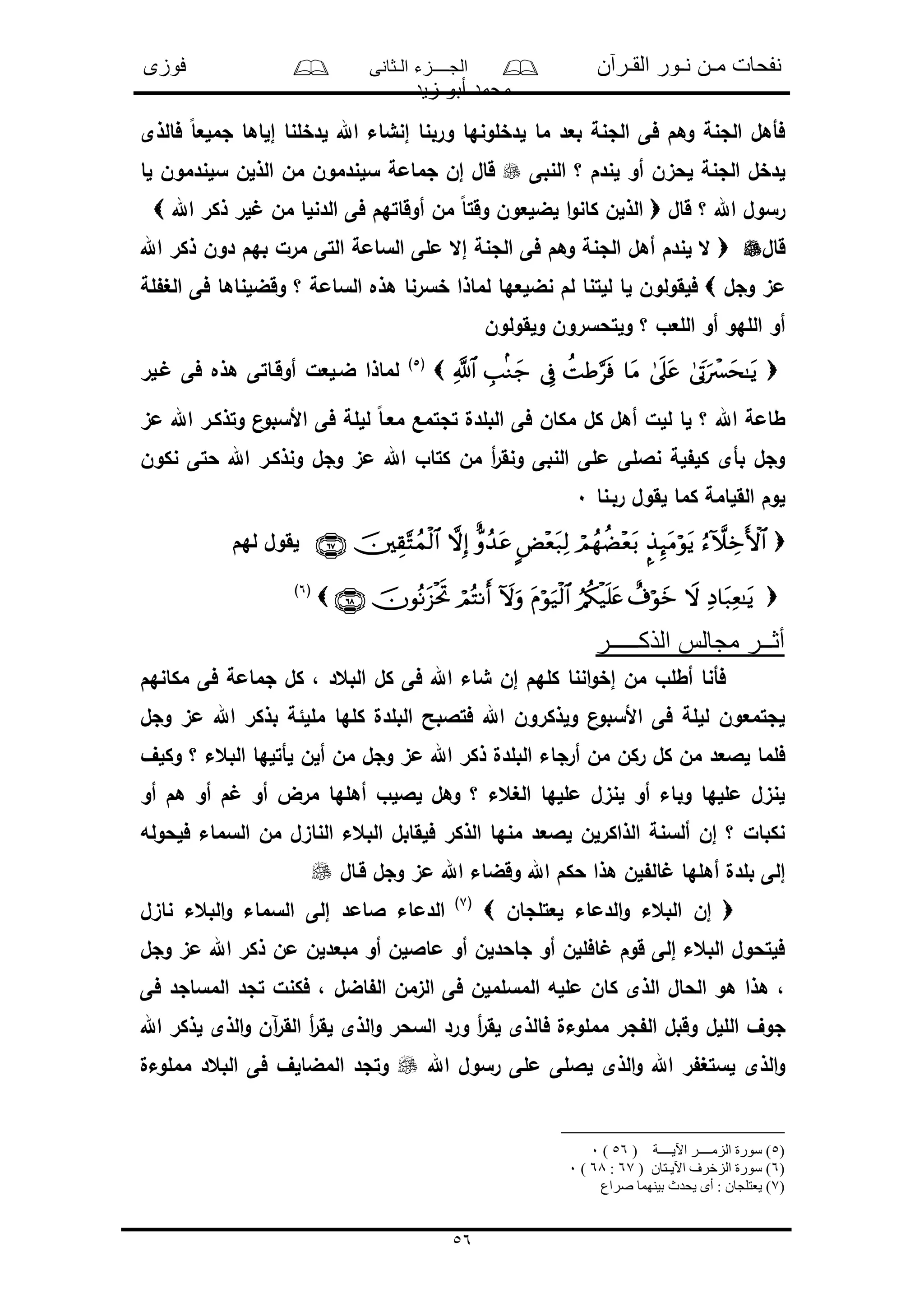 ‫القـرآن‬ ‫نـور‬ ‫مـن‬ ‫نفحات‬‫الـثانى‬ ‫الجــــزء‬‫فوزى‬
‫زيد‬ ‫أبو‬ ‫محمد‬
56
‫إل‬ ‫لدخلنا‬ ‫اهلل‬ ‫إنشاء‬ ‫وربنا‬ ‫لدخلونها‬ ‫ما‬ ‫بعد‬ ‫الجنة‬ ‫فى‬ ‫وهم‬ ‫الجنة‬ ‫فأهل‬‫فالذى‬ ً‫ا‬‫جملع‬ ‫اها‬
‫النبى‬ ‫؟‬ ‫لندم‬ ‫أو‬ ‫لحىن‬ ‫الجنة‬ ‫لدخل‬‫لا‬ ‫سلندمون‬ ‫الذلن‬ ‫من‬ ‫سلندمون‬ ‫جمامة‬ ‫إن‬ ‫قال‬
‫قال‬ ‫؟‬ ‫اهلل‬ ‫رسول‬‫اهلل‬ ‫ذكر‬ ‫لر‬ ‫من‬ ‫الدنلا‬ ‫فى‬ ‫أوقاتهم‬ ‫من‬ ً‫ا‬‫وقت‬ ‫لضلعون‬ ‫ا‬‫و‬‫كان‬ ‫الذلن‬
‫قال‬‫اهلل‬ ‫ذكر‬ ‫دون‬ ‫بهم‬ ‫مرل‬ ‫التى‬ ‫السامة‬ ‫ملى‬ ‫إال‬ ‫الجنة‬ ‫فى‬ ‫وهم‬ ‫الجنة‬ ‫أهل‬ ‫لندم‬ ‫ال‬
‫م‬‫وجل‬ ‫ى‬‫لة‬ ‫الغ‬ ‫فى‬ ‫وقضلناها‬ ‫؟‬ ‫السامة‬ ‫هذه‬ ‫خسرنا‬ ‫لماذا‬ ‫نضلعها‬ ‫لم‬ ‫للتنا‬ ‫لا‬ ‫فلقولون‬
‫ولقولون‬ ‫ولتحسرون‬ ‫؟‬ ‫اللعو‬ ‫أو‬ ‫اللهو‬ ‫أو‬
(5)
‫ـلر‬ ‫فى‬ ‫هذه‬ ‫أوقـاتى‬ ‫ضـلعل‬ ‫لماذا‬
‫معـ‬ ‫تجتمع‬ ‫البلدل‬ ‫فى‬ ‫مكان‬ ‫كل‬ ‫أهل‬ ‫للل‬ ‫لا‬ ‫؟‬ ‫اهلل‬ ‫طامة‬‫مى‬ ‫اهلل‬ ‫وتذكـر‬ ‫ن‬‫األسبو‬ ‫فى‬ ‫لللة‬ ً‫ا‬
‫نكون‬ ‫حتى‬ ‫اهلل‬ ‫ونذكـر‬ ‫وجل‬ ‫مى‬ ‫اهلل‬ ‫كتاو‬ ‫من‬ ‫أ‬‫ر‬‫ونق‬ ‫النبى‬ ‫ملى‬ ‫ناللى‬ ‫لة‬ ‫كل‬ ‫بأى‬ ‫وجل‬
‫ربـنا‬ ‫لقول‬ ‫كما‬ ‫القلامة‬ ‫لوم‬0
‫لهم‬ ‫لقول‬
(6)
‫الذكـــــر‬ ‫مجالس‬ ‫أثــر‬
‫مكانهم‬ ‫فى‬ ‫جمامة‬ ‫كل‬ ، ‫البعد‬ ‫كل‬ ‫فى‬ ‫اهلل‬ ‫شاء‬ ‫إن‬ ‫كلهم‬ ‫اننا‬‫و‬‫إخ‬ ‫من‬ ‫أطلو‬ ‫فأنا‬
‫وجل‬ ‫مى‬ ‫اهلل‬ ‫بذكر‬ ‫مللئة‬ ‫كلها‬ ‫البلدل‬ ‫فتالبح‬ ‫اهلل‬ ‫ولذكرون‬ ‫ن‬‫األسبو‬ ‫فى‬ ‫لللة‬ ‫لجتمعون‬
‫ركن‬ ‫كل‬ ‫من‬ ‫لالعد‬ ‫فلما‬‫وكلف‬ ‫؟‬ ‫البعء‬ ‫لأتلها‬ ‫ألن‬ ‫من‬ ‫وجل‬ ‫مى‬ ‫اهلل‬ ‫ذكر‬ ‫البلدل‬ ‫أرجاء‬ ‫من‬
‫أو‬ ‫هم‬ ‫أو‬ ‫م‬ ‫أو‬ ‫مرض‬ ‫أهلها‬ ‫لاللو‬ ‫وهل‬ ‫؟‬ ‫الغعء‬ ‫مللها‬ ‫لنىل‬ ‫أو‬ ‫وباء‬ ‫مللها‬ ‫لنىل‬
‫فلحوله‬ ‫السماء‬ ‫من‬ ‫الناىل‬ ‫البعء‬ ‫فلقابل‬ ‫الذكر‬ ‫منها‬ ‫لالعد‬ ‫الذاكرلن‬ ‫ألسنة‬ ‫إن‬ ‫؟‬ ‫نكبال‬
‫اهلل‬ ‫وقضاء‬ ‫اهلل‬ ‫حكم‬ ‫هذا‬ ‫لن‬ ‫ال‬ ‫أهلها‬ ‫بلدل‬ ‫إلى‬‫قـال‬ ‫وجل‬ ‫مى‬
‫لعتلجان‬ ‫الدماء‬‫و‬ ‫البعء‬ ‫إن‬(7)
‫ناىل‬ ‫البعء‬‫و‬ ‫السماء‬ ‫إلى‬ ‫الامد‬ ‫الدماء‬
‫وجل‬ ‫مى‬ ‫اهلل‬ ‫ذكر‬ ‫من‬ ‫مبعدلن‬ ‫أو‬ ‫مااللن‬ ‫أو‬ ‫جاحدلن‬ ‫أو‬ ‫افللن‬ ‫قوم‬ ‫إلى‬ ‫البعء‬ ‫فلتحول‬
، ‫اضل‬ ‫ال‬ ‫الىمن‬ ‫فى‬ ‫المسلملن‬ ‫ملله‬ ‫كان‬ ‫الذى‬ ‫الحال‬ ‫هو‬ ‫هذا‬ ،‫فى‬ ‫المساجد‬ ‫تجد‬ ‫فكنل‬
‫الللل‬ ‫جوف‬‫اهلل‬ ‫لذكر‬ ‫الذى‬‫و‬ ‫آن‬‫ر‬‫الق‬ ‫أ‬‫ر‬‫لق‬ ‫الذى‬‫و‬ ‫السحر‬ ‫ورد‬ ‫أ‬‫ر‬‫لق‬ ‫فالذى‬ ‫مملوءل‬ ‫جر‬ ‫ال‬ ‫وقبل‬
‫اهلل‬ ‫رسول‬ ‫ملى‬ ‫لاللى‬ ‫الذى‬‫و‬ ‫اهلل‬ ‫ر‬ ‫لستغ‬ ‫الذى‬‫و‬‫مملوءل‬ ‫البعد‬ ‫فى‬ ‫المضالف‬ ‫وتجد‬
)5( ‫اآليــــة‬ ‫الزمــــر‬ ‫سورة‬ )56)0
)6( ‫اآليـتان‬ ‫الزخرف‬ ‫سورة‬ )67:68)0
(7‫صراع‬ ‫بينهما‬ ‫يحدث‬ ‫أى‬ : ‫يعتلجان‬ )
 