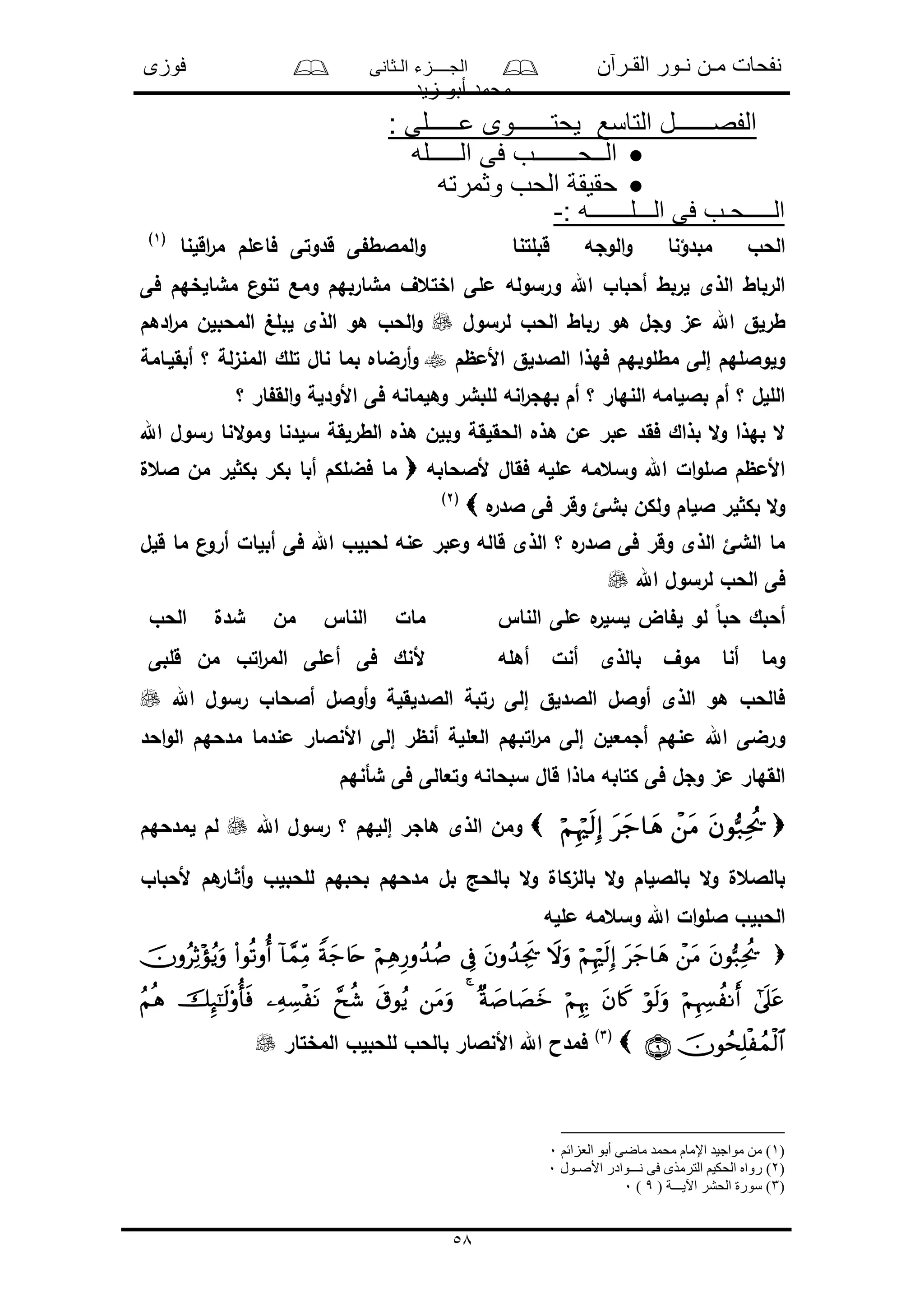 ‫القـرآن‬ ‫نـور‬ ‫مـن‬ ‫نفحات‬‫الـثانى‬ ‫الجــــزء‬‫فوزى‬
‫زيد‬ ‫أبو‬ ‫محمد‬
58
: ‫عـــــلى‬ ‫يحتــــــوى‬ ‫التاسع‬ ‫الفصــــــل‬
‫الـــــله‬ ‫فى‬ ‫الــحـــــــب‬
‫وثمرته‬ ‫الحب‬ ‫حقيقة‬
: ‫الـــلـــــــه‬ ‫فى‬ ‫الـــــحـب‬-
‫قبلتنا‬ ‫الوجه‬‫و‬ ‫مبدؤنا‬ ‫الحو‬‫اقلنا‬‫ر‬‫م‬ ‫فاملم‬ ‫قدوتى‬ ‫ى‬ ‫المالط‬‫و‬(1)
‫ن‬‫تنو‬ ‫ومع‬ ‫مشاربهم‬ ‫اختعف‬ ‫ملى‬ ‫ورسوله‬ ‫اهلل‬ ‫أحباو‬ ‫لربط‬ ‫الذى‬ ‫الرباط‬‫فى‬ ‫مشالخهم‬
‫لرسول‬ ‫الحو‬ ‫رباط‬ ‫هو‬ ‫وجل‬ ‫مى‬ ‫اهلل‬ ‫طرلق‬‫ادهم‬‫ر‬‫م‬ ‫المحبلن‬ ‫لبلغ‬ ‫الذى‬ ‫هو‬ ‫الحو‬‫و‬
‫األمظم‬ ‫الالدلق‬ ‫فهذا‬ ‫مطلوبهم‬ ‫إلى‬ ‫ولواللهم‬‫أبقلـامة‬ ‫؟‬ ‫المنىلة‬ ‫تلك‬ ‫نال‬ ‫بما‬ ‫أرضاه‬‫و‬
‫؟‬ ‫ار‬ ‫الق‬‫و‬ ‫األودلة‬ ‫فى‬ ‫وهلمانه‬ ‫للبشر‬ ‫انه‬‫ر‬‫بهج‬ ‫أم‬ ‫؟‬ ‫النهار‬ ‫باللامه‬ ‫أم‬ ‫؟‬ ‫الللل‬
‫فق‬ ‫بذاك‬ ‫ال‬‫و‬ ‫بهذا‬ ‫ال‬‫اهلل‬ ‫رسول‬ ‫النا‬‫و‬‫وم‬ ‫سلدنا‬ ‫الطرلقة‬ ‫هذه‬ ‫وبلن‬ ‫الحقلقة‬ ‫هذه‬ ‫من‬ ‫مبر‬ ‫د‬
‫ألالحابه‬ ‫فقال‬ ‫ملله‬ ‫وسعمه‬ ‫اهلل‬ ‫ال‬‫و‬‫الل‬ ‫األمظم‬‫العل‬ ‫من‬ ‫لر‬ ‫بك‬ ‫بكر‬ ‫أبا‬ ‫فضلكم‬ ‫ما‬
‫ه‬‫الدر‬ ‫فى‬ ‫وقر‬ ‫بشئ‬ ‫ولكن‬ ‫اللام‬ ‫لر‬ ‫بك‬ ‫ال‬‫و‬(2)
‫ما‬ ‫ن‬‫أرو‬ ‫أبلال‬ ‫فى‬ ‫اهلل‬ ‫لحبلو‬ ‫منه‬ ‫ومبر‬ ‫قاله‬ ‫الذى‬ ‫؟‬ ‫ه‬‫الدر‬ ‫فى‬ ‫وقر‬ ‫الذى‬ ‫الشئ‬ ‫ما‬‫قلل‬
‫اهلل‬ ‫لرسول‬ ‫الحو‬ ‫فى‬
‫النا‬ ‫ملى‬ ‫ه‬‫لسلر‬ ‫اض‬ ‫ل‬ ‫لو‬ ً‫ا‬‫حب‬ ‫أحبك‬‫الحو‬ ‫شدل‬ ‫من‬ ‫النا‬ ‫مال‬
‫أهله‬ ‫أنل‬ ‫بالذى‬ ‫موف‬ ‫أنا‬ ‫وما‬‫قلبى‬ ‫من‬ ‫اتو‬‫ر‬‫الم‬ ‫أملى‬ ‫فى‬ ‫ألنك‬
‫اهلل‬ ‫رسول‬ ‫أالحاو‬ ‫أوالل‬‫و‬ ‫الالدلقلة‬ ‫رتبة‬ ‫إلى‬ ‫الالدلق‬ ‫أوالل‬ ‫الذى‬ ‫هو‬ ‫فالحو‬
‫العل‬ ‫اتبهم‬‫ر‬‫م‬ ‫إلى‬ ‫أجمعلن‬ ‫منهم‬ ‫اهلل‬ ‫ورضى‬‫احد‬‫و‬‫ال‬ ‫مدحهم‬ ‫مندما‬ ‫األنالار‬ ‫إلى‬ ‫أنظر‬ ‫لة‬
‫شأنهم‬ ‫فى‬ ‫وتعالى‬ ‫سبحانه‬ ‫قال‬ ‫ماذا‬ ‫كتابه‬ ‫فى‬ ‫وجل‬ ‫مى‬ ‫القهار‬
‫اهلل‬ ‫رسول‬ ‫؟‬ ‫إللهم‬ ‫هاجر‬ ‫الذى‬ ‫ومن‬‫لمدحهم‬ ‫لم‬
‫ألحبا‬ ‫هم‬‫ـار‬ ‫أ‬‫و‬ ‫للحبلو‬ ‫بحبهم‬ ‫مدحهم‬ ‫بل‬ ‫بالحد‬ ‫ال‬‫و‬ ‫بالىكال‬ ‫ال‬‫و‬ ‫بالاللام‬ ‫ال‬‫و‬ ‫بالالعل‬‫و‬
‫ملله‬ ‫وسعمه‬ ‫اهلل‬ ‫ال‬‫و‬‫الل‬ ‫الحبلو‬


(3)
‫المختار‬ ‫للحبلو‬ ‫بالحو‬ ‫األنالار‬ ‫اهلل‬ ‫فمدا‬
)1‫العزائم‬ ‫أبو‬ ‫ماضى‬ ‫محمد‬ ‫اإلمام‬ ‫مواجيد‬ ‫من‬ )0
)2‫رو‬ )‫األصـول‬ ‫نـــوادر‬ ‫فى‬ ‫الترمذى‬ ‫الحكيم‬ ‫اه‬0
)3( ‫اآليـــة‬ ‫الحشر‬ ‫سورة‬ )9)0
 