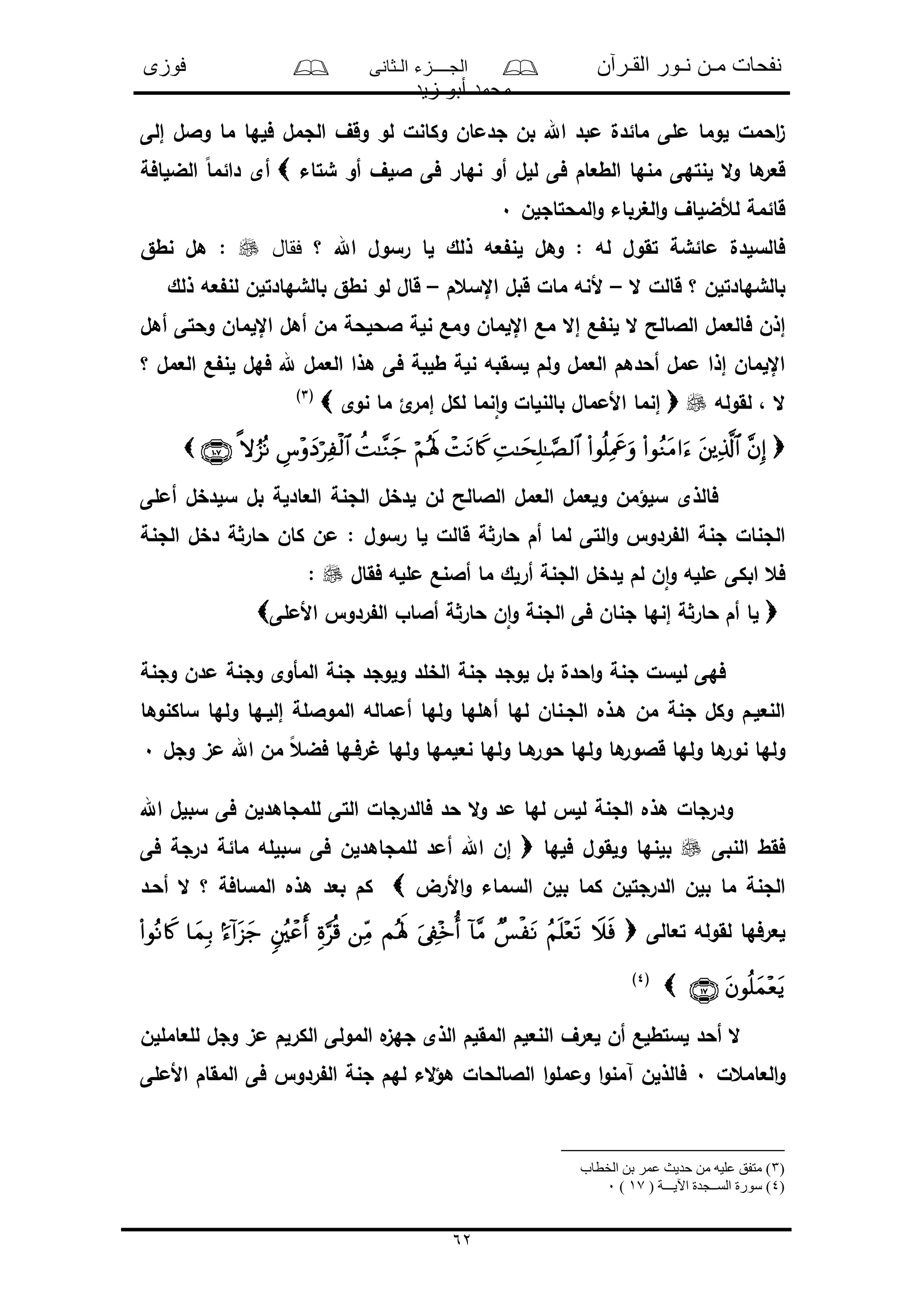 ‫القـرآن‬ ‫نـور‬ ‫مـن‬ ‫نفحات‬‫الـثانى‬ ‫الجــــزء‬‫فوزى‬
‫زيد‬ ‫أبو‬ ‫محمد‬
62
‫إلى‬ ‫والل‬ ‫ما‬ ‫فلها‬ ‫الجمل‬ ‫وقف‬ ‫لو‬ ‫وكانل‬ ‫جدمان‬ ‫بن‬ ‫اهلل‬ ‫مبد‬ ‫مائدل‬ ‫ملى‬ ‫لوما‬ ‫احمل‬‫ى‬
‫للل‬ ‫فى‬ ‫الطعام‬ ‫منها‬ ‫لنتهى‬ ‫ال‬‫و‬ ‫ها‬‫قعر‬‫شتاء‬ ‫أو‬ ‫اللف‬ ‫فى‬ ‫نهار‬ ‫أو‬‫الضلافة‬ ً‫ا‬‫دائم‬ ‫أى‬
‫المحتاجلن‬‫و‬ ‫الغرباء‬‫و‬ ‫لألضلاف‬ ‫قائمة‬0
‫اهلل‬ ‫رسول‬ ‫لا‬ ‫ذلك‬ ‫عه‬ ‫لن‬ ‫وهل‬ : ‫له‬ ‫تقول‬ ‫مائشة‬ ‫فالسلدل‬‫فقال‬ ‫؟‬‫نطق‬ ‫هل‬ :
‫ال‬ ‫قالل‬ ‫؟‬ ‫بالشهادتلن‬–‫اإلسعم‬ ‫قبل‬ ‫مال‬ ‫ألنه‬–‫ذلك‬ ‫عه‬ ‫لن‬ ‫بالشهادتلن‬ ‫نطق‬ ‫لو‬ ‫قال‬
‫إال‬ ‫ع‬ ‫لن‬ ‫ال‬ ‫الالالح‬ ‫فالعمل‬ ‫إذن‬‫أهل‬ ‫وحتى‬ ‫اإللمان‬ ‫أهل‬ ‫من‬ ‫الحلحة‬ ‫نلة‬ ‫ومع‬ ‫اإللمان‬ ‫مع‬
‫؟‬ ‫العمل‬ ‫ع‬ ‫لن‬ ‫فهل‬ ‫هلل‬ ‫العمل‬ ‫هذا‬ ‫فى‬ ‫طلبة‬ ‫نلة‬ ‫لسقبه‬ ‫ولم‬ ‫العمل‬ ‫أحدهم‬ ‫ممل‬ ‫إذا‬ ‫اإللمان‬
‫لقوله‬ ، ‫ال‬‫نوى‬ ‫ما‬ ‫ئ‬‫إمر‬ ‫لكل‬ ‫نما‬‫ا‬‫و‬ ‫بالنلال‬ ‫األممال‬ ‫إنما‬(3)

‫أملى‬ ‫سلدخل‬ ‫بل‬ ‫العادلة‬ ‫الجنة‬ ‫لدخل‬ ‫لن‬ ‫الالالح‬ ‫العمل‬ ‫ولعمل‬ ‫سلؤمن‬ ‫فالذى‬
‫رسول‬ ‫لا‬ ‫قالل‬ ‫ة‬‫حار‬ ‫أم‬ ‫لما‬ ‫التى‬‫و‬ ‫ردو‬ ‫ال‬ ‫جنة‬ ‫الجنال‬‫الجنة‬ ‫دخل‬ ‫ة‬‫حار‬ ‫كان‬ ‫من‬ :
‫فقال‬ ‫ملله‬ ‫أالنع‬ ‫ما‬ ‫أرلك‬ ‫الجنة‬ ‫لدخل‬ ‫لم‬ ‫ن‬‫ا‬‫و‬ ‫ملله‬ ‫ابكى‬ ‫فع‬:
‫األملى‬ ‫ردو‬ ‫ال‬ ‫أالاو‬ ‫ة‬‫حار‬ ‫ن‬‫ا‬‫و‬ ‫الجنة‬ ‫فى‬ ‫جنان‬ ‫إنها‬ ‫ة‬‫حار‬ ‫أم‬ ‫لا‬
‫وجنة‬ ‫مدن‬ ‫وجنة‬ ‫المأوى‬ ‫جنة‬ ‫ولوجد‬ ‫الخلد‬ ‫جنة‬ ‫لوجد‬ ‫بل‬ ‫احدل‬‫و‬ ‫جنة‬ ‫للسل‬ ‫فهى‬
‫ساكنوها‬ ‫ولها‬ ‫إللـها‬ ‫المواللة‬ ‫أمماله‬ ‫ولها‬ ‫أهلها‬ ‫لها‬ ‫الجـنان‬ ‫هـذه‬ ‫من‬ ‫جنة‬ ‫وكل‬ ‫النعلـم‬
‫ول‬ ‫ها‬‫قالور‬ ‫ولها‬ ‫ها‬‫نور‬ ‫ولها‬‫وجل‬ ‫مى‬ ‫اهلل‬ ‫من‬ ً‫ع‬‫فض‬ ‫رفـها‬ ‫ولها‬ ‫نعلمها‬ ‫ولها‬ ‫هـا‬‫حور‬ ‫ها‬0
‫اهلل‬ ‫سبلل‬ ‫فى‬ ‫للمجاهدلن‬ ‫التى‬ ‫فالدرجال‬ ‫حد‬ ‫ال‬‫و‬ ‫مد‬ ‫لها‬ ‫لل‬ ‫الجنة‬ ‫هذه‬ ‫ودرجال‬
‫النبى‬ ‫فقط‬‫فلها‬ ‫ولقول‬ ‫بلنها‬‫فى‬ ‫درجة‬ ‫مائة‬ ‫سبلله‬ ‫فى‬ ‫للمجاهدلن‬ ‫أمد‬ ‫اهلل‬ ‫إن‬
‫األرض‬‫و‬ ‫السماء‬ ‫بلن‬ ‫كما‬ ‫الدرجتلن‬ ‫بلن‬ ‫ما‬ ‫الجنة‬‫أحـد‬ ‫ال‬ ‫؟‬ ‫المسافة‬ ‫هذه‬ ‫بعد‬ ‫كم‬
‫تعالى‬ ‫لقوله‬ ‫لعرفها‬
(4)
‫للعامللن‬ ‫وجل‬ ‫مى‬ ‫الكرلم‬ ‫المولى‬ ‫ه‬‫جهى‬ ‫الذى‬ ‫المقلم‬ ‫النعلم‬ ‫لعرف‬ ‫أن‬ ‫لستطلع‬ ‫أحد‬ ‫ال‬
‫العامع‬‫و‬‫ل‬0‫األملى‬ ‫المقام‬ ‫فى‬ ‫ردو‬ ‫ال‬ ‫جنة‬ ‫لهم‬ ‫الء‬‫ؤ‬‫ه‬ ‫الالالحال‬ ‫ا‬‫و‬‫وممل‬ ‫ا‬‫و‬‫آمن‬ ‫فالذلن‬
)3‫الخطاب‬ ‫بن‬ ‫عمر‬ ‫حديث‬ ‫من‬ ‫عليه‬ ‫متفق‬ )
)4( ‫اآليـــة‬ ‫الســجدة‬ ‫سورة‬ )17)0
 