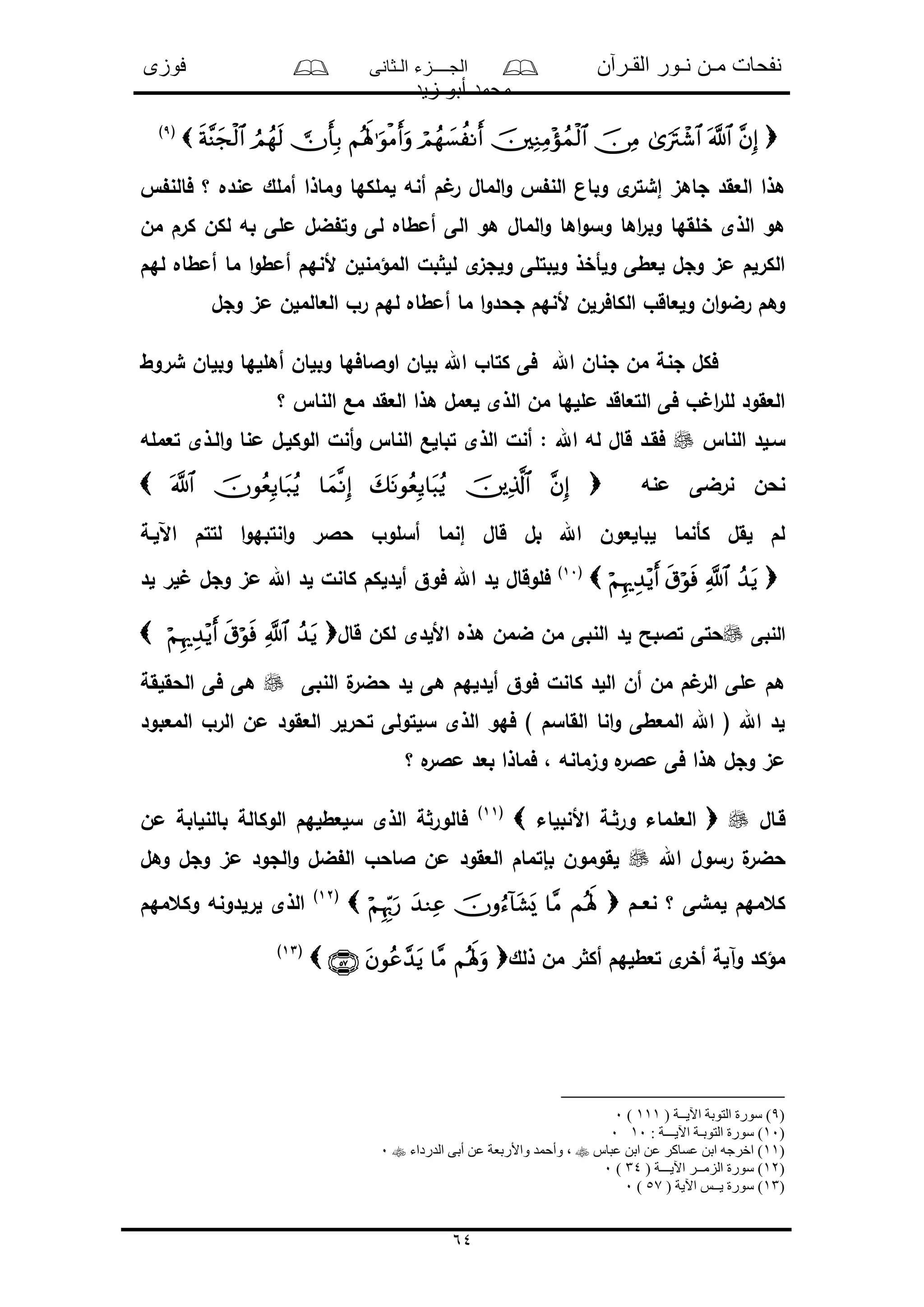 ‫القـرآن‬ ‫نـور‬ ‫مـن‬ ‫نفحات‬‫الـثانى‬ ‫الجــــزء‬‫فوزى‬
‫زيد‬ ‫أبو‬ ‫محمد‬
64
(9)
‫أن‬ ‫م‬ ‫ر‬ ‫المال‬‫و‬ ‫الن‬ ‫وبان‬ ‫ى‬‫إشتر‬ ‫جاهى‬ ‫العقد‬ ‫هذا‬‫فالن‬ ‫؟‬ ‫منده‬ ‫أملك‬ ‫وماذا‬ ‫لملكها‬ ‫ه‬
‫من‬ ‫كرم‬ ‫لكن‬ ‫به‬ ‫ملى‬ ‫ضل‬ ‫وت‬ ‫لى‬ ‫أمطاه‬ ‫الى‬ ‫هو‬ ‫المال‬‫و‬ ‫اها‬‫و‬‫وس‬ ‫اها‬‫ر‬‫وب‬ ‫خلقها‬ ‫الذى‬ ‫هو‬
‫لهم‬ ‫أمطاه‬ ‫ما‬ ‫ا‬‫و‬‫أمط‬ ‫ألنهم‬ ‫المؤمنلن‬ ‫بل‬ ‫لل‬ ‫ى‬‫ولجى‬ ‫ولبتلى‬ ‫ولأخذ‬ ‫لعطى‬ ‫وجل‬ ‫مى‬ ‫الكرلم‬
‫وجل‬ ‫مى‬ ‫العالملن‬ ‫رو‬ ‫لهم‬ ‫أمطاه‬ ‫ما‬ ‫ا‬‫و‬‫جحد‬ ‫ألنهم‬ ‫الكافرلن‬ ‫ولعاقو‬ ‫ان‬‫و‬‫رض‬ ‫وهم‬
‫شروط‬ ‫وبلان‬ ‫أهللها‬ ‫وبلان‬ ‫اوالافها‬ ‫بلان‬ ‫اهلل‬ ‫كتاو‬ ‫فى‬ ‫اهلل‬ ‫جنان‬ ‫من‬ ‫جنة‬ ‫فكل‬
‫؟‬ ‫النا‬ ‫مع‬ ‫العقد‬ ‫هذا‬ ‫لعمل‬ ‫الذى‬ ‫من‬ ‫مللها‬ ‫التعاقد‬ ‫فى‬ ‫و‬ ‫ا‬‫ر‬‫لل‬ ‫العقود‬
‫النا‬ ‫سـلد‬‫تعمله‬ ‫الـذى‬‫و‬ ‫منا‬ ‫الوكلـل‬ ‫أنل‬‫و‬ ‫النا‬ ‫تبالع‬ ‫الذى‬ ‫أنل‬ : ‫اهلل‬ ‫له‬ ‫قال‬ ‫فقـد‬
‫منه‬ ‫نرضى‬ ‫نحن‬
‫اآللـة‬ ‫لتتم‬ ‫ا‬‫و‬‫انتبه‬‫و‬ ‫حالر‬ ‫أسلوو‬ ‫إنما‬ ‫قال‬ ‫بل‬ ‫اهلل‬ ‫لبالعون‬ ‫كأنما‬ ‫لقل‬ ‫لم‬
(10)
‫لد‬ ‫لر‬ ‫وجل‬ ‫مى‬ ‫اهلل‬ ‫لد‬ ‫كانل‬ ‫ألدلكم‬ ‫فوق‬ ‫اهلل‬ ‫لد‬ ‫فلوقال‬
‫النبى‬‫األلدى‬ ‫هذه‬ ‫ضمن‬ ‫من‬ ‫النبى‬ ‫لد‬ ‫تالبح‬ ‫حتى‬‫قال‬ ‫لكن‬
‫النبى‬ ‫ل‬‫حضر‬ ‫لد‬ ‫هى‬ ‫ألدلهم‬ ‫فوق‬ ‫كانل‬ ‫اللد‬ ‫أن‬ ‫من‬ ‫م‬ ‫الر‬ ‫ملى‬ ‫هم‬‫الحقلقة‬ ‫فى‬ ‫هى‬
‫المعبود‬ ‫الرو‬ ‫من‬ ‫العقود‬ ‫تحرلر‬ ‫سلتولى‬ ‫الذى‬ ‫فهو‬ ) ‫القاسم‬ ‫انا‬‫و‬ ‫المعطى‬ ‫اهلل‬ ( ‫اهلل‬ ‫لد‬
‫؟‬ ‫ه‬‫مالر‬ ‫بعد‬ ‫فماذا‬ ، ‫وىمانه‬ ‫ه‬‫مالر‬ ‫فى‬ ‫هذا‬ ‫وجل‬ ‫مى‬
‫قـال‬‫العل‬‫األنبلاء‬ ‫ـة‬‫ور‬ ‫ماء‬(11)
‫من‬ ‫بالنلابة‬ ‫الوكالة‬ ‫سلعطلهم‬ ‫الذى‬ ‫ة‬‫فالور‬
‫اهلل‬ ‫رسول‬ ‫ل‬‫حضر‬‫وهل‬ ‫وجل‬ ‫مى‬ ‫الجود‬‫و‬ ‫ضل‬ ‫ال‬ ‫الاحو‬ ‫من‬ ‫العقود‬ ‫بإتمام‬ ‫لقومون‬
‫نعــم‬ ‫؟‬ ‫لمشى‬ ‫كعمهم‬(12)
‫وكعمهم‬ ‫لرلدونه‬ ‫الذى‬
‫ذ‬ ‫من‬ ‫ر‬ ‫أك‬ ‫تعطلهم‬ ‫ى‬‫أخر‬ ‫وآلة‬ ‫مؤكد‬‫لك‬(13)
(9( ‫اآليــة‬ ‫التوبة‬ ‫سورة‬ )111)0
)10: ‫اآليـــة‬ ‫التوبـة‬ ‫سورة‬ )100
)11‫عباس‬ ‫ابن‬ ‫عن‬ ‫عساكر‬ ‫ابن‬ ‫اخرجه‬ )‫الدرداء‬ ‫أبى‬ ‫عن‬ ‫واألربعة‬ ‫وأحمد‬ ،0
)12( ‫اآليـــة‬ ‫الزمــر‬ ‫سورة‬ )34)0
)13( ‫اآلية‬ ‫يــس‬ ‫سورة‬ )57)0
 