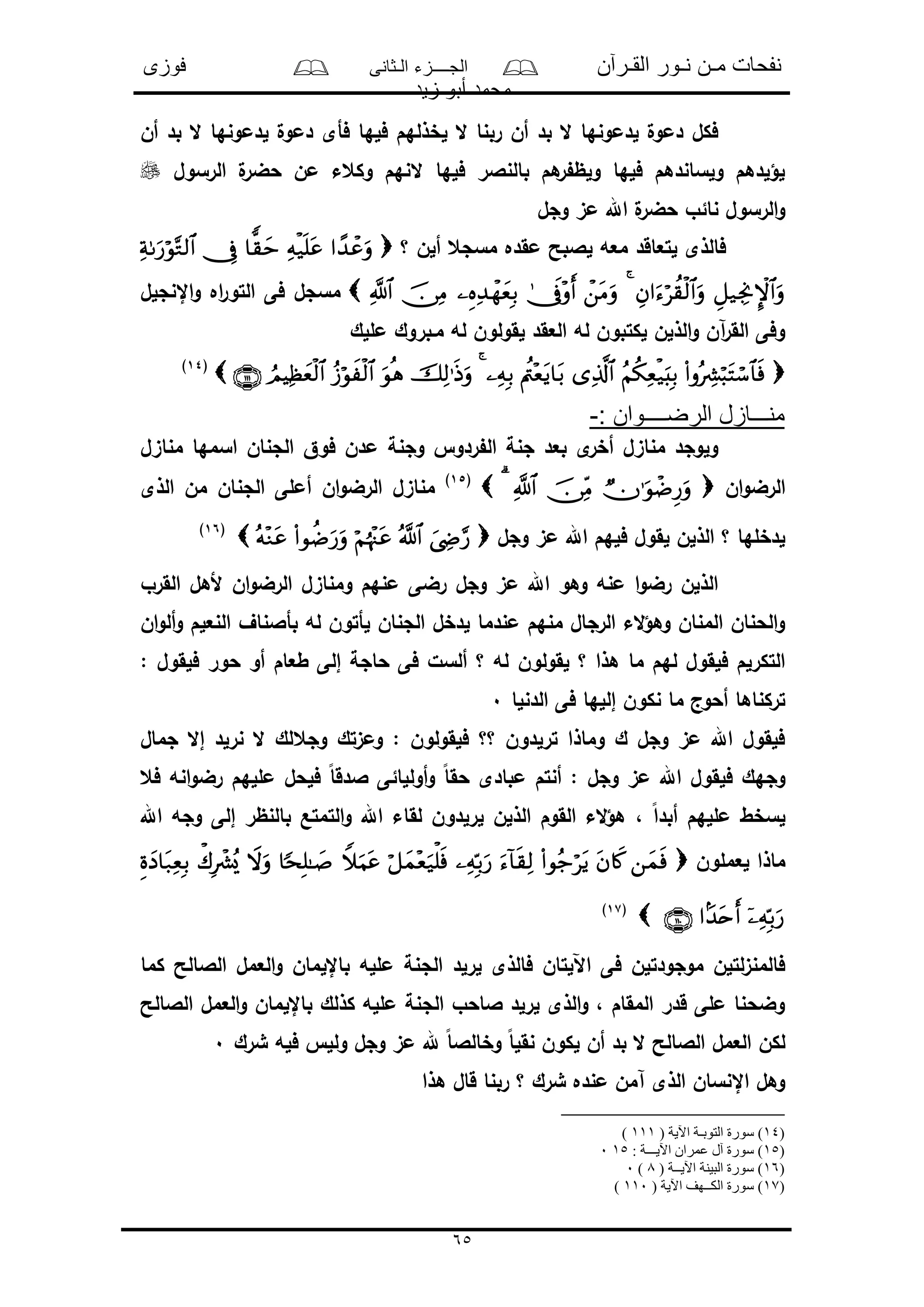 ‫القـرآن‬ ‫نـور‬ ‫مـن‬ ‫نفحات‬‫الـثانى‬ ‫الجــــزء‬‫فوزى‬
‫زيد‬ ‫أبو‬ ‫محمد‬
65
‫أن‬ ‫بد‬ ‫ال‬ ‫لدمونها‬ ‫دمول‬ ‫فأى‬ ‫فلها‬ ‫لخذلهم‬ ‫ال‬ ‫ربنا‬ ‫أن‬ ‫بد‬ ‫ال‬ ‫لدمونها‬ ‫دمول‬ ‫فكل‬
‫الرسول‬ ‫ل‬‫حضر‬ ‫من‬ ‫وكعء‬ ‫النهم‬ ‫فلها‬ ‫بالنالر‬ ‫هم‬‫ر‬ ‫ولظ‬ ‫فلها‬ ‫ولساندهم‬ ‫لؤلدهم‬
‫وجل‬ ‫مى‬ ‫اهلل‬ ‫ل‬‫حضر‬ ‫نائو‬ ‫الرسول‬‫و‬
‫مقده‬ ‫لالبح‬ ‫معه‬ ‫لتعاقد‬ ‫فالذى‬‫؟‬ ‫ألن‬ ‫مسجع‬
‫اإلنجلل‬‫و‬ ‫اه‬‫ر‬‫التو‬ ‫فى‬ ‫مسجل‬
‫مللك‬ ‫مـبروك‬ ‫له‬ ‫لقولون‬ ‫العقد‬ ‫له‬ ‫لكتبون‬ ‫الذلن‬‫و‬ ‫آن‬‫ر‬‫الق‬ ‫وفى‬
(14)
: ‫الرضــــوان‬ ‫منـــازل‬-
‫مناىل‬ ‫اسمها‬ ‫الجنان‬ ‫فوق‬ ‫مدن‬ ‫وجنة‬ ‫ردو‬ ‫ال‬ ‫جنة‬ ‫بعد‬ ‫ى‬‫أخر‬ ‫مناىل‬ ‫ولوجد‬
‫ان‬‫و‬‫الرض‬(15)
‫الذى‬ ‫من‬ ‫الجنان‬ ‫أملى‬ ‫ان‬‫و‬‫الرض‬ ‫مناىل‬
‫لقول‬ ‫الذلن‬ ‫؟‬ ‫لدخلها‬‫وجل‬ ‫مى‬ ‫اهلل‬ ‫فلهم‬(16)
‫القرو‬ ‫ألهل‬ ‫ان‬‫و‬‫الرض‬ ‫ومناىل‬ ‫منهم‬ ‫رضى‬ ‫وجل‬ ‫مى‬ ‫اهلل‬ ‫وهو‬ ‫منه‬ ‫ا‬‫و‬‫رض‬ ‫الذلن‬
‫ان‬‫و‬‫أل‬‫و‬ ‫النعلم‬ ‫بأالناف‬ ‫له‬ ‫لأتون‬ ‫الجنان‬ ‫لدخل‬ ‫مندما‬ ‫منهم‬ ‫الرجال‬ ‫الء‬‫ؤ‬‫وه‬ ‫المنان‬ ‫الحنان‬‫و‬
‫لقولون‬ ‫؟‬ ‫هذا‬ ‫ما‬ ‫لهم‬ ‫فلقول‬ ‫التكرلم‬: ‫فلقول‬ ‫حور‬ ‫أو‬ ‫طعام‬ ‫إلى‬ ‫حاجة‬ ‫فى‬ ‫ألسل‬ ‫؟‬ ‫له‬
‫الدنلا‬ ‫فى‬ ‫إللها‬ ‫نكون‬ ‫ما‬ ‫أحوج‬ ‫تركناها‬0
‫جمال‬ ‫إال‬ ‫نرلد‬ ‫ال‬ ‫وجعلك‬ ‫ومىتك‬ : ‫فلقولون‬ ‫؟؟‬ ‫ترلدون‬ ‫وماذا‬ ‫ك‬ ‫وجل‬ ‫مى‬ ‫اهلل‬ ‫فلقول‬
‫فع‬ ‫انه‬‫و‬‫رض‬ ‫مللهم‬ ‫فلحل‬ ً‫ا‬‫الدق‬ ‫أوللائى‬‫و‬ ً‫ا‬‫حق‬ ‫مبادى‬ ‫أنتم‬ : ‫وجل‬ ‫مى‬ ‫اهلل‬ ‫فلقول‬ ‫وجهك‬
، ً‫ا‬‫أبد‬ ‫مللهم‬ ‫لسخط‬‫اهلل‬ ‫وجه‬ ‫إلى‬ ‫بالنظر‬ ‫التمتع‬‫و‬ ‫اهلل‬ ‫لقاء‬ ‫لرلدون‬ ‫الذلن‬ ‫القوم‬ ‫الء‬‫ؤ‬‫ه‬
‫لعملون‬ ‫ماذا‬
(17)
‫م‬ ‫الجنة‬ ‫لرلد‬ ‫فالذى‬ ‫اآللتان‬ ‫فى‬ ‫موجودتلن‬ ‫لتلن‬‫ى‬‫فالمن‬‫كما‬ ‫الالالح‬ ‫العمل‬‫و‬ ‫باإللمان‬ ‫لله‬
‫الالالح‬ ‫العمل‬‫و‬ ‫باإللمان‬ ‫كذلك‬ ‫ملله‬ ‫الجنة‬ ‫الاحو‬ ‫لرلد‬ ‫الذى‬‫و‬ ، ‫المقام‬ ‫قدر‬ ‫ملى‬ ‫وضحنا‬
‫شرك‬ ‫فله‬ ‫ولل‬ ‫وجل‬ ‫مى‬ ‫هلل‬ ً‫ا‬‫وخالال‬ ً‫ا‬‫نقل‬ ‫لكون‬ ‫أن‬ ‫بد‬ ‫ال‬ ‫الالالح‬ ‫العمل‬ ‫لكن‬0
‫هذا‬ ‫قال‬ ‫ربنا‬ ‫؟‬ ‫شرك‬ ‫منده‬ ‫آمن‬ ‫الذى‬ ‫اإلنسان‬ ‫وهل‬
)14‫ا‬ ‫سورة‬ )( ‫اآلية‬ ‫لتوبـة‬111)
)15: ‫اآليـــة‬ ‫عمران‬ ‫آل‬ ‫سورة‬ )150
)16( ‫اآليــة‬ ‫البينة‬ ‫سورة‬ )8)0
)17( ‫اآلية‬ ‫الكــهف‬ ‫سورة‬ )110)
 