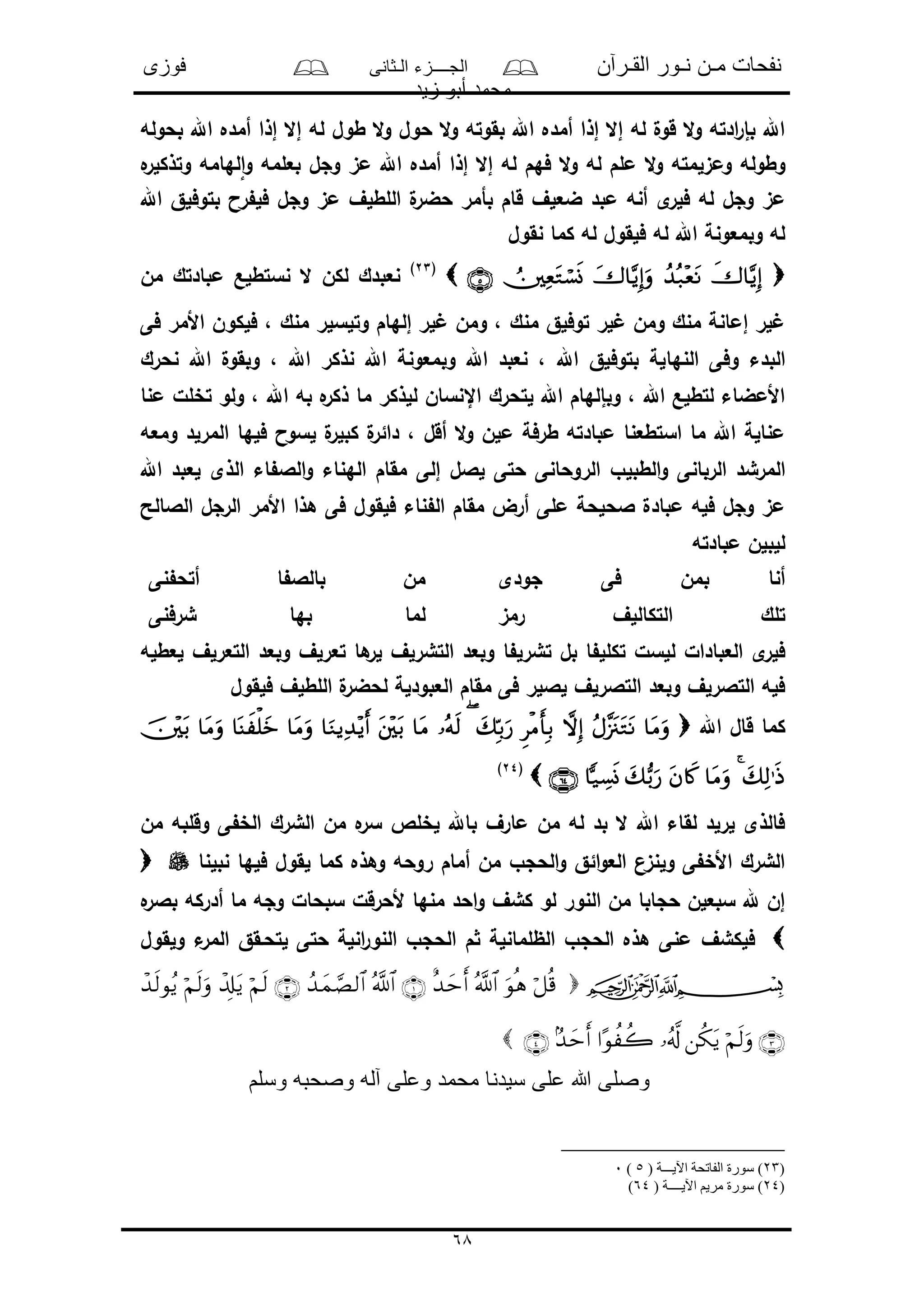 ‫القـرآن‬ ‫نـور‬ ‫مـن‬ ‫نفحات‬‫الـثانى‬ ‫الجــــزء‬‫فوزى‬
‫زيد‬ ‫أبو‬ ‫محمد‬
68
‫بحوله‬ ‫اهلل‬ ‫أمده‬ ‫إذا‬ ‫إال‬ ‫له‬ ‫طول‬ ‫ال‬‫و‬ ‫حول‬ ‫ال‬‫و‬ ‫بقوته‬ ‫اهلل‬ ‫أمده‬ ‫إذا‬ ‫إال‬ ‫له‬ ‫قول‬ ‫ال‬‫و‬ ‫ادته‬‫ر‬‫بإ‬ ‫اهلل‬
‫ه‬‫وتذكلر‬ ‫لهامه‬‫ا‬‫و‬ ‫بعلمه‬ ‫وجل‬ ‫مى‬ ‫اهلل‬ ‫أمده‬ ‫إذا‬ ‫إال‬ ‫له‬ ‫فهم‬ ‫ال‬‫و‬ ‫له‬ ‫ملم‬ ‫ال‬‫و‬ ‫ومىلمته‬ ‫وطوله‬
‫ق‬ ‫ضعلف‬ ‫مبد‬ ‫أنه‬ ‫ى‬‫فلر‬ ‫له‬ ‫وجل‬ ‫مى‬‫اهلل‬ ‫بتوفلق‬ ‫را‬ ‫فل‬ ‫وجل‬ ‫مى‬ ‫اللطلف‬ ‫ل‬‫حضر‬ ‫بأمر‬ ‫ام‬
‫نقول‬ ‫كما‬ ‫له‬ ‫فلقول‬ ‫له‬ ‫اهلل‬ ‫وبمعونة‬ ‫له‬
(23)
‫من‬ ‫مبادتك‬ ‫نستطلع‬ ‫ال‬ ‫لكن‬ ‫نعبدك‬
‫فى‬ ‫األمر‬ ‫فلكون‬ ، ‫منك‬ ‫وتلسلر‬ ‫إلهام‬ ‫لر‬ ‫ومن‬ ، ‫منك‬ ‫توفلق‬ ‫لر‬ ‫ومن‬ ‫منك‬ ‫إمانة‬ ‫لر‬
‫النها‬ ‫وفى‬ ‫البدء‬‫نحرك‬ ‫اهلل‬ ‫وبقول‬ ، ‫اهلل‬ ‫نذكر‬ ‫اهلل‬ ‫وبمعونة‬ ‫اهلل‬ ‫نعبد‬ ، ‫اهلل‬ ‫بتوفلق‬ ‫لة‬
‫منا‬ ‫تخلل‬ ‫ولو‬ ، ‫اهلل‬ ‫به‬ ‫ه‬‫ذكر‬ ‫ما‬ ‫للذكر‬ ‫اإلنسان‬ ‫لتحرك‬ ‫اهلل‬ ‫وبإلهام‬ ، ‫اهلل‬ ‫لتطلع‬ ‫األمضاء‬
‫ومعه‬ ‫المرلد‬ ‫فلها‬ ‫لسوا‬ ‫ل‬‫كبلر‬ ‫ل‬‫دائر‬ ، ‫أقل‬ ‫ال‬‫و‬ ‫ملن‬ ‫طرفة‬ ‫مبادته‬ ‫استطعنا‬ ‫ما‬ ‫اهلل‬ ‫منالة‬
‫الطبل‬‫و‬ ‫الربانى‬ ‫المرشد‬‫اهلل‬ ‫لعبد‬ ‫الذى‬ ‫اء‬ ‫الال‬‫و‬ ‫الهناء‬ ‫مقام‬ ‫إلى‬ ‫لالل‬ ‫حتى‬ ‫الروحانى‬ ‫و‬
‫الالالح‬ ‫الرجل‬ ‫األمر‬ ‫هذا‬ ‫فى‬ ‫فلقول‬ ‫ناء‬ ‫ال‬ ‫مقام‬ ‫أرض‬ ‫ملى‬ ‫الحلحة‬ ‫مبادل‬ ‫فله‬ ‫وجل‬ ‫مى‬
‫مبادته‬ ‫للبلن‬
‫جودى‬ ‫فى‬ ‫بمن‬ ‫أنا‬‫نى‬ ‫أتح‬ ‫ا‬ ‫بالال‬ ‫من‬
‫رمى‬ ‫التكاللف‬ ‫تلك‬‫شرفنى‬ ‫بها‬ ‫لما‬
‫ا‬ ‫تشرل‬ ‫بل‬ ‫ا‬ ‫تكلل‬ ‫للسل‬ ‫العبادال‬ ‫ى‬‫فلر‬‫لعطله‬ ‫التعرلف‬ ‫وبعد‬ ‫تعرلف‬ ‫ها‬‫لر‬ ‫التشرلف‬ ‫وبعد‬
‫فلقول‬ ‫اللطلف‬ ‫ل‬‫لحضر‬ ‫العبودلة‬ ‫مقام‬ ‫فى‬ ‫لاللر‬ ‫التالرلف‬ ‫وبعد‬ ‫التالرلف‬ ‫فله‬
‫اهلل‬ ‫قال‬ ‫كما‬
(24)
‫من‬ ‫وقلبه‬ ‫ى‬ ‫الخ‬ ‫الشرك‬ ‫من‬ ‫ه‬‫سر‬ ‫لخلص‬ ‫باهلل‬ ‫مارف‬ ‫من‬ ‫له‬ ‫بد‬ ‫ال‬ ‫اهلل‬ ‫لقاء‬ ‫لرلد‬ ‫فالذى‬
‫نبلنا‬ ‫فلها‬ ‫لقول‬ ‫كما‬ ‫وهذه‬ ‫روحه‬ ‫أمام‬ ‫من‬ ‫الحجو‬‫و‬ ‫ائق‬‫و‬‫الع‬ ‫ولنىن‬ ‫ى‬ ‫األخ‬ ‫الشرك‬
‫ه‬‫بالر‬ ‫أدركه‬ ‫ما‬ ‫وجه‬ ‫سبحال‬ ‫ألحرقل‬ ‫منها‬ ‫احد‬‫و‬ ‫كشف‬ ‫لو‬ ‫النور‬ ‫من‬ ‫حجابا‬ ‫سبعلن‬ ‫هلل‬ ‫إن‬
‫فلكشف‬‫ولقول‬ ‫ء‬‫المر‬ ‫لتحـقق‬ ‫حتى‬ ‫انلة‬‫ر‬‫النو‬ ‫الحجو‬ ‫م‬ ‫الظلمانلة‬ ‫الحجو‬ ‫هذه‬ ‫منى‬


‫وسلم‬ ‫وصحبه‬ ‫آله‬ ‫وعلى‬ ‫محمد‬ ‫سيدنا‬ ‫على‬ ‫هللا‬ ‫وصلى‬
)23( ‫اآليـــة‬ ‫الفاتحة‬ ‫سورة‬ )5)0
)24( ‫اآليــــة‬ ‫مريم‬ ‫سورة‬ )64)
 