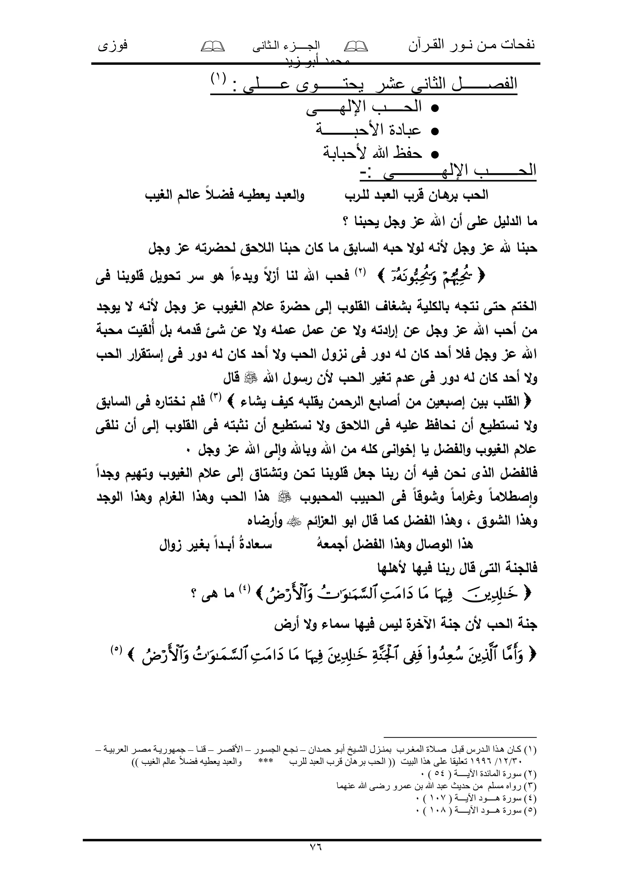 ‫القـرآن‬ ‫نـور‬ ‫مـن‬ ‫نفحات‬‫الـثانى‬ ‫الجــــزء‬‫فوزى‬
‫زيد‬ ‫أبو‬ ‫محمد‬
76
‫عشر‬ ‫الثانى‬ ‫الفصــــــل‬: ‫عـــــلى‬ ‫يحتــــــوى‬(1)
‫اإللهـــــى‬ ‫الحــــب‬
‫األحبـــــــة‬ ‫عبادة‬
‫ألحبابة‬ ‫هللا‬ ‫حفظ‬
: ‫اإللهـــــــــــى‬ ‫الحـــــــب‬-
‫الغلو‬ ‫مالـم‬ ً‫ع‬‫فضـ‬ ‫لعطلـه‬ ‫العبـد‬‫و‬ ‫للـرو‬ ‫العبـد‬ ‫قرو‬ ‫هـان‬‫بر‬ ‫الحو‬
‫؟‬ ‫لحبنا‬ ‫وجل‬ ‫مى‬ ‫اهلل‬ ‫أن‬ ‫ملى‬ ‫الدللل‬ ‫ما‬
‫ألنه‬ ‫وجل‬ ‫مى‬ ‫هلل‬ ‫حبنا‬‫وجل‬ ‫مى‬ ‫لحضرته‬ ‫العحق‬ ‫حبنا‬ ‫كان‬ ‫ما‬ ‫السابق‬ ‫حبه‬ ‫ال‬‫و‬‫ل‬
(2)
‫فى‬ ‫قلوبنا‬ ‫تحولل‬ ‫سر‬ ‫هو‬ ً‫ا‬‫وبدء‬ ً‫ال‬‫ى‬‫أ‬ ‫لنا‬ ‫اهلل‬ ‫فحو‬
‫لوجد‬ ‫ال‬ ‫ألنه‬ ‫وجل‬ ‫مى‬ ‫الغلوو‬ ‫معم‬ ‫ل‬‫حضر‬ ‫إلى‬ ‫القلوو‬ ‫بشغاف‬ ‫بالكللة‬ ‫نتجه‬ ‫حتى‬ ‫الختم‬
‫ال‬‫و‬ ‫ادته‬‫ر‬‫إ‬ ‫من‬ ‫وجل‬ ‫مى‬ ‫اهلل‬ ‫أحو‬ ‫من‬‫محبة‬ ‫ُلقلل‬‫أ‬ ‫بل‬ ‫قدمه‬ ‫شئ‬ ‫من‬ ‫ال‬‫و‬ ‫ممله‬ ‫ممل‬ ‫من‬
‫الحو‬ ‫ار‬‫ر‬‫إستق‬ ‫فى‬ ‫دور‬ ‫له‬ ‫كان‬ ‫أحد‬ ‫ال‬‫و‬ ‫الحو‬ ‫نىول‬ ‫فى‬ ‫دور‬ ‫له‬ ‫كان‬ ‫أحد‬ ‫فع‬ ‫وجل‬ ‫مى‬ ‫اهلل‬
‫اهلل‬ ‫رسول‬ ‫ألن‬ ‫الحو‬ ‫تغلر‬ ‫مدم‬ ‫فى‬ ‫دور‬ ‫له‬ ‫كان‬ ‫أحد‬ ‫ال‬‫و‬‫قال‬
‫لشاء‬ ‫كلف‬ ‫لقلبه‬ ‫الرحمن‬ ‫أالابع‬ ‫من‬ ‫إالبعلن‬ ‫بلن‬ ‫القلو‬(3)
‫ف‬‫السابق‬ ‫فى‬ ‫ه‬‫نختار‬ ‫لم‬
‫نلقى‬ ‫أن‬ ‫إلى‬ ‫القلوو‬ ‫فى‬ ‫بته‬ ‫ن‬ ‫أن‬ ‫نستطلع‬ ‫ال‬‫و‬ ‫العحق‬ ‫فى‬ ‫ملله‬ ‫نحافظ‬ ‫أن‬ ‫نستطلع‬ ‫ال‬‫و‬
‫وجل‬ ‫مى‬ ‫اهلل‬ ‫لى‬‫ا‬‫و‬ ‫وباهلل‬ ‫اهلل‬ ‫من‬ ‫كله‬ ‫انى‬‫و‬‫إخ‬ ‫لا‬ ‫ضل‬ ‫ال‬‫و‬ ‫الغلوو‬ ‫معم‬0
ً‫ا‬‫وجد‬ ‫وتهلم‬ ‫الغلوو‬ ‫معم‬ ‫إلى‬ ‫وتشتاق‬ ‫تحن‬ ‫قلوبنا‬ ‫جعل‬ ‫ربنا‬ ‫أن‬ ‫فله‬ ‫نحن‬ ‫الذى‬ ‫ضل‬ ‫فال‬
‫الحبلو‬ ‫فى‬ ً‫ا‬‫وشوق‬ ً‫ا‬‫ام‬‫ر‬ ‫و‬ ً‫ا‬‫الطعم‬‫ا‬‫و‬‫المحبوو‬‫الوجد‬ ‫وهذا‬ ‫ام‬‫ر‬‫الغ‬ ‫وهذا‬ ‫الحو‬ ‫هذا‬
‫ائم‬‫ى‬‫الع‬ ‫ابو‬ ‫قال‬ ‫كما‬ ‫ضل‬ ‫ال‬ ‫وهذا‬ ، ‫الشوق‬ ‫وهذا‬‫أرضاه‬‫و‬
‫ال‬‫و‬‫ى‬ ‫بغـلر‬ ً‫ا‬‫أبــد‬ ُ‫ل‬‫سـعاد‬ ُ‫أجمعه‬ ‫ضل‬ ‫ال‬ ‫وهذا‬ ‫الوالال‬ ‫هذا‬
‫ألهلها‬ ‫فلها‬ ‫ربنا‬ ‫قال‬ ‫التى‬ ‫فالجنة‬
(4)
‫؟‬ ‫هى‬ ‫ما‬
‫أرض‬ ‫ال‬‫و‬ ‫سماء‬ ‫فلها‬ ‫لل‬ ‫ل‬‫اآلخر‬ ‫جنة‬ ‫ألن‬ ‫الحو‬ ‫جنة‬
(5)
)1)‫ادان‬‫ا‬‫حم‬ ‫او‬‫ا‬‫أب‬ ‫ايخ‬‫ا‬‫الش‬ ‫ازل‬‫ا‬‫بمن‬ ‫ارب‬‫ا‬ ‫الم‬ ‫االة‬‫ا‬‫ص‬ ‫ال‬‫ا‬‫قب‬ ‫ادرس‬‫ا‬‫ال‬ ‫اذا‬‫ا‬‫ه‬ ‫اان‬‫ا‬‫ك‬–‫اور‬‫ا‬‫الجس‬ ‫اا‬‫ا‬‫نج‬–‫ار‬‫ا‬‫األقص‬–‫اا‬‫ا‬‫قن‬–‫اة‬‫ا‬‫العربي‬ ‫ار‬‫ا‬‫مص‬ ‫اة‬‫ا‬‫جمهوري‬–
30/12/1996)) ‫يب‬ ‫ال‬ ‫عالم‬ ً‫ال‬‫فض‬ ‫يعطيه‬ ‫والعبد‬ *** ‫للرب‬ ‫العبد‬ ‫قرب‬ ‫برهان‬ ‫الحب‬ (( ‫البيت‬ ‫هذا‬ ‫على‬ ‫تعليقا‬
)2( ‫اآليــــة‬ ‫المائدة‬ ‫سورة‬ )54)0
)3‫عنهما‬ ‫هللا‬ ‫رضى‬ ‫عمرو‬ ‫بن‬ ‫هللا‬ ‫عبد‬ ‫حديث‬ ‫من‬ ‫مسلم‬ ‫رواه‬ )
)4( ‫اآليـــة‬ ‫هــــود‬ ‫سورة‬ )107)0
)5‫اآليـ‬ ‫هـــود‬ ‫سورة‬ )( ‫ـــة‬108)0
 