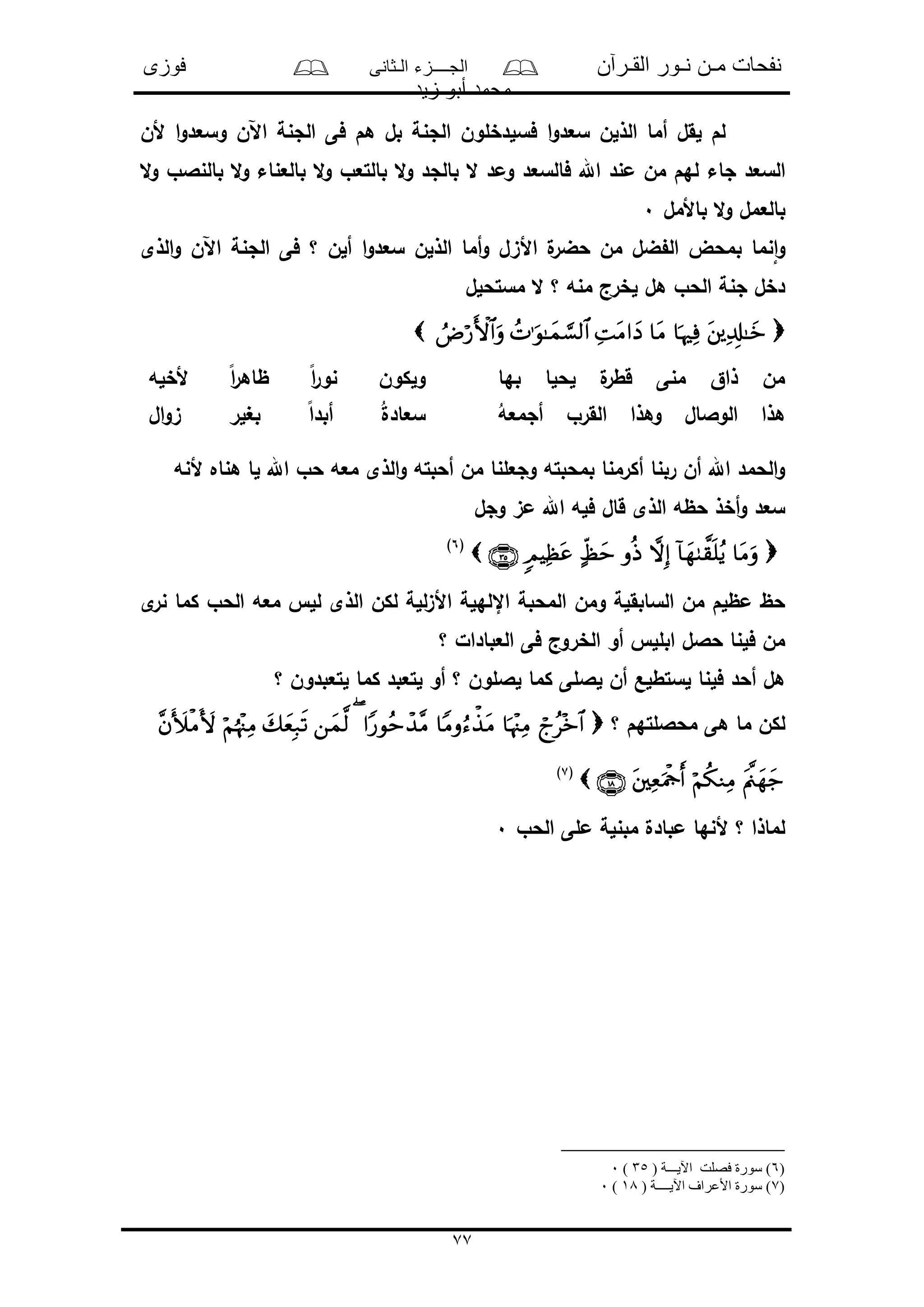 ‫القـرآن‬ ‫نـور‬ ‫مـن‬ ‫نفحات‬‫الـثانى‬ ‫الجــــزء‬‫فوزى‬
‫زيد‬ ‫أبو‬ ‫محمد‬
77
‫ألن‬ ‫ا‬‫و‬‫وسعد‬ ‫اآلن‬ ‫الجنة‬ ‫فى‬ ‫هم‬ ‫بل‬ ‫الجنة‬ ‫فسلدخلون‬ ‫ا‬‫و‬‫سعد‬ ‫الذلن‬ ‫أما‬ ‫لقل‬ ‫لم‬
‫جاء‬ ‫السعد‬‫ال‬‫و‬ ‫بالنالو‬ ‫ال‬‫و‬ ‫بالعناء‬ ‫ال‬‫و‬ ‫بالتعو‬ ‫ال‬‫و‬ ‫بالجد‬ ‫ال‬ ‫ومد‬ ‫فالسعد‬ ‫اهلل‬ ‫مند‬ ‫من‬ ‫لهم‬
‫باألمل‬ ‫ال‬‫و‬ ‫بالعمل‬0
‫الذى‬‫و‬ ‫اآلن‬ ‫الجنة‬ ‫فى‬ ‫؟‬ ‫ألن‬ ‫ا‬‫و‬‫سعد‬ ‫الذلن‬ ‫أما‬‫و‬ ‫األىل‬ ‫ل‬‫حضر‬ ‫من‬ ‫ضل‬ ‫ال‬ ‫بمحض‬ ‫نما‬‫ا‬‫و‬
‫مستحلل‬ ‫ال‬ ‫؟‬ ‫منه‬ ‫لخرج‬ ‫هل‬ ‫الحو‬ ‫جنة‬ ‫دخل‬

‫بها‬ ‫لحلا‬ ‫ل‬‫قطر‬ ‫منى‬ ‫ذاق‬ ‫من‬‫ألخله‬ ً‫ا‬‫ر‬‫ظاه‬ ً‫ا‬‫ر‬‫نو‬ ‫ولكون‬
ُ‫أجمعه‬ ‫القرو‬ ‫وهذا‬ ‫الوالال‬ ‫هذا‬‫ال‬‫و‬‫ى‬ ‫بغلر‬ ً‫ا‬‫أبد‬ ُ‫ل‬‫سعاد‬
‫ألنه‬ ‫هناه‬ ‫لا‬ ‫اهلل‬ ‫حو‬ ‫معه‬ ‫الذى‬‫و‬ ‫أحبته‬ ‫من‬ ‫وجعلنا‬ ‫بمحبته‬ ‫أكرمنا‬ ‫ربنا‬ ‫أن‬ ‫اهلل‬ ‫الحمد‬‫و‬
‫وجل‬ ‫مى‬ ‫اهلل‬ ‫فله‬ ‫قال‬ ‫الذى‬ ‫حظه‬ ‫أخذ‬‫و‬ ‫سعد‬
(6)
‫ى‬‫نر‬ ‫كما‬ ‫الحو‬ ‫معه‬ ‫لل‬ ‫الذى‬ ‫لكن‬ ‫للة‬‫ى‬‫األ‬ ‫اإللهلة‬ ‫المحبة‬ ‫ومن‬ ‫السابقلة‬ ‫من‬ ‫مظلم‬ ‫حظ‬
‫؟‬ ‫العبادال‬ ‫فى‬ ‫الخروج‬ ‫أو‬ ‫ابلل‬ ‫حالل‬ ‫فلنا‬ ‫من‬
‫؟‬ ‫لتعبدون‬ ‫كما‬ ‫لتعبد‬ ‫أو‬ ‫؟‬ ‫لاللون‬ ‫كما‬ ‫لاللى‬ ‫أن‬ ‫لستطلع‬ ‫فلنا‬ ‫أحد‬ ‫هل‬
‫؟‬ ‫محاللتهم‬ ‫هى‬ ‫ما‬ ‫لكن‬
(7)
‫الحو‬ ‫ملى‬ ‫مبنلة‬ ‫مبادل‬ ‫ألنها‬ ‫؟‬ ‫لماذا‬0
)6( ‫اآليـــة‬ ‫فصلت‬ ‫سورة‬ )35)0
)7( ‫اآليــــة‬ ‫األعراف‬ ‫سورة‬ )18)0
 