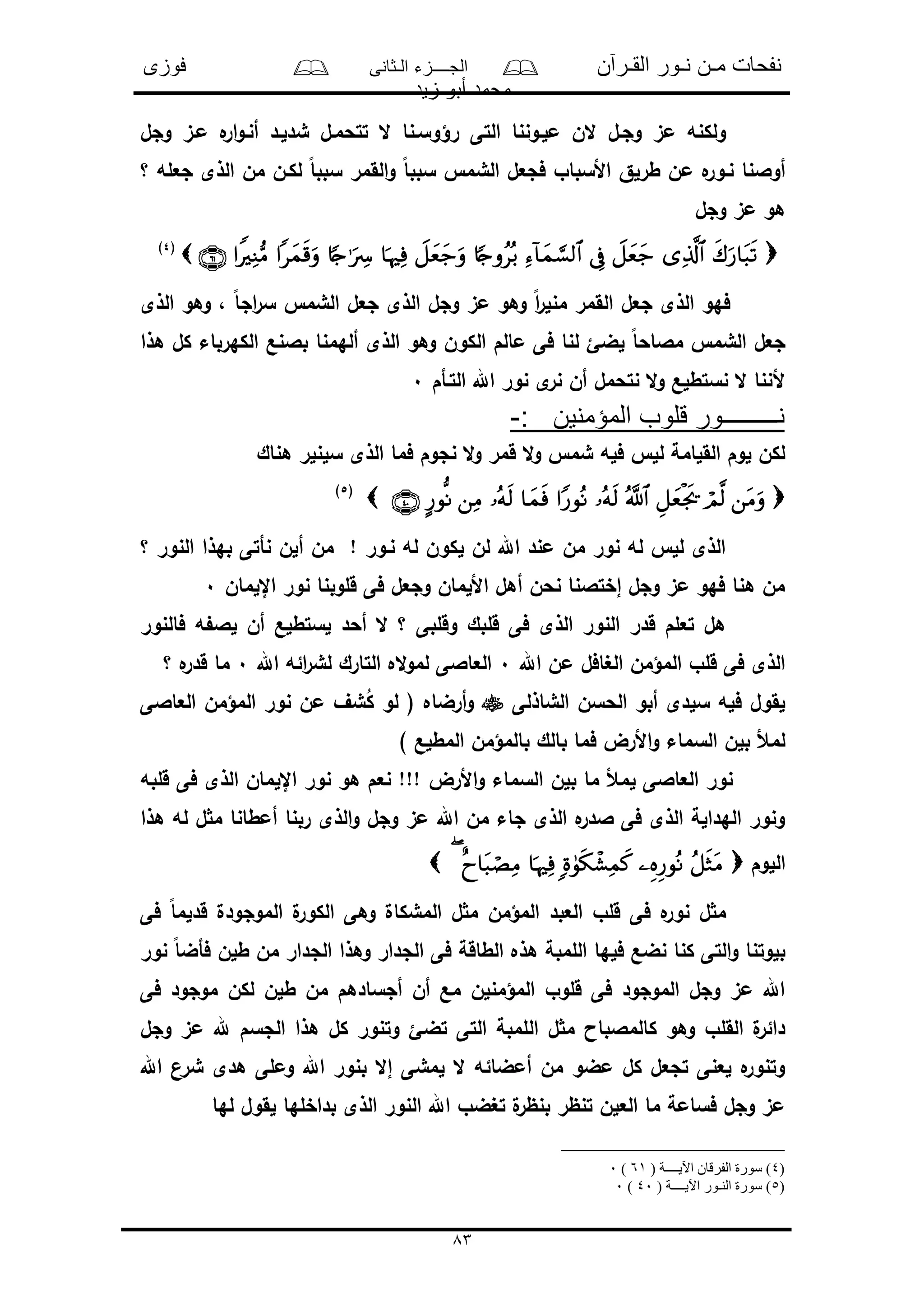 ‫القـرآن‬ ‫نـور‬ ‫مـن‬ ‫نفحات‬‫الـثانى‬ ‫الجــــزء‬‫فوزى‬
‫زيد‬ ‫أبو‬ ‫محمد‬
83
‫رؤو‬ ‫التى‬ ‫ملـوننا‬ ‫الن‬ ‫وجـل‬ ‫مى‬ ‫ولكنه‬‫وجل‬ ‫مـى‬ ‫ه‬‫ار‬‫و‬‫أنـ‬ ‫شدلـد‬ ‫تتحمـل‬ ‫ال‬ ‫سـنا‬
‫؟‬ ‫جعله‬ ‫الذى‬ ‫من‬ ‫لكـن‬ ً‫ا‬‫سبب‬ ‫القمر‬‫و‬ ً‫ا‬‫سبب‬ ‫الشم‬ ‫فجعل‬ ‫األسباو‬ ‫طرلق‬ ‫من‬ ‫ه‬‫نـور‬ ‫أوالنا‬
‫وجل‬ ‫مى‬ ‫هو‬
(4)
‫ال‬ ‫فهو‬‫الذى‬ ‫وهو‬ ، ً‫ا‬‫اج‬‫ر‬‫س‬ ‫الشم‬ ‫جعل‬ ‫الذى‬ ‫وجل‬ ‫مى‬ ‫وهو‬ ً‫ا‬‫ر‬‫منل‬ ‫القمر‬ ‫جعل‬ ‫ذى‬
‫هذا‬ ‫كل‬ ‫الكهرباء‬ ‫بالنع‬ ‫ألهمنا‬ ‫الذى‬ ‫وهو‬ ‫الكون‬ ‫مالم‬ ‫فى‬ ‫لنا‬ ‫لضئ‬ ً‫ا‬‫مالاح‬ ‫الشم‬ ‫جعل‬
‫التـأم‬ ‫اهلل‬ ‫نور‬ ‫ى‬‫نر‬ ‫أن‬ ‫نتحمل‬ ‫ال‬‫و‬ ‫نستطلع‬ ‫ال‬ ‫ألننا‬0
: ‫المؤمنين‬ ‫قلوب‬ ‫نـــــــــور‬-
‫ال‬‫و‬ ‫شم‬ ‫فله‬ ‫لل‬ ‫القلامة‬ ‫لوم‬ ‫لكن‬‫هناك‬ ‫سلنلر‬ ‫الذى‬ ‫فما‬ ‫نجوم‬ ‫ال‬‫و‬ ‫قمر‬
(5)
‫؟‬ ‫النور‬ ‫بهذا‬ ‫نأتى‬ ‫ألن‬ ‫من‬ ! ‫نـور‬ ‫له‬ ‫لكون‬ ‫لن‬ ‫اهلل‬ ‫مند‬ ‫من‬ ‫نور‬ ‫له‬ ‫لل‬ ‫الذى‬
‫اإللمان‬ ‫نور‬ ‫قلوبنا‬ ‫فى‬ ‫وجعل‬ ‫األلمان‬ ‫أهل‬ ‫نحن‬ ‫إختالنا‬ ‫وجل‬ ‫مى‬ ‫فهو‬ ‫هنا‬ ‫من‬0
‫فالنور‬ ‫ه‬ ‫لال‬ ‫أن‬ ‫لستطلع‬ ‫أحد‬ ‫ال‬ ‫؟‬ ‫وقلبى‬ ‫قلبك‬ ‫فى‬ ‫الذى‬ ‫النور‬ ‫قدر‬ ‫تعلم‬ ‫هل‬
‫اهلل‬ ‫من‬ ‫الغافل‬ ‫المؤمن‬ ‫قلو‬ ‫فى‬ ‫الذى‬0‫اهلل‬ ‫ائه‬‫ر‬‫لش‬ ‫التارك‬ ‫اله‬‫و‬‫لم‬ ‫العاالى‬0‫؟‬ ‫ه‬‫قدر‬ ‫ما‬
‫الشاذلى‬ ‫الحسن‬ ‫أبو‬ ‫سلدى‬ ‫فله‬ ‫لقول‬‫العاالى‬ ‫المؤمن‬ ‫نور‬ ‫من‬ ‫شف‬ُ‫ك‬ ‫لو‬ ( ‫أرضاه‬‫و‬
‫األرض‬‫و‬ ‫السماء‬ ‫بلن‬ ‫لمأل‬) ‫المطلع‬ ‫بالمؤمن‬ ‫بالك‬ ‫فما‬
‫قلبه‬ ‫فى‬ ‫الذى‬ ‫اإللمان‬ ‫نور‬ ‫هو‬ ‫نعم‬ !!! ‫األرض‬‫و‬ ‫السماء‬ ‫بلن‬ ‫ما‬ ‫لمأل‬ ‫العاالى‬ ‫نور‬
‫هذا‬ ‫له‬ ‫ل‬ ‫م‬ ‫أمطانا‬ ‫ربنا‬ ‫الذى‬‫و‬ ‫وجل‬ ‫مى‬ ‫اهلل‬ ‫من‬ ‫جاء‬ ‫الذى‬ ‫ه‬‫الدر‬ ‫فى‬ ‫الذى‬ ‫الهدالة‬ ‫ونور‬
‫اللوم‬
‫فى‬ ً‫ا‬‫قدلم‬ ‫الموجودل‬ ‫ل‬‫الكور‬ ‫وهى‬ ‫المشكال‬ ‫ل‬ ‫م‬ ‫المؤمن‬ ‫العبد‬ ‫قلو‬ ‫فى‬ ‫ه‬‫نور‬ ‫ل‬ ‫م‬
‫نور‬ ً‫ا‬‫فأض‬ ‫طلن‬ ‫من‬ ‫الجدار‬ ‫وهذا‬ ‫الجدار‬ ‫فى‬ ‫الطاقة‬ ‫هذه‬ ‫اللمبة‬ ‫فلها‬ ‫نضع‬ ‫كنا‬ ‫التى‬‫و‬ ‫بلوتنا‬
‫فى‬ ‫موجود‬ ‫لكن‬ ‫طلن‬ ‫من‬ ‫أجسادهم‬ ‫أن‬ ‫مع‬ ‫المؤمنلن‬ ‫قلوو‬ ‫فى‬ ‫الموجود‬ ‫وجل‬ ‫مى‬ ‫اهلل‬
‫ال‬ ‫ل‬ ‫م‬ ‫كالمالباا‬ ‫وهو‬ ‫القلو‬ ‫ل‬‫دائر‬‫وجل‬ ‫مى‬ ‫هلل‬ ‫الجسم‬ ‫هذا‬ ‫كل‬ ‫وتنور‬ ‫تضئ‬ ‫التى‬ ‫لمبة‬
‫اهلل‬ ‫شرن‬ ‫هدى‬ ‫وملى‬ ‫اهلل‬ ‫بنور‬ ‫إال‬ ‫لمشى‬ ‫ال‬ ‫أمضائه‬ ‫من‬ ‫مضو‬ ‫كل‬ ‫تجعل‬ ‫لعنى‬ ‫ه‬‫وتنور‬
‫لها‬ ‫لقول‬ ‫بداخلها‬ ‫الذى‬ ‫النور‬ ‫اهلل‬ ‫تغضو‬ ‫ل‬‫بنظر‬ ‫تنظر‬ ‫العلن‬ ‫ما‬ ‫فسامة‬ ‫وجل‬ ‫مى‬
)4( ‫اآليــــة‬ ‫الفرقان‬ ‫سورة‬ )61)0
)5( ‫اآليــــة‬ ‫النـور‬ ‫سورة‬ )40)0
 