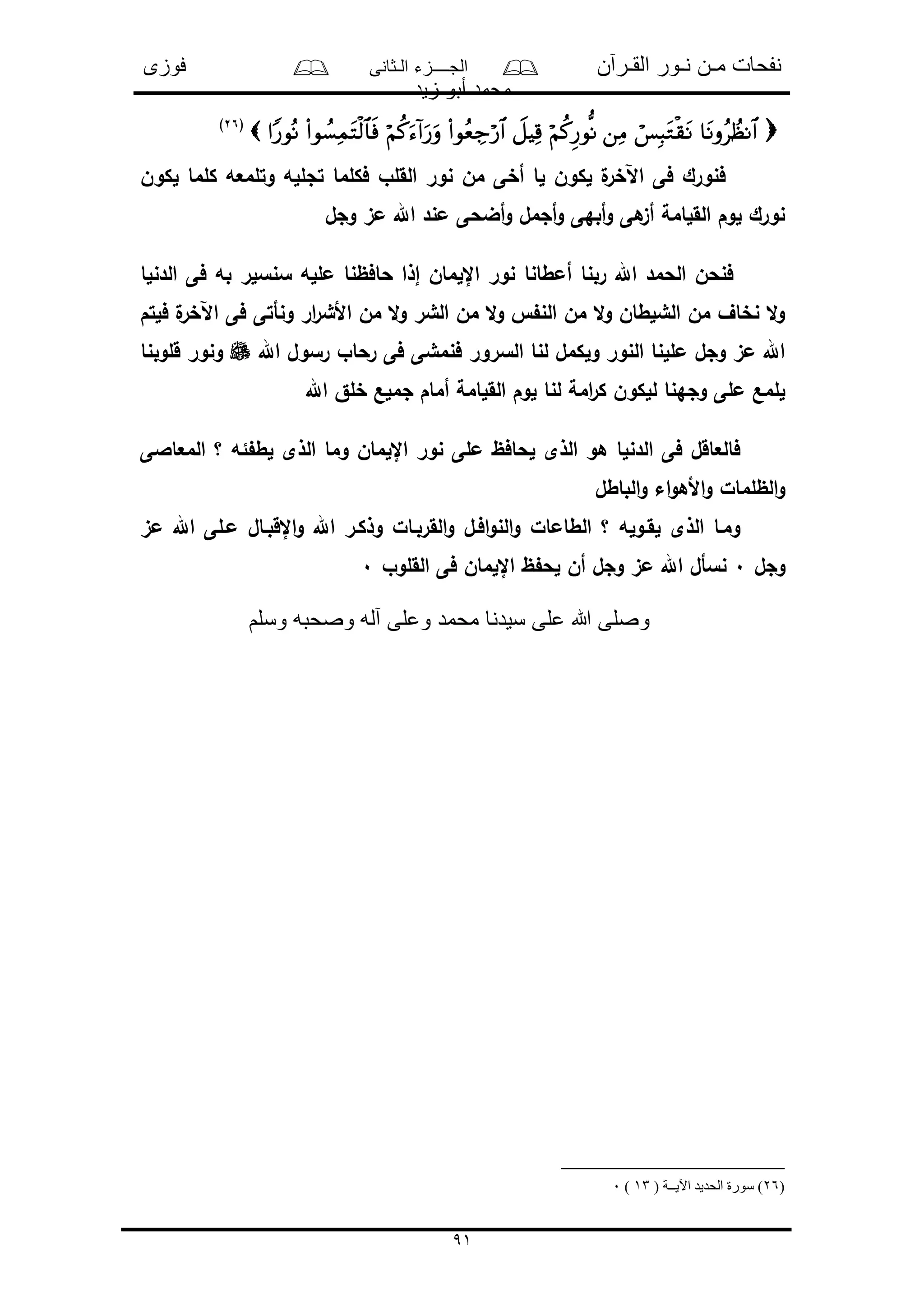 ‫القـرآن‬ ‫نـور‬ ‫مـن‬ ‫نفحات‬‫الـثانى‬ ‫الجــــزء‬‫فوزى‬
‫زيد‬ ‫أبو‬ ‫محمد‬
91
(26)
‫لكون‬ ‫كلما‬ ‫وتلمعه‬ ‫تجلله‬ ‫فكلما‬ ‫القلو‬ ‫نور‬ ‫من‬ ‫أخى‬ ‫لا‬ ‫لكون‬ ‫ل‬‫اآلخر‬ ‫فى‬ ‫فنورك‬
‫وجل‬ ‫مى‬ ‫اهلل‬ ‫مند‬ ‫أضحى‬‫و‬ ‫أجمل‬‫و‬ ‫أبهى‬‫و‬ ‫هى‬‫أى‬ ‫القلامة‬ ‫لوم‬ ‫نورك‬
‫أم‬ ‫ربنا‬ ‫اهلل‬ ‫الحمد‬ ‫فنحن‬‫الدنلا‬ ‫فى‬ ‫به‬ ‫سنسلر‬ ‫ملله‬ ‫حافظنا‬ ‫إذا‬ ‫اإللمان‬ ‫نور‬ ‫طانا‬
‫فلتم‬ ‫ل‬‫اآلخر‬ ‫فى‬ ‫ونأتى‬ ‫ار‬‫ر‬‫األش‬ ‫من‬ ‫ال‬‫و‬ ‫الشر‬ ‫من‬ ‫ال‬‫و‬ ‫الن‬ ‫من‬ ‫ال‬‫و‬ ‫الشلطان‬ ‫من‬ ‫نخاف‬ ‫ال‬‫و‬
‫اهلل‬ ‫رسول‬ ‫رحاو‬ ‫فى‬ ‫فنمشى‬ ‫السرور‬ ‫لنا‬ ‫ولكمل‬ ‫النور‬ ‫مللنا‬ ‫وجل‬ ‫مى‬ ‫اهلل‬‫قلوبنا‬ ‫ونور‬
‫أ‬ ‫القلامة‬ ‫لوم‬ ‫لنا‬ ‫امة‬‫ر‬‫ك‬ ‫للكون‬ ‫وجهنا‬ ‫ملى‬ ‫للمع‬‫اهلل‬ ‫خلق‬ ‫جملع‬ ‫مام‬
‫المعاالى‬ ‫؟‬ ‫ئه‬ ‫لط‬ ‫الذى‬ ‫وما‬ ‫اإللمان‬ ‫نور‬ ‫ملى‬ ‫لحافظ‬ ‫الذى‬ ‫هو‬ ‫الدنلا‬ ‫فى‬ ‫فالعاقل‬
‫الباطل‬‫و‬ ‫اء‬‫و‬‫األه‬‫و‬ ‫الظلمال‬‫و‬
‫مى‬ ‫اهلل‬ ‫مـلى‬ ‫اإلقبـال‬‫و‬ ‫اهلل‬ ‫وذكـر‬ ‫القربـال‬‫و‬ ‫افـل‬‫و‬‫الن‬‫و‬ ‫الطامال‬ ‫؟‬ ‫لقـوله‬ ‫الذى‬ ‫ومـا‬
‫وجل‬0‫ا‬ ‫فى‬ ‫اإللمان‬ ‫ظ‬ ‫لح‬ ‫أن‬ ‫وجل‬ ‫مى‬ ‫اهلل‬ ‫نسأل‬‫لقلوو‬0
‫وسلم‬ ‫وصحبه‬ ‫آله‬ ‫وعلى‬ ‫محمد‬ ‫سيدنا‬ ‫على‬ ‫هللا‬ ‫وصلى‬
(26( ‫اآليــة‬ ‫الحديد‬ ‫سورة‬ )13)0
 